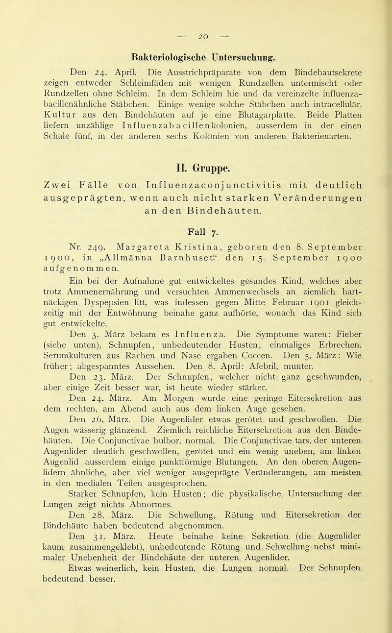 Bakteriologische Untersuchung. Den 24. April. Die Ausstrichpräparate von dem Bindehautsekrete zeigen entweder Schleimfäden mit wenigen Rundzellen untermischt oder Rundzellen ohne Schleim. In dem Schleim hie und da vereinzelte influenza- bacillenähnliche Stäbchen. Einige wenige solche Stäbchen auch intracellulär. Kultur aus den Bindehäuten auf je eine Blutagarplatte. Beide Platten liefern unzählige Influenzab a cillenkolonien, ausserdem in der einen Schale fünf, in der anderen sechs Kolonien von anderen Bakterienarten. n. Gruppe. Zwei Fälle von I n f lu en zaco n j u n cti vi t i s mit deutlich ausgeprägten, wenn auch nicht starken Veränderungen an den Bindehäuten. Fall 7. Nr. 24g. Margareta Kristina, geboren den 8. September 1900, in „Allmänna Barnhuset'.' den 15. September 1900 aufgenommen. Ein bei der Aufnahme gut entwickeltes gesundes Kind, welches aber trotz Ammenemährung und versuchten Ammenwechsels an ziemlich hartr näckigen Dyspepsien litt, was indessen gegen Mitte Februar 1901 gleich- zeitig mit der Entwöhnung beinahe ganz aufhörte, wonach das Kind sich gut entwickelte. Den 3. März bekam es Influenza. Die Symptome waren: Fieber (siehe unten), Schnupfen, unbedeutender Husten, einmaliges Erbrechen. Serumkulturen aus Rachen und Nase ergaben Coccen. Den 5. März : Wie. früher; abgespanntes Aussehen. Den 8. April: Afebril, munter. Den 23. März. Der Schnupfen, welcher nicht ganz geschwunden, aber einige Zeit besser war, ist heute wieder stärker. Den 24. März. Am Morgen wurde eine geringe Eitersekretion aus dem rechten, am Abend auch aus dem linken Auge gesehen. Den 26. März. Die Augenlider etwas gerötet und geschwollen. Die Augen wässerig glänzend. Ziemlich reichliche Eitersekretion aus den Binde- häuten. Die Conjunctivae bulbor. normal. Die Conjunctivae tars. der unteren Augenlider deutlich geschwollen, gerötet und ein wenig uneben, am linken Augenlid ausserdem einige punktförmige Blutungen. An den oberen Augen- lidern ähnliche, aber viel weniger ausgeprägte Veränderungen, am meisten in den medialen Teilen ausgesprochen. Starker Schnupfen, kein Husten; die physikalische Untersuchung der Lungen zeigt nichts Abnormes. Den 28. März. Die Schwellung, Rötung und Eitersekretion der Bindehäute haben bedeutend abgenommen. Den 31. März. Heute beinahe keine Sekretion (die Augenlider kaum zusammengeklebt), unbedeutende Rötung und Schwellung nebst mini- maler Unebenheit der Bindehäute der unteren Augenlider. Etwas weinerlich, kein Husten, die Lungen normal Der Schnupfen, bedeutend besser.