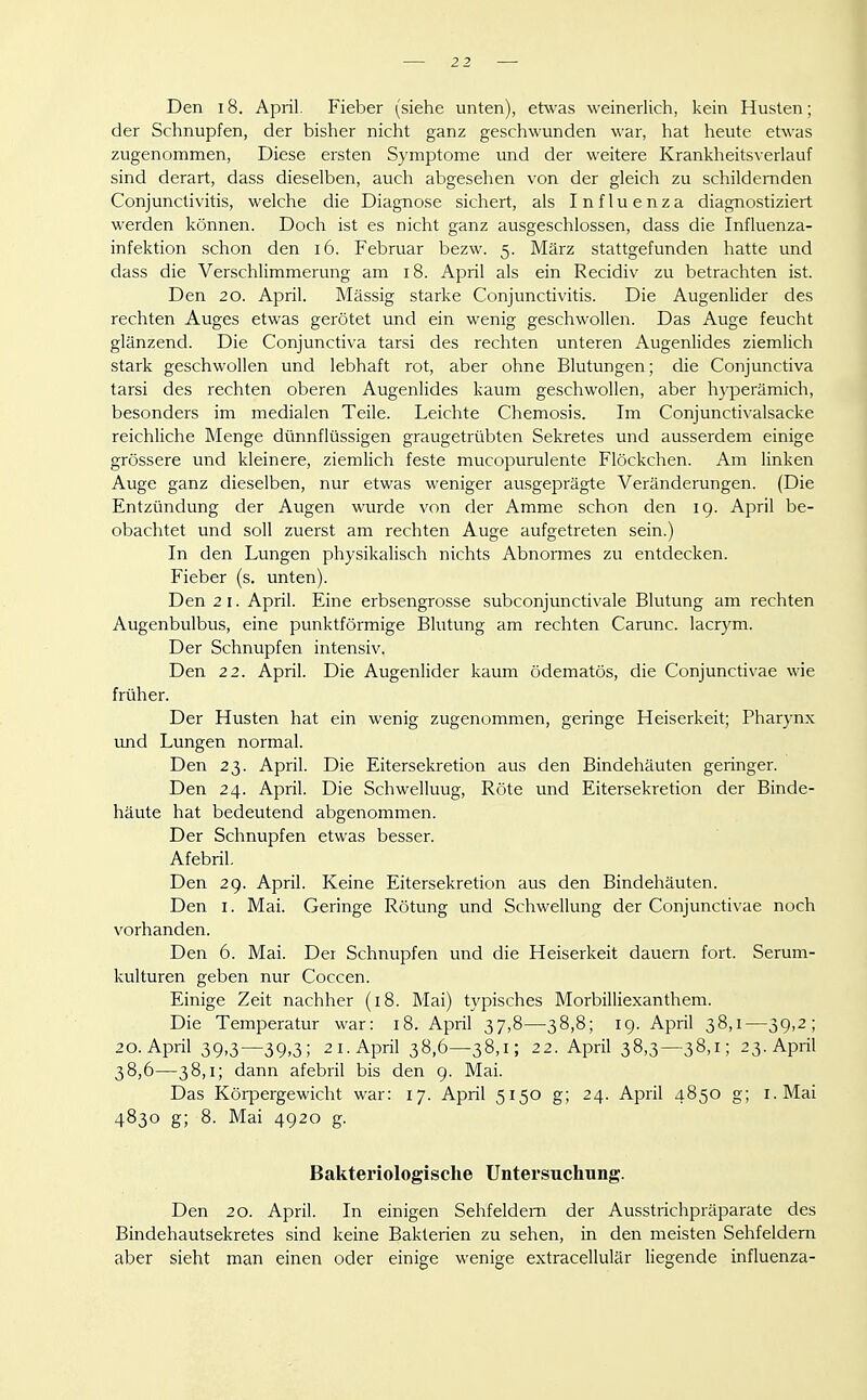 Den 18. April. Fieber (siehe unten), etwas weinerlich, kein Husten; der Schnupfen, der bisher nicht ganz geschwunden war, hat heute etwas zugenommen, Diese ersten Symptome und der weitere Krankheitsverlauf sind derart, dass dieselben, auch abgesehen von der gleich zu schildernden Conjunctivitis, welche die Diagnose sichert, als Influenza diagnostiziert werden können. Doch ist es nicht ganz ausgeschlossen, dass die Influenza- infektion schon den i6. Februar bezw. 5. März stattgefunden hatte und dass die Verschlimmerung am 18. April als ein Recidiv zu betrachten ist. Den 20. April. Massig starke Conjunctivitis. Die Augenlider des rechten Auges etwas gerötet und ein wenig geschwollen. Das Auge feucht glänzend. Die Conjunctiva tarsi des rechten unteren Augenlides ziemlich stark geschwollen und lebhaft rot, aber ohne Blutungen; die Conjunctiva tarsi des rechten oberen Augenlides kaum geschwollen, aber hyperämich, besonders im medialen Teile. Leichte Chemosis. Im Conjunctivalsacke reichliche Menge dünnflüssigen graugetrübten Sekretes und ausserdem einige grössere und kleinere, ziemlich feste mucopurulente Flöckchen. Am linken Auge ganz dieselben, nur etwas weniger ausgeprägte Veränderungen. (Die Entzündung der Augen wurde von der Amme schon den 19. April be- obachtet und soll zuerst am rechten Auge aufgetreten sein.) In den Lungen physikalisch nichts Abnormes zu entdecken. Fieber (s. unten). Den 21. April. Eine erbsengrosse subconjunctivale Blutung am rechten Augenbulbus, eine punktförmige Blutung am rechten Carunc. lacrym. Der Schnupfen intensiv. Den 22. April. Die Augenlider kaum ödematös, die Conjunctivae wie früher. Der Husten hat ein wenig zugenommen, geringe Heiserkeit; Pharynx und Lungen normal. Den 23. April. Die Eitersekretion aus den Bindehäuten geringer. Den 24. April. Die Schwellung, Röte und Eitersekretion der Binde- häute hat bedeutend abgenommen. Der Schnupfen etwas besser. Afebril. Den 29. April. Keine Eitersekretion aus den Bindehäuten. Den I. Mai. Geringe Rötung und Schwellung der Conjunctivae noch vorhanden. Den 6. Mai. Der Schnupfen und die Heiserkeit dauern fort. Serum- kulturen geben nur Coccen. Einige Zeit nachher (18. Mai) typisches Morbilliexanthem. Die Temperatur war: 18. April 37,8—38,8; 19. April 38,1—39,2; 20. April 39,3—39,3; 2 I.April 38,6—38,1; 22. April 38,3—38,1; 23. April 38,6—38,1; dann afebril bis den 9. Mai. Das Körpergewicht war: 17. April 5150 g; 24. April 4850 g; i.Mai 4830 g; 8. Mai 4920 g. Bakteriologische Untersuchung. Den 20. April. In einigen Sehfeldern der Ausstrichpräparate des Bindehautsekretes sind keine Bakterien zu sehen, in den meisten Sehfeldern aber sieht man einen oder einige wenige extracellulär liegende influenza-
