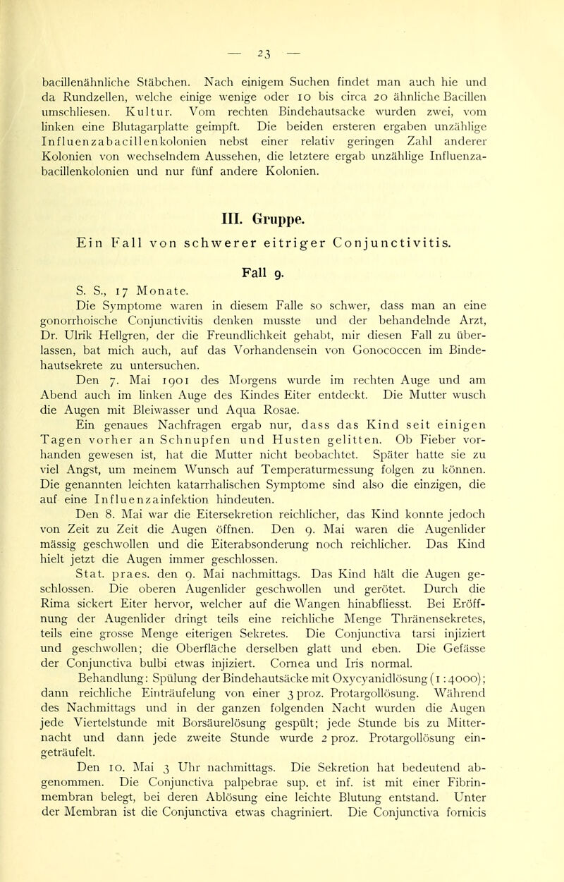 bacillenähnliche Stäbchen. Nach einigem Suchen findet man auch hie und da Rundzellen, welche einige wenige oder lo bis circa 20 ähnliche Bacillen umschiiesen. Kultur. Vom rechten Bindehautsacke wurden zwei, vom linken eine Blutagarplatte geimpft. Die beiden ersteren ergaben unzählige Influenzabacillenkolonien nebst einer relativ geringen Zahl anderer Kolonien von wechselndem Aussehen, die letztere ergab unzählige Influenza- bacillenkolonien und nur fünf andere Kolonien. III. Gruppe. Ein Fall von schwerer eitriger Conjunctivitis. Fall 9. S. S., 17 Monate. Die Symptome waren in diesem Falle so schwer, dass man an eine gonorrhoische Conjunctivitis denken musste und der behandelnde Arzt, Dr. Ulrik Hellgren, der die Freundlichkeit gehabt, mir diesen Fall zu über- lassen, bat mich auch, auf das Vorhandensein von Gonococcen im Binde- hautsekrete zu untersuchen. Den 7. Mai igoi des Morgens wurde im rechten Auge und am Abend auch im linken Auge des Kindes Eiter entdeckt. Die Mutter wusch die Augen mit Bleiwasser und Aqua Rosae. Ein genaues Nachfragen ergab nur, dass das Kind seit einigen Tagen vorher an Schnupfen und Husten gelitten. Ob Fieber vor- handen gewesen ist, hat die Mutter nicht beobachtet. Später hatte sie zu viel Angst, um meinem Wunsch auf Temperaturmessung folgen zu können. Die genannten leichten katarrhalischen Symptome sind also die einzigen, die auf eine Influenzainfektion hindeuten. Den 8. Mai war die Eitersekretion reichlicher, das Kind konnte jedoch von Zeit zu Zeit die Augen öffnen. Den 9. Mai waren die Augenlider massig geschwollen und die Eiterabsonderung noch reichlicher. Das Kind hielt jetzt die Augen immer geschlossen. Stat. praes. den q. Mai nachmittags. Das Kind hält die Augen ge- schlossen. Die oberen Augenlider geschwollen und gerötet. Durch die Rima sickert Eiter hervor, welcher auf die Wangen hinabfliesst. Bei Eröff- nung der Augenlider dringt teils eine reichliche Menge Thränensekretes, teils eine grosse Menge eiterigen Sekretes. Die Conjunctiva tarsi injiziert und geschwollen; die Oberfläche derselben glatt und eben. Die Gefässe der Conjunctiva bulbi etwas injiziert. Cornea und Iris normal. Behandlung: Spülung der Bindehautsäcke mit Oxycyanidlösung (i :4ooo); dann reichliche Einträufelung von einer 3 proz. Protargollösung. Während des Nachmittags und in der ganzen folgenden Nacht wurden die Augen jede Viertelstunde mit Borsäurelösung gespült; jede Stunde bis zu Mitter- nacht und dann jede zweite Stunde wurde 2 proz. Protargollösung ein- geträufelt. Den 10. Mai 3 Uhr nachmittags. Die Sekretion hat bedeutend ab- genommen. Die Conjunctiva palpebrae sup. et inf. ist mit einer Fibrin- membran belegt, bei deren Ablösung eine leichte Blutung entstand. Unter der Membran ist die Conjunctiva etwas chagriniert. Die Conjunctiva fornicis