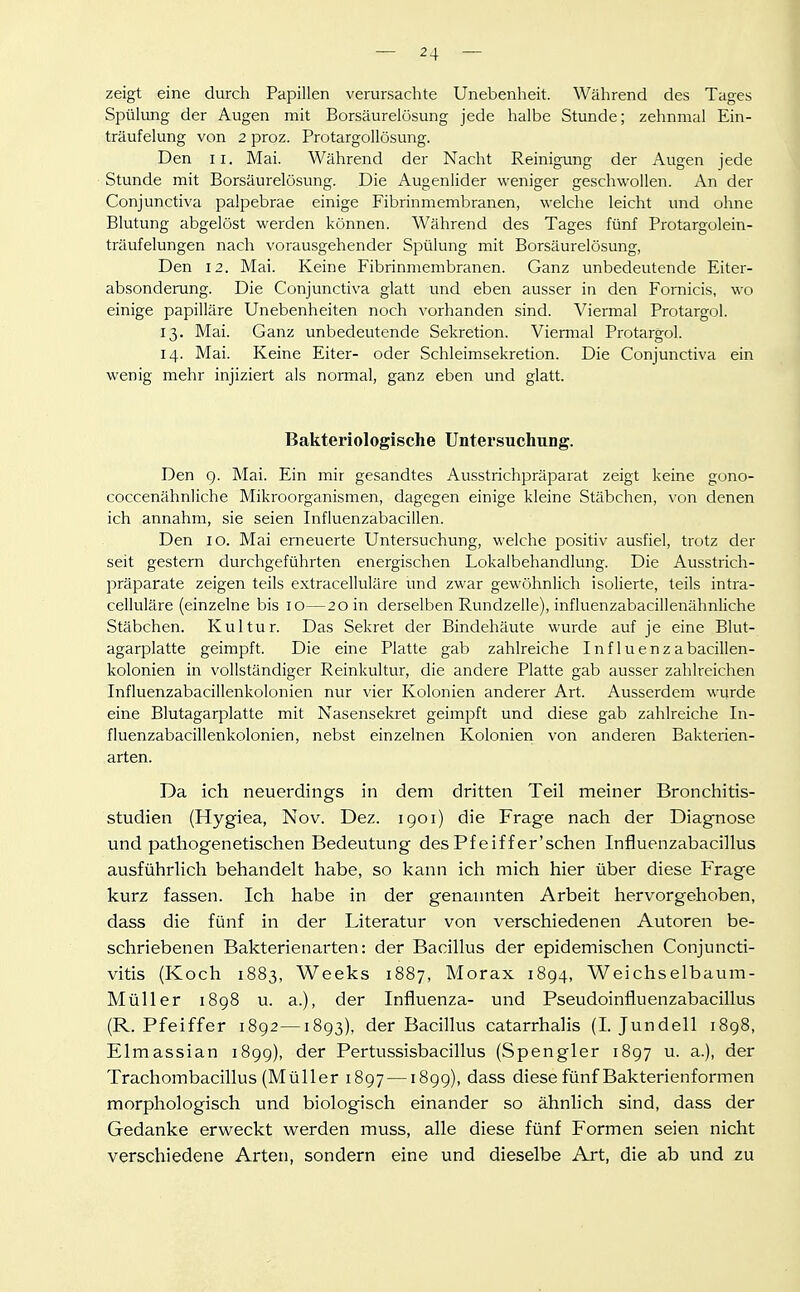 zeigt eine durch Papillen verursachte Unebenheit. Während des Tages Spülung der Augen mit Borsäurelösung jede halbe Stunde; zehnmal Ein- träufelung von 2 proz. Protargollösung. Den II. Mai. Während der Nacht Reinigung der Augen jede Stunde mit Borsäurelösung. Die Augenlider weniger geschwollen. An der Conjunctiva palpebrae einige Fibrinmembranen, welche leicht imd ohne Blutung abgelöst werden können. Während des Tages fünf Protargolein- träufelungen nach vorausgehender Spülung mit Borsäurelösung, Den 12. Mai. Keine Fibrinmembranen. Ganz unbedeutende Eiter- absonderung. Die Conjunctiva glatt und eben ausser in den Fomicis, wo einige papilläre Unebenheiten noch vorhanden sind. Viermal Protargol. 13. Mai. Ganz unbedeutende Sekretion. Viermal Protargol. 14. Mai. Keine Eiter- oder Schleimsekretion. Die Conjunctiva ein wenig mehr injiziert als normal, ganz eben und glatt. Bakteriologische Untersuchung. Den g. Mai. Ein mir gesandtes Ausstrichpräparat zeigt keine gono- coccenähnliche Mikroorganismen, dagegen einige kleine Stäbchen, von denen ich annahm, sie seien Infiuenzabacillen. Den 10. Mai erneuerte Untersuchung, welche positiv ausfiel, trotz der seit gestern durchgeführten energischen Lokalbehandlung. Die Ausstrich- präparate zeigen teils extracelluläre und zwar gewöhnlich isolierte, teils intra- celluläre (einzelne bis 10—20 in derselben Rundzeile), influenzabacillenähnliche Stäbchen. Kultur. Das Sekret der Bindehäute wurde auf je eine Blut- agarplatte geimpft. Die eine Platte gab zahlreiche Influenzabacillen- kolonien in vollständiger Reinkultur, die andere Platte gab ausser zahlreichen Influenzabacillenkolonien nur vier Kolonien anderer Art. Ausserdem wurde eine Blutagarplatte mit Nasensekret geimpft und diese gab zahlreiche In- fluenzabacillenkolonien, nebst einzelnen Kolonien von anderen Bakterien- arten. Da ich neuerdings in dem dritten Teil meiner Bronchitis- studien (Hygiea, Nov. Dez. 1901) die Frage nach der Diagnose und pathogenetischen Bedeutung des Pf eif f er'schen Influenzabacillus ausführlich behandelt habe, so kann ich mich hier über diese Frage kurz fassen. Ich habe in der genannten Arbeit hervorgehoben, dass die fünf in der Literatur von verschiedenen Autoren be- schriebenen Bakterienarten: der Bacillus der epidemischen Conjuncti- vitis (Koch 1883, Weeks 1887, Morax 1894, Weichselbaum- Müller i8g8 u. a.), der Influenza- und Pseudoinfluenzabacillus (R.Pfeiffer 1892—1893), der Bacillus catarrhalis (I. Jundell 1898, Elmassian 1899), der Pertussisbacillus (Spengler 1897 u. a.), der Trachombacillus (Müller 1897 —1899), dass diese fünf Bakterienformen morphologisch und biologisch einander so ähnlich sind, dass der Gedanke erweckt werden muss, alle diese fünf Formen seien nicht verschiedene Arten, sondern eine und dieselbe Art, die ab und zu