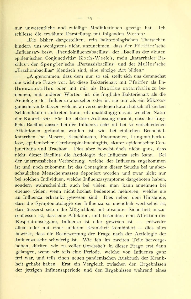 nur unwesentliche und zufällige Modifikationen gezeigt hat. Ich schliesse die erwähnte Darstellung mit folgenden Worten: „Die bisher dargestellten, rein bakteriologischen Thatsachcn hindern uns wenigstens nicht, anzunehmen, dass der Pfeiffer'schc ,,Influenza- bezw. „Pseudoinfluenzabacillus, der „Bacillus der akuten epidemischen Conjunctivitis Koch-Week's, mein ,,katarrhaler Ba- cillus, der Spengler'sche ,,Pcrtussisbacillus und der Müller'sche ,,Trachombacillus identisch sind, eine einzige Art bilden. „Angenommen, dass dem nun so sei, stellt sich uns demnächst die wichtige Frage vor: Ist diese Bakterienart mit Pfeiffer als In- fluenzabacillus oder mit mir als Bacillus catarrhalis zu be- nennen, mit anderen Worten, ist die fragliche Bakterienart als die Aetiologie der Influenza anzusehen oder ist sie nur als ein INIikroor- ganismus aufzufassen, welcher an verschiedenen katarrhalisch affizierten Schleimhäuten auftreten kann, oft vmabhängig davon welcher Natur der Katarrh sei? Für die letztere Auffassung spricht, dass der frag- liche Bacillus ausser bei der Influenza sehr oft bei so verschiedenen Affektionen gefunden worden ist wie bei einfachen Bronchial- katarrhen, bei Masern, Keuchhusten, Pneumonien, Lungentuberku- lose, epidemischer Cerebrospinalmeningitis, akuter epidemischer Con- junctivitis und Trachom. Dies aber beweist doch nicht ganz, dass nicht dieser Bacillus die Aetiologie der Influenza sein kann. Bei der unermesslichen Verbreitung, welche der Influenza zugekommen ist und noch zukommt, ist das Contagium dieser Seuche bei unüber- schaulichen Menschenmassen deponiert worden und zwar nicht nur bei solchen Individuen, welche Influenzasymptome dargeboten haben, sondern wahrscheinlich auch bei vielen, man kann annehmen bei ebenso vielen, wenn nicht höchst bedeutend mehreren, welche nie an Influenza erkrankt gewesen sind. Dies neben dem Umstände, dass die Symptomatologie der Influenza so unendlich wechselnd ist, dass äusserst selten die Möglichkeit mit absoluter Sicherheit auszu- schliessen ist, dass eine Affektion, und besonders eine Affektion der Respirationsorgane, Influenza ist oder gewesen ist — entweder allein oder mit einer anderen Krankheit kombiniert — dies alles bewirkt, dass die Beantwortung der Frage nach der Aetiologie der Influenza sehr schwierig ist. Wie ich im zweiten Teile hervorge- hoben, dürften wir zu voller Gewissheit in dieser Frage erst dann gelangen, wenn wir teils eine Periode, welche von Influenza ganz frei war, und teils einen neuen pandemischen Ausbruch der Krank- heit gehabt haben. Erst ein Vergleich zwischen den Ergebnissen der jetzigen Influenzaperiode und den Ergebnissen während eines