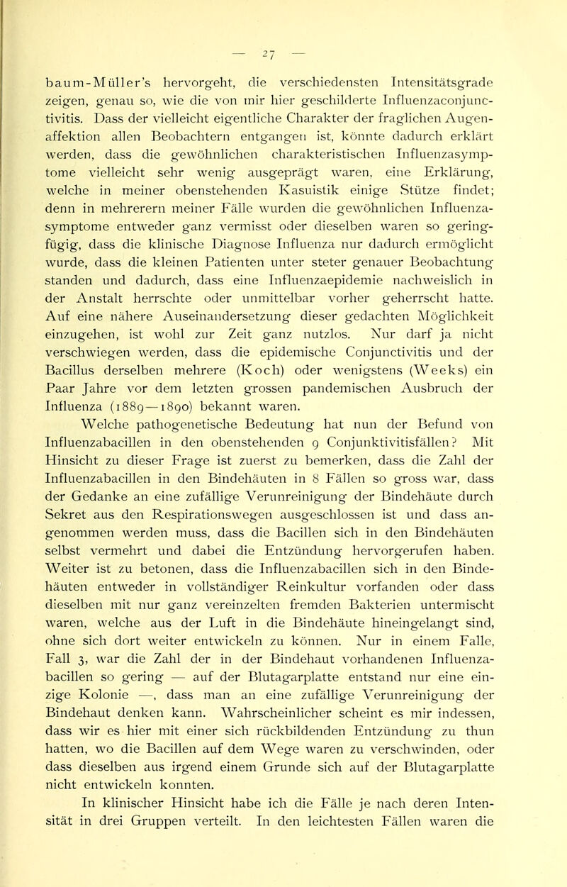 baum-Müller's hervorgeht, die verschiedensten Intensitätsgrade zeigen, genau so, wie die von mir hier geschilderte Infkienzaconjunc- tivitis. Dass der vielleicht eigentliche Charakter der fraglichen Augen- affektion allen Beobachtern entgangen ist, könnte dadurch erklärt werden, dass die gewöhnlichen charakteristischen Influenzasymp- tome vielleicht sehr wenig ausgeprägt waren, eine Erklärung, welche in meiner obenstehenden Kasuistik einige Stütze findet; denn in mehrerern meiner Fälle wurden die gewöhnlichen Influenza- symptome entweder ganz vermisst oder dieselben waren so gering- fügig, dass die klinische Diagnose Influenza nur dadurch ermög-licht wurde, dass die kleinen Patienten unter steter genauer Beobachtung standen und dadurch, dass eine Influenzaepidemie nachweislich in der Anstalt herrschte oder unmittelbar vorher geherrscht hatte. Auf eine nähere Auseinandersetzung dieser gedachten Möglichkeit einzugehen, ist wohl zur Zeit g'anz nutzlos. Nur darf ja nicht verschwiegen werden, dass die epidemische Conjunctivitis und der Bacillus derselben mehrere (Koch) oder wenigstens (Weeks) ein Paar Jahre vor dem letzten grossen pandemischen Ausbruch der Influenza (1889—i8go) bekannt waren. Welche pathogenetische Bedeutung hat nun der Befund von Influenzabacillen in den obenstehenden g Conjunktivitisfällen ? Mit Hinsicht zu dieser Frage ist zuerst zu bemerken, dass die Zahl der Influenzabacillen in den Bindehäuten in 8 Fällen so gross war, dass der Gedanke an eine zufällige Verunreinigung der Bindehäute durch Sekret aus den Respirationswegen ausgeschlossen ist und dass an- genommen werden muss, dass die Bacillen sich in den Bindehäuten selbst vermehrt und dabei die Entzündung hervorgerufen haben. Weiter ist zu betonen, dass die Influenzabacillen sich in den Binde- häuten entweder in vollständiger Reinkultur vorfanden oder dass dieselben mit nur ganz vereinzelten fremden Bakterien untermischt waren, welche aus der Luft in die Bindehäute hineingelangt sind, ohne sich dort weiter entwickeln zu können. Nur in einem Falle, Fall 3, war die Zahl der in der Bindehaut vorhandenen Influenza- bacillen so gering — auf der Blutagarplatte entstand nur eine ein- zige Kolonie —, dass man an eine zufällige Verunreinigung der Bindehaut denken kann. Wahrscheinlicher scheint es mir indessen, dass wir es hier mit einer sich rückbildenden Entzündung zu thun hatten, wo die Bacillen auf dem Wege waren zu verschwinden, oder dass dieselben aus irgend einem Grunde sich auf der Blutagarplatte nicht entwickeln konnten. In klinischer Hinsicht habe ich die Fälle je nach deren Inten- sität in drei Gruppen verteilt. In den leichtesten Fällen waren die