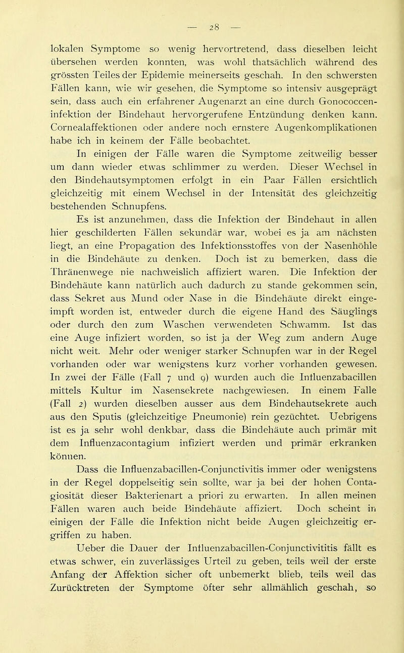 lokalen Symptome so wenig hervortretend, dass dieselben leicht übersehen werden konnten, was wohl thatsächlich während des grössten Teiles der Epidemie meinerseits geschah. In den schwersten Fällen kann, wie wir gesehen, die Symptome so intensiv ausgeprägt sein, dass auch ein erfahrener Augenarzt an eine durch Gonococcen- infektion der Bindehaut hervorgerufene Entzündung denken kann. Cornealaffektionen oder andere noch ernstere Augenkomplikationen habe ich in keinem der Fälle beobachtet. In einigen der Fälle waren die Symptome zeitweilig besser um dann wieder etwas .schlimmer zu werden. Dieser Wechsel in den Bindehautsymptomen erfolgt in ein Paar Fällen ersichtlich gleichzeitig mit einem Wechsel in der Intensität des gleichzeitig bestehenden Schnupfens. Es ist anzunehmen, dass die Infektion der Bindehaut in allen hier geschilderten Fällen sekundär war, wobei es ja am nächsten liegt, an eine Propagation des Infektionsstoffes von der Nasenhöhle in die Bindehäute zu denken. Doch ist zu bemerken, dass die Thränenwege nie nachweislich affiziert waren. Die Infektion der Bindehäute kann natürlich auch dadurch zu stände gekommen sein, dass Sekret aus Mund oder Nase in die Bindehäute direkt einge- impft worden ist, entweder durch die eigene Hand des Säuglings oder durch den zum Waschen verwendeten Schwamm. Ist das eine Auge infiziert worden, so ist ja der Weg zum andern Auge nicht weit. Mehr oder weniger starker Schnupfen war in der Regel vorhanden oder war wenigstens kurz vorher vorhanden gewesen. In zwei der Fälle (Fall 7 und g) wurden auch die Intluenzabacillen mittels Kultur im Nasensekrete nachgewiesen. In einem Falle (Fall 2) wurden dieselben ausser aus dem Bindehautsekrete auch aus den Sputis (gleichzeitige Pneumonie) rein gezüchtet. Uebrigens ist es ja sehr wohl denkbar, dass die Bindehäute auch primär mit dem Influenzacontagium infiziert werden und primär erkranken können. Dass die Influenzabacillen-Conjunctivitis immer oder wenigstens in der Regel doppelseitig sein sollte, war ja bei der hohen Conta- giosität dieser Bakterienart a priori zu erwarten. In allen meinen Fällen waren auch beide Bindehäute affiziert. Doch scheint in einigen der Fälle die Infektion nicht beide Augen gleichzeitig er- griffen zu haben. Ueber die Dauer der Influenzabacillen-Conjunctivititis fällt es etwas schwer, ein zuverlässiges Urteil zu geben, teils weil der erste Anfang der Affektion sicher oft unbemerkt blieb, teils weil das Zurücktreten der Symptome öfter sehr allmählich geschah, so