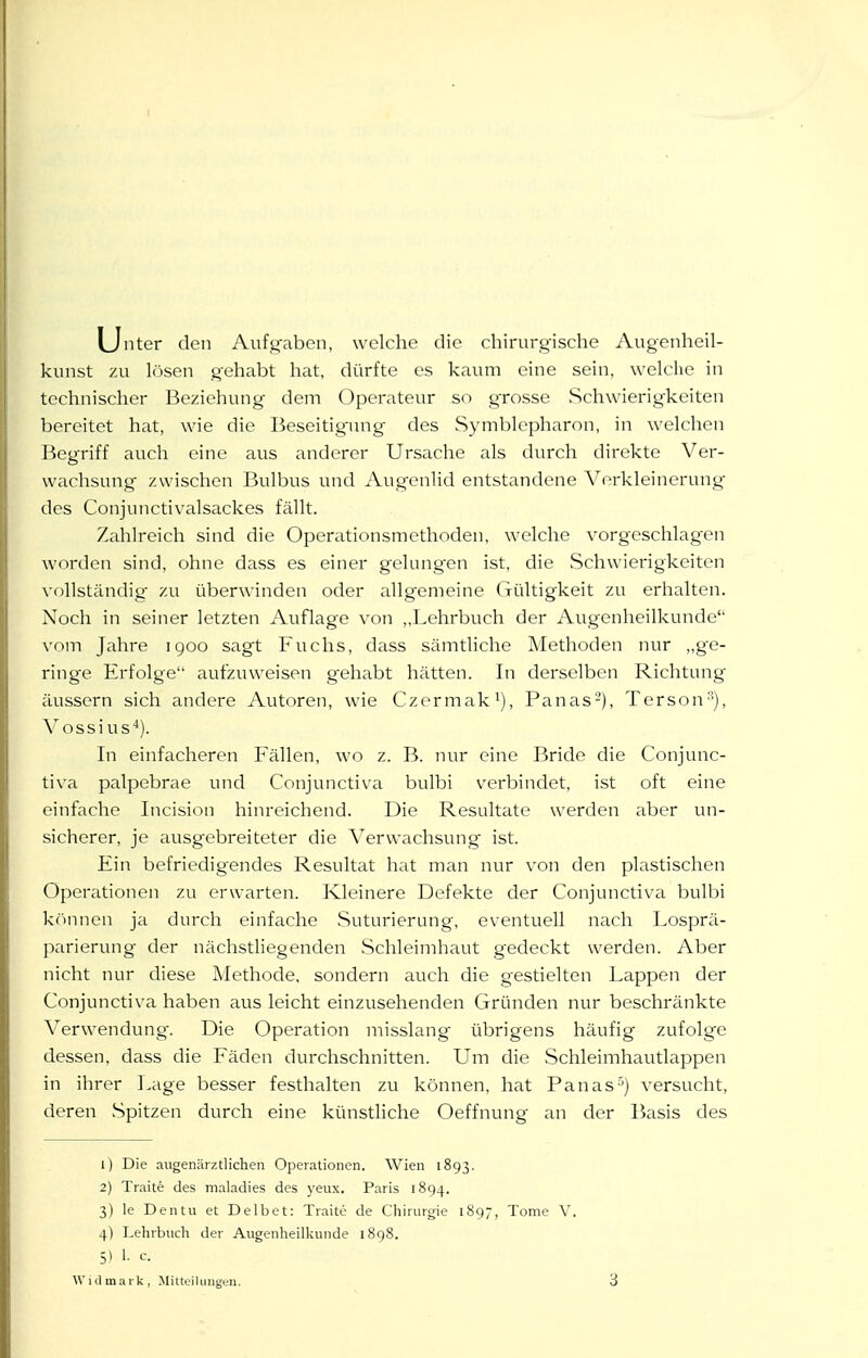 I Linter den Aufgaben, welche die chirurgische Augenheil- kunst zu lösen gehabt hat, dürfte es kaum eine sein, welche in technischer Beziehung dem Operateur so grosse Schwierigkeiten bereitet hat, wie die Beseitigning des Symblepharon, in welchen Begriff auch eine aus anderer Ursache als durch direkte Ver- wachsung zwischen Bulbus und Augenlid entstandene Vorkleinerung des Conjunctivalsackes fällt. Zahlreich sind die Operationsmethoden, welche vorgeschlagen worden sind, ohne dass es einer gelangen ist, die vSchwierigkeiten vollständig zu überwinden oder allgemeine Gültigkeit zu erhalten. Noch in seiner letzten Auflage von „Lehrbuch der Augenheilkunde vom Jahre igoo sagt Fuchs, dass sämtliche Methoden nur „ge- ringe Erfolge aufzuweisen g-ehabt hätten. In derselben Richtung ilussern sich andere Autoren, wie Czermak^), Panas-), Terson''), Vossi US''). In einfacheren Fällen, wo z. B. nur eine Bride die Conjunc- tiva palpebrae und Conjunctiva bulbi verbindet, ist oft eine einfache Incision hinreichend. Die Resultate werden aber un- sicherer, je ausgebreiteter die Verwachsung ist. Ein befriedigendes Resultat hat man nur von den plastischen Operationen zu erwarten. Kleinere Defekte der Conjunctiva bulbi kfinnen ja durch einfache Suturierung, eventuell Ucich Losprä- parierung der nächsthegenden Schleimhaut gedeckt werden. Aber nicht nur diese Methode, sondern auch die gestielten Lappen der Conjunctiva haben aus leicht einzusehenden Gründen nur beschränkte Verwendung. Die Operation misslang übrigens häufig zufolge dessen, dass die Fäden durchschnitten. Um die Schleimhautlappen in ihrer Lage besser festhalten zu können, hat Panas'^) versucht, deren Spitzen durch eine künstliche Oeffnung an der Basis des 1) Die augenärztlichen Operationen. Wien 1893. 2) Traite des maladies des yeux. Paris 1894. 3) le Den tu et Delbet: Traite de Chirurgie 1897, Tome V. 4) Lehrbuch der Augenheilkunde 1898. 5) 1. c.