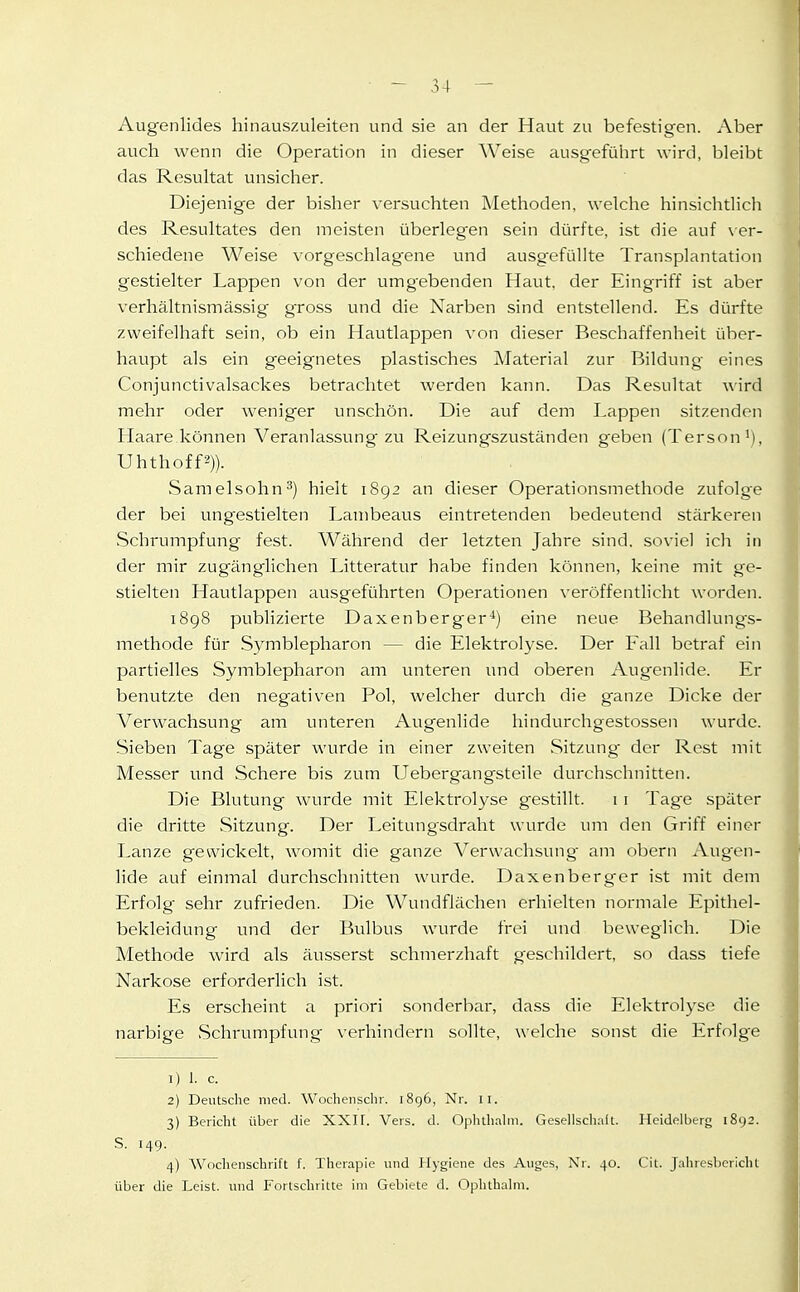 , '1 I Augenlides hinauszuleiten und sie an der Haut zu befestigen. Aber auch wenn die Operation in dieser Weise ausgefülirt wird, bleibt das Resultat unsicher. Diejenige der bisher versuchten Methoden, welche hinsichtlich des Resultates den meisten überlegen sein dürfte, ist die auf \er- schiedene Weise vorgeschlagene und ausgefüllte Transplantation gestielter Lappen von der umgebenden Haut, der Eingriff ist aber verhältnismässig gross und die Narben sind entstellend. Es dürfte zweifelhaft sein, ob ein Hautlappen von dieser Beschaffenheit über- haupt als ein geeignetes plastisches Material zur Bildung eines Conjunctivalsackes betrachtet werden kaim. Das Resultat wird mehr oder weniger unschön. Die auf dem Lappen sitzenden Haare können Veranlassung zu Reizungszuständen geben (Tersoni), Uhthoff2)). Samelsohn^) hielt 1892 an dieser Operationsmethode zufolge der bei ungestielten I^ambeaus eintretenden bedeutend stärkeren Schrumpfung fest. Während der letzten Jahre sind, soviel ich in der mir zugänglichen Litteratur habe finden können, Iceine mit ge- stielten Hautlappen ausgeführten Operationen veröffentlicht worden. 1898 publizierte Daxenberger'*) eine neue Behandlung^s- methode für Symblepharon — die Elektrolyse. Der Fall betraf ein partielles Symblepharon am unteren und oberen Augenlide. Er benutzte den negativen Pol, welcher durch die g'anze Dicke der Verwachsung am unteren x\ugenlide hindurchgestossen wurde. Sieben Tage später wurde in einer zweiten Sitzung- der Rest mit Messer und Schere bis zum Ueberg-angsteile durchschnitten. Die Blutung wurde mit Elektrolyse gestillt. 1 i Tage später die dritte Sitzung. Der Leitungsdraht wurde um den Griff einer Lanze gewickelt, womit die ganze Verwachsung am obern Aug'en- lide auf einmal durchschnitten wurde. Daxenberger ist mit dem Erfolg sehr zufrieden. Die Wundflächen erhielten normale Epithel- bekleidung und der Bulbus wurde frei und beweglich. Die Methode wird als äusserst schmerzhaft geschildert, so dass tiefe Narkose erforderlich ist. Es erscheint a priori sonderbar, dass die Elektrolyse die narbige Schrumpfung verhindern sollte, welche sonst die Erfolge 1) 1. c. 2) Deutsche med. Wocheiischr. 1896, Nr. 11. 3) Bericht über die XXI F. Vers. d. Ophthahii. Geselisclialt. Heidelberg 1892. S. 149. 4) Woclienschrift T. Therapie und Hygiene des Auges, Nr. 40. Cit. Jaiiresbericht über die Leist, und Forlschritte im Gebiete d. Ophthahii.
