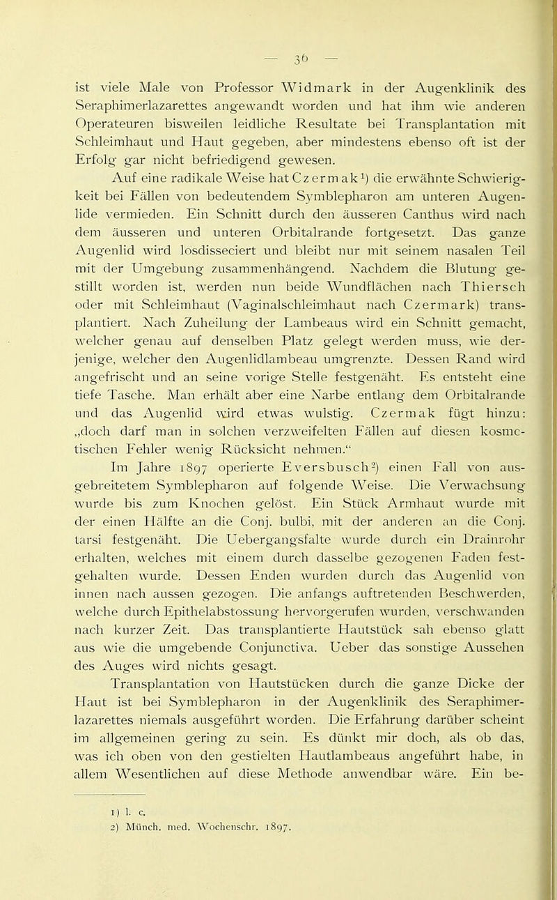 — ■'st viele Male von Professor Widmark in der Augenklinik des Seraphimerlazarettes angewandt worden und hat ihm wie anderen Operateuren bisweilen leidliche Resultate bei Transplantation mit Schleimhaut und Haut gegeben, aber mindestens ebenso oft ist der Erfolg gar nicht befriedigend gewesen. Auf eine radikale Weise hat Cz er m ak i) die erwähnte Schwierig- keit bei Fällen von bedeutendem Symblepharon am unteren Augen- lide vermieden. Ein Schnitt durch den äusseren Canthus wird nach dem äusseren und unteren Orbitalrande fortgesetzt. Das ganze Augenlid wird losdisseciert und bleibt nur mit seinem nasalen Teil mit der Umgebung zusammenhängend. Nachdem die Blutung- g^e- stillt worden ist, werden nun beide Wundflächen nach Thiersch oder mit Schleimhaut (Vaginalschleimhaut nach Czermark) trans- plantiert. Nach Zuheilung der Lambeaus wird ein Schnitt gemacht, welcher genau auf denselben Platz gelegt werden muss, wie der- jenige, welcher den Augenlidlambeau umgrenzte. Dessen Rand wird angefrischt und an seine vorig'e Stelle festgenäht. Es entsteht eine tiefe Tasche. Man erhält aber eine Narbe entlang dem Orbitalrande und das Augenlid vdrd etwas wulstig. Czermak fügt hinzu: ,,doch darf man in solchen verzweifelten Fällen auf diesen kosme- tischen Fehler wenig Rücksicht nehmen. Im Jahre 1897 operierte E versbusch'-) einen Fall von aus- gebreitetem Symblepharon auf folgende Weise. Die Verwachsung wurde bis zum Knochen gelöst. Ein Stück Armhaut wurde mit der einen Hälfte an die Conj. bulbi, mit der anderen an die Conj. tarsi festgenäht. Die Uebergangsfalte wurde durch ein Drainrohr erhalten, welches mit einem durch dasselbe gezogenen Faden fest- g-ehalten wurde. Dessen Enden wurden durch das Augenlid von innen nach aussen gezognen. Die anfang's auftretenden Beschwerden, welche durch Epithelabstossung hervorg'erufen wurden, verschwanden nach kurzer Zeit. Das transplantierte Hautstück sah ebenso g'latt aus wie die umgebende Conjunctiva. Ueber das sonstig'e Aussehen des Auges wird nichts gesagt. Transplantation von Hautstücken durch die ganze Dicke der Haut ist bei Symblepharon in der Augenklinik des Seraphimer- lazarettes niemals ausgeführt worden. Die Erfahrung darüber scheint im allgemeinen g^ering zu sein. Es dünkt mir doch, als ob das, was ich oben von den gestielten Hautlambeaus angeführt habe, in allem Wesentlichen auf diese Methode anwendbar wäre. Ein be- 1) 1. c. 2) Münch, med. W^odienschr. 1897.