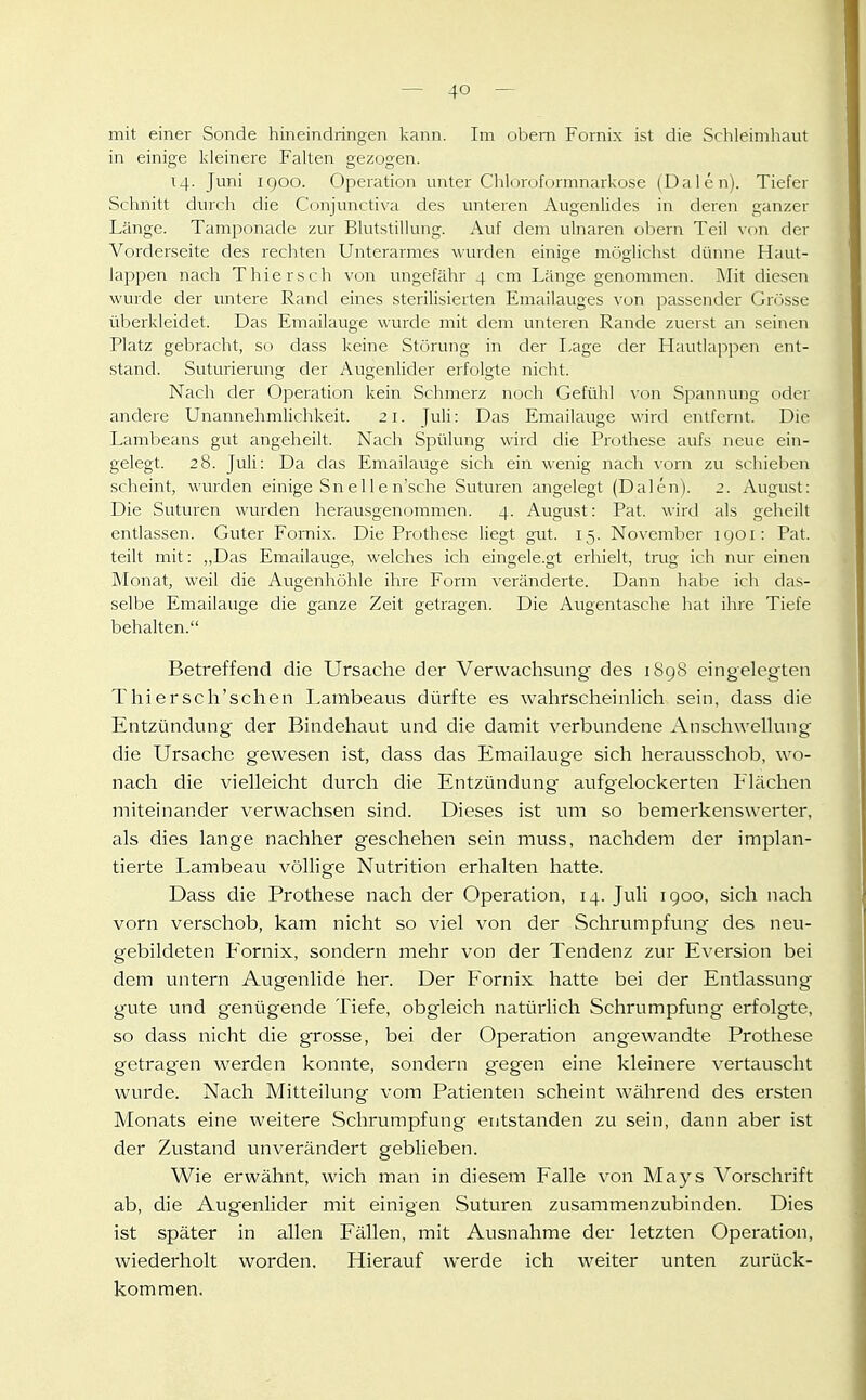 mit einer Sonde hineindringen kann. Im obem Fornix ist die Schleimhaut in einige kleinere Falten gezogen. 14. Juni IQOO. Operation unter Chloroformnarkose (Dalen). Tiefer Schnitt durch die Conjunctiva des unteren Augenlides in deren ganzer Länge. Tamponade zur Blutstillung. Auf dem ulnaren obern Teil von der Vorderseite des rechten Unterarmes wurden einige möglichst dünne Haut- lappen nach Thiersch von ungefähr 4 cm Länge genommen. Mit diesen wurde der untere Rand eines sterilisierten Emailauges von passender Grösse überkleidet. Das Emailauge wurde mit dem unteren Rande zuerst an seinen Platz gebracht, so dass keine Störung in der I-age der Hautlappen ent- stand. Suturierung der Augenlider erfolgte nicht. Nach der Operation kein Schmerz noch Gefühl von Spannung oder andere Unannehmlichkeit. 21. Juli: Das Emailauge wird entfernt. Die Lambeans gut angeheilt. Nach Spülung wird die Prothese aufs neue ein- gelegt. 28. Juli: Da das Emailauge sich ein wenig nach vom zu schieben scheint, wurden einige Sne 11 e n'sche Suturen angelegt (Dalen). 2. August: Die Suturen wurden herausgenommen. 4. August: Pat. wird als geheilt entlassen. Guter Fomix. Die Prothese liegt gut. 15. November igoi: Pat. teilt mit: „Das Emailauge, welches ich eingele.gt erhielt, trug ich nur einen Monat, weil die Augenhöhle ihre Form veränderte. Dann habe ich das- selbe Emailauge die ganze Zeit getragen. Die Augentasche hat ihre Tiefe behalten. Betreffend die Ursache der Verwachsung des 1898 eingelegten Thiersch'schen Lambeaus dürfte es wahrscheinlich sein, dass die Entzündung der Bindehaut und die damit verbundene Anschwellung die Ursache gewesen ist, dass das Emailauge sich herausschob, wo- nach die vielleicht durch die Entzündung- aufgelockerten P'lächen miteinander verwachsen sind. Dieses ist um so bemerkenswerter, als dies lange nachher geschehen sein muss, nachdem der implan- tierte Lambeau völlige Nutrition erhalten hatte. Dass die Prothese nach der Operation, 14. Juli 1900, sich nach vorn verschob, kam nicht so viel von der Schrumpfung des neu- gebildeten Eornix, sondern mehr von der Tendenz zur Eversion bei dem untern Augenlide her. Der Fornix hatte bei der Entlassung^ gute und genügende Tiefe, obgleich natürlich Schrumpfung erfolgte, so dass nicht die grosse, bei der Operation angewandte Prothese getragen werden konnte, sondern gegen eine kleinere vertauscht wurde. Nach Mitteilung vom Patienten scheint während des ersten Monats eine weitere Schrumpfung entstanden zu sein, dann aber ist der Zustand unverändert geblieben. Wie erwähnt, wich man in diesem Falle von Mays Vorschrift ab, die Augenlider mit einigen Suturen zusammenzubinden. Dies ist später in allen Fällen, mit Ausnahme der letzten Operation, wiederholt worden. Hierauf werde ich weiter unten zurück- kommen.