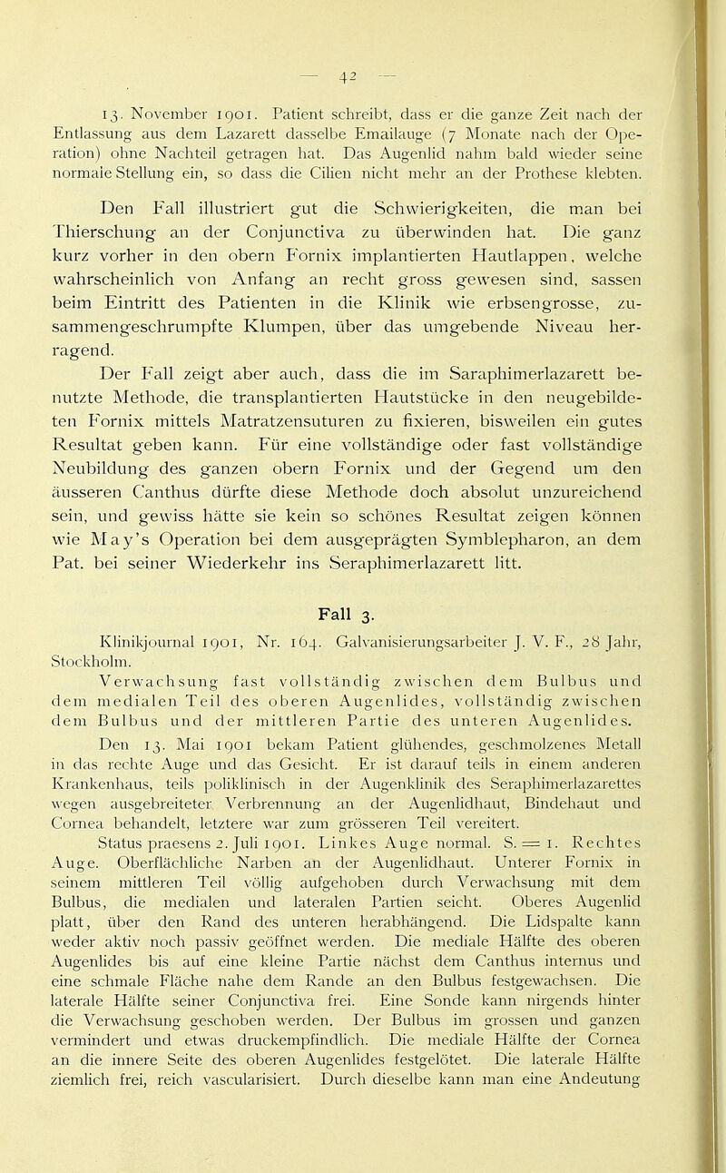 13. November 1901. Patient schreibt, dass er die ganze Zeit nach der Entlassung aus dem Lazarett dasselbe Emailauge (7 Monate nach der Ope- ration) ohne Nachteil getragen hat. Das Augenlid nahm bald wieder seine normale Stellung ein, so dass die Cilien nicht mehr an der Prothese klebten. Den Fall illustriert gut die Schwierigkeiten, die man bei Thierschung an der Conjunctiva zu überwinden hat. Die ganz kurz vorher in den obern Fornix implantierten Hautlappen, welche wahrscheinlich von Anfang an recht gross gewesen sind, sassen beim Eintritt des Patienten in die Klinik wie erbsengrosse, zu- sammengeschrumpfte Klumpen, über das umgebende Niveau her- ragend. Der Fall zeigt aber auch, dass die im Sareiphimerlazarett be- nutzte Methode, die transplantierten Hautstücke in den neugebilde- ten Fornix mittels Matratzensuturen zu fixieren, bisweilen ein gutes Resultat geben kann. Für eine vollständige oder fast vollständige Neubildung des ganzen obern Fornix und der Gegend um den äusseren Caiithus dürfte diese Methode doch absolut unzureichend sein, und gewiss hätte sie kein so schönes Resultat zeigen können wie May's Operation bei dem ausgeprägten Symblepharon, an dem Pat. bei seiner Wiederkehr ins Seraphimerlazarett litt. Fall 3. Klinikjournal IQOI, Nr. 164. Galvanisierungsarbeiter J. V. F., 28 Jahr, Stockholm. Verwachsung fast vollständig zwischen dem Bulbus und dem medialen Teil des oberen Augenlides, vollständig zwischen dem Bulbus und der mittleren Partie des unteren Augenlides. Den 13. Mai igoi bekam Patient glühendes, geschmolzenes Metall in das rechte Auge und das Gesicht. Er ist darauf teils in einem anderen Krankenhaus, teils poliklinisch in der Augenklinik des Seraphimerlazarettes wegen ausgebreiteter Verbrennung an der Augenlidhaut, Bindehaut und Cornea behandelt, letztere war zum grösseren Teil vereitert. Status praesens 2. Juli igeI. Linkes Auge normal. S. = 1. Rechtes Auge. Oberflächliche Narben an der Augenlidhaut. Unterer Fornix in seinem mittleren Teil völlig aufgehoben durch Verwachsung mit dem Bulbus, die medialen und lateralen Partien seicht. Oberes Augenlid platt, über den Rand des unteren herabhängend. Die Lidspalte kann weder aktiv noch passiv geöffnet werden. Die mediale Hälfte des oberen Augenlides bis auf eine kleine Partie nächst dem Canthus internus und eine schmale Fläche nahe dem Rande an den Bulbus festgewachsen. Die laterale Hälfte seiner Conjunctiva frei. Eine Sonde kann nirgends hinter die Verwachsung geschoben werden. Der Bulbus im grossen und ganzen vermindert und etwas druckempfindlich. Die mediale Hälfte der Cornea an die innere Seite des oberen Augenlides festgelötet. Die laterale Hälfte ziemlich frei, reich vascularisiert. Durch dieselbe kann man eine Andeutung