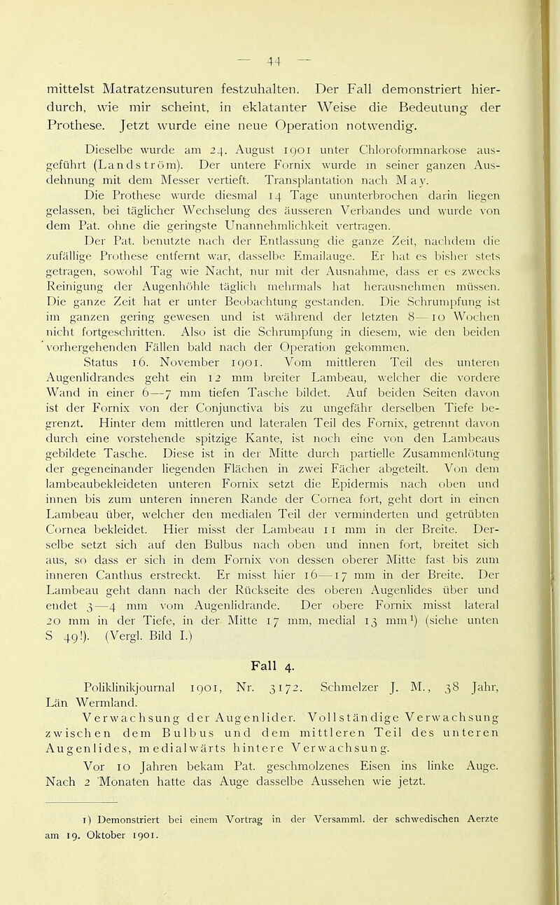 mittelst Matratzensuturen festzuhalten. Der Fall demonstriert hier- durch, wie mir scheint, in eklatanter Weise die Bedeutung der Prothese. Jetzt wurde eine neue Operation notwendig. Dieselbe wurde am 24. August igoi unter Chloroformnarkose aus- geführt (Lands tröm). Der untere Fornix wurde m seiner ganzen Aus- dehnung mit dem Messer vertieft. Transplantation nach M a }•. Die Prothese wurde diesmal 14 Tage ununterbrochen darin liegen gelassen, bei täglicher Wechselung des äusseren Verbandes und wurde \on dem Pat. ohne die geringste Unannehmlichkeit vertragen. Der Pat. benutzte nach der Entlassung die ganze Zeit, nachdem die zufällige Prothese entfernt war, dasselbe Emailauge. Er hat es bisher stets getragen, sowohl Tag wie Nacht, nur mit der Ausnahme, dass er es zwecks Reinigung der Augenhöhle täglich mehrmals hat herausnehmen müssen. Die ganze Zeit hat er unter Beobachtung gestanden. Die Schrumpfung ist im ganzen gering gewesen und ist während der letzten 8—10 Wochen nicht fortgeschritten. Also ist die Schrumpfung in diesem, wie den beiden vorliergehenden Eällen bald nach der Operation gekommen. Status 16. November iqoi. Vom mittleren Teil des unteren Augenlidrandes geht ein 12 mm breiter Lambeau, welcher die vordere Wand in einer 6—7 mm tiefen Tasche bildet. Auf beiden Seiten davon ist der Fornix von der Conjunctiva bis zu ungefähr derselben Tiefe be- grenzt. Hinter dem mittleren und lateralen Teil des Fomix, getrennt davon durch eine vorstehende spitzige Kante, ist noch eine von den Lambeaus gebildete Tasche. Diese ist in der Mitte durch partielle Zusammenlötung der gegeneinander liegenden Flächen in zwei Fächer abgeteilt. Vun dem lambeaubekleideten unteren Fornix setzt die Epidermis nach üben und innen bis zum unteren inneren Rande der Cornea fort, geht dort in einen Lambeau über, welcher den medialen Teil der verminderten und getrübten Cornea bekleidet. Hier misst der Lambeau 11 mm in der Breite. Der- selbe setzt sich auf den Bulbus nach oben und innen fort, breitet sich aus, so dass er sich in dem Fornix von dessen oberer Mitte fast bis zum inneren Canthus erstreckt. Er misst hier 16— 17 mm in der Breite. Der Lambeau geht dann nach der Rückseite des oberen Augenlides über und endet 3—4 mm vom Augenlidrande. Der obere Fornix misst lateral 20 mm in der Tiefe, in der Mitte 17 mm, medial 13 mm (siehe unten S 49!). (Vergl. Bild 1.) Fall 4. Poliklinikjournal 1901, Nr. 3172. Schmelzer J. M., 38 Jahr, Län Wermland. Verwachsung der Augenlider. Voll ständige Verwachsung zwischen dem Bulbus und dem mittleren Teil des unteren Augenlides, medialwärts hintere Verwachsung. Vor 10 Jahren bekam Pat. geschmolzenes Eisen ins linke Auge. Nach 2 'Monaten hatte das Auge dasselbe Aussehen wie jetzt. l) Demonstriert bei einem Vortrag in der Versamml. der schwedischen Aerzte am 19. Oktober 1901.