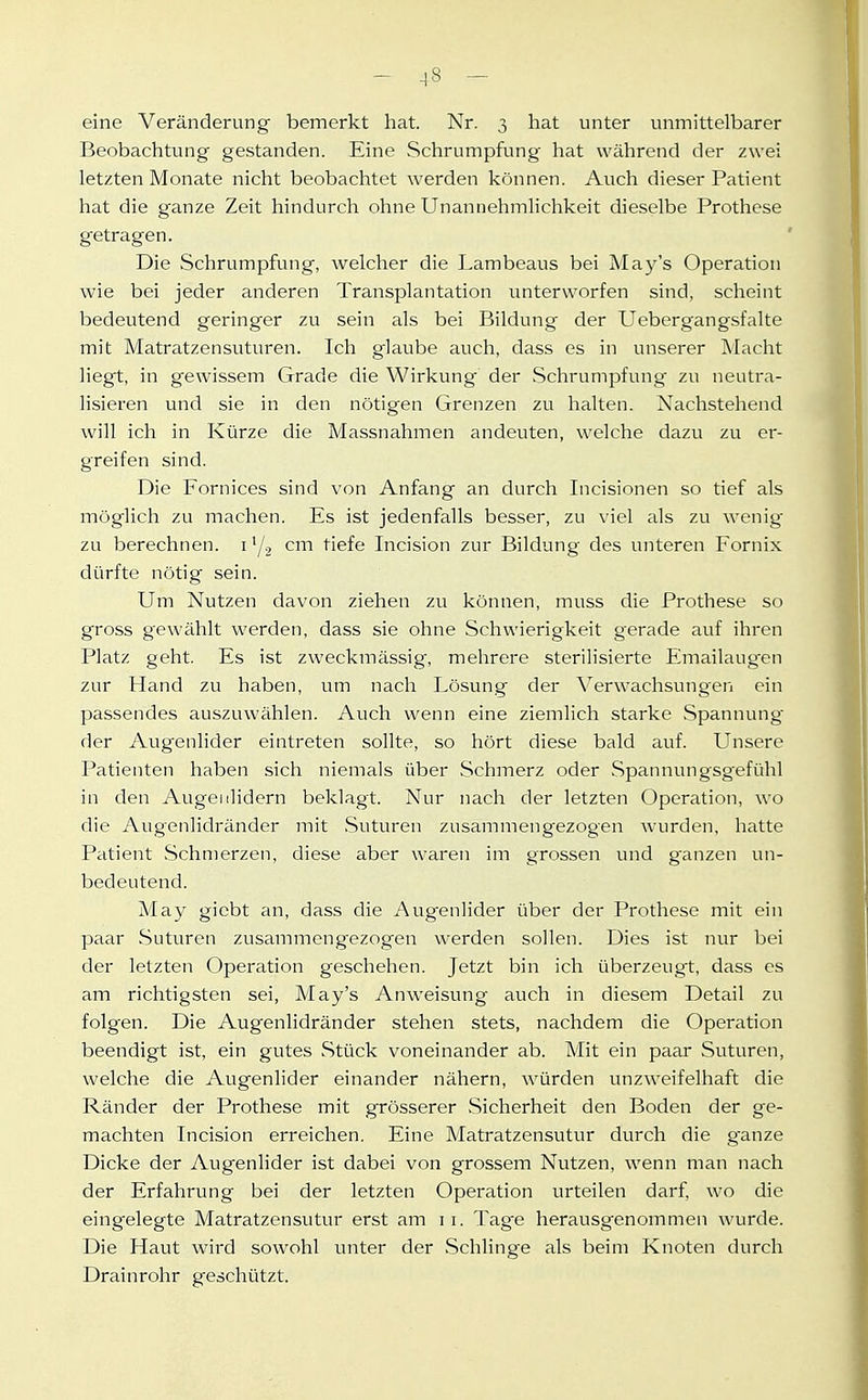 eine Veränderung bemerkt hat. Nr. 3 hat unter unmittelbarer Beobachtung gestanden. Eine Schrumpfung hat während der zwei letzten Monate nicht beobachtet werden können. Auch dieser Patient hat die ganze Zeit hindurch ohne Unannehmlichkeit dieselbe Prothese getragen. Die Schrumpfung, welcher die Lambeaus bei May's Operation wie bei jeder anderen Transplantation unterworfen sind, scheint bedeutend geringer zu sein als bei Bildung der Uebergangsfalte mit Matratzensuturen. Ich glaube auch, dass es in unserer Macht liegt, in gewissem Grade die Wirkung der Schrumpfung zu neutra- lisieren und sie in den nötigen Grenzen zu halten. Nachstehend will ich in Kürze die Massnahmen andeuten, welche dazu zu er- greifen sind. Die Fornices sind von Anfang an durch Incisionen so tief als möglich zu machen. Es ist jedenfalls besser, zu viel als zu wenige zu berechnen, i cm tiefe Incision zur Bildung des unteren Fornix dürfte nötig sein. Um Nutzen davon ziehen zu können, muss die Prothese so gross gewählt werden, dass sie ohne Schwierigkeit gerade auf ihren Platz geht. Es ist zweckmässig, mehrere sterilisierte Emailaugen zur Hand zu haben, um nach Lösung der Verwachsungen ein passendes auszuwählen. Auch wenn eine ziemlich starke Spannung der Augenlider eintreten sollte, so hört diese bald auf. Unsere Patienten haben sich niemals über Schmerz oder Spannungsgefühl in den Augenlidern beklagt. Nur nach der letzten Operation, wo die Augenlidränder mit Suturen zusammengezogen wurden, hatte Patient Schmerzen, diese aber waren im grossen und ganzen un- bedeutend. May gicbt an, dass die Augenlider über der Prothese mit ein paar Suturen zusammengezogen werden sollen. Dies ist nur bei der letzten Operation geschehen. Jetzt bin ich überzeugt, dass es am richtigsten sei, May's Anweisung auch in diesem Detail zu folgen. Die Augenlidränder stehen stets, nachdem die Operation beendigt ist, ein gutes Stück voneinander ab. Mit ein paar Suturen, welche die Augenlider einander nähern, würden unzweifelhaft die Ränder der Prothese mit grösserer Sicherheit den Boden der ge- machten Incision erreichen. Eine Matratzensutur durch die ganze Dicke der Augenlider ist dabei von grossem Nutzen, wenn man nach der Erfahrung bei der letzten Operation urteilen darf, wo die eingelegte Matratzensutur erst am i i. Tag-e herausg'enommen wurde. Die Haut wird sowohl unter der Schlinge als beim Knoten durch Drainrohr geschützt.