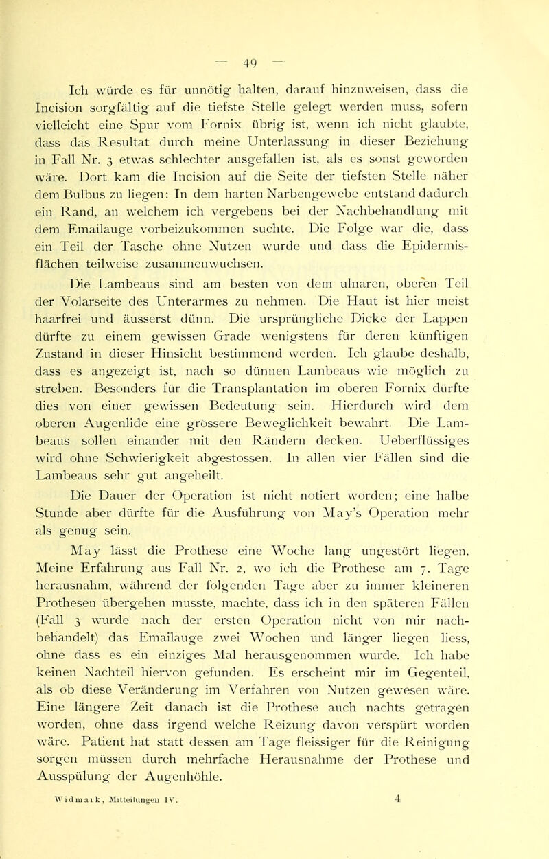 Ich würde es für unnötig halten, darauf hinzuweisen, dass die Incision sorgfältig auf die tiefste Stelle gelegt werden muss, sofern vielleicht eine Spur \'om Fornix übrig ist, wenn ich nicht glaubte, dass das Resultat durch meine Unterlassung in dieser Beziehung in Fall Nr. 3 etwas schlechter ausgefallen ist, als es sonst g-eworden wäre. Dort kam die Incision auf die Seite der tiefsten vStelle näher dem Bulbus zu liegen: In dem harten Narbengewebe entstand dadurch ein Rand, an welchem ich vergebens bei der Nachbehandlung mit dem Emailauge vorbeizukommen suchte. Die Folge war die, dass ein Teil der Tasche ohne Nutzen wurde und dass die Epiderinis- flächen teilweise zusammenwuchsen. Die Lambeaus sind am besten \^on dem ulnaren, oberen Teil der Volarseite des Unterarmes zu nehmen. Die Haut ist hier meist haarfrei und äusserst dünn. Die ursprüngliche Dicke der Lappen dürfte zu einem gewissen Grade wenigstens für deren kiinftigen Zustand in dieser Hinsicht bestimmend werden. Ich glaube deshalb, dass es ang^ezeigt ist, nach so dünnen Lambeaus wie mög^lich zu streben. Besonders für die Transplantation im oberen Fornix dürfte dies von einer gewissen Bedeutung sein. Hierdurch wird dem oberen Augenlide eine grössere Bewegiichkeit bewahrt. Die Lam- beaus sollen einander mit den Rändern decken. Ueberflüssiges wird ohne vSchwierigkeit abgestossen. In allen vier Fällen sind die Lambeaus sehr gut ang-eheilt. Die Dauer der Operation ist nicht notiert worden; eine halbe Stunde aber dürfte für die Ausführung von May's Operation mehr als genug sein. May lässt die Prothese eine Woche lang ungestört liegen. Meine Erfahrung aus Fall Nr. 2, wo ich die Prothese am 7. Tage herausnahm, während der folg'enden Tag-e aber zu immer kleinci'en Prothesen übergehen musste, machte, dass ich in den späteren Fällen (Fall 3 wurde nach der ersten Operation nicht von mir nach- behandelt) das Emailauge zwei Wochen und länger liegen liess, ohne dass es ein einziges Mal herausgenommen wurde. Ich habe keinen Nachteil hiervon gefunden. Es erscheint mir im Gegenteil, als ob diese Veränderung im Verfahren von Nutzen gewesen wäre. Eine längere Zeit danach ist die Prothese auch nachts getragen worden, ohne dass irgend welche Reizung dav-on verspürt worden wäre. Patient hat statt dessen am Tage fleissiger für die Reinigung sorgen müssen durch mehrfache Herausnahme der Prothese und Ausspülung der Augenhöhle. Widmark, MilteiUmgou IV. 4