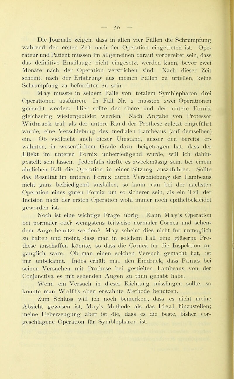 Die Journale zeigen, dass in allen vier Fällen die Schrumpfung während der ersten Zeit nach der Operation eingetreten ist. Ope- rateur und Patient müssen im allgemeinen darauf vorbereitet sein, dass das definitive Emailauge nicht eingesetzt werden kann, bevor zwei Monate nach der Operation verstrichen sind. Nach dieser Zeit scheint, nach der Erfahrung aus meinen f allen zu urteilen, keine Schrumpfung zu befürchten zu sein. May musste in seinem Falle von totalem Symblepharon drei Operationen ausführen. In Fall Nr. 2 mussten zwei Operationen gemacht werden. Hier sollte der obere und der untere Fornix gleichzeitig wiedergebildet werden. Nach Angabe von Professor Widmark traf, als der untere Rand der Prothese zuletzt eingeführt wurde, eine Verschiebung des medialen Lambeaus (auf demselben) ein. Ob vielleicht auch dieser Umstand, ausser den bereits er- wähnten, in wesentlichem Grade dazu beigetragen hat, dass der Effekt im unteren Fornix unbefriedigend wurde, will ich dahin- gestellt sein lassen. Jedenfalls dürfte es zweckmässig sein, bei einem ähnlichen Fall die Operation in einer Sitzung auszuführen. Sollte das Resultat im unteren Fornix durch Verschiebung der Lambeaus nicht ganz befriedigend ausfallen, so kann man bei der nächsten Operation eines guten Fornix um so sicherer sein, als ein Teil der Incision nach der ersten Operation wohl immer noch epithelbekleidet geworden ist. Noch ist eine wichtige Frage übrig. Kann May's Operation bei normaler oder wenigstens teilweise normaler Cornea und sehen- dem Auge benutzt werden? May scheint dies nicht für unmöglich zu halten und meint, dass man in solchem P'all eine gläserne Pro- these anschaffen könnte, so dass die Cornea für die Inspektion zu- gänglich wäre. Ob man einen solchen Versuch g^emacht hat, ist mir unbekannt. Indes erhält man den Eindruck, dass Panas bei seinen Versuchen mit Prothese bei gestielten Lambeaus von der Conjunctiva es mit sehenden Augen zu thun gehabt habe. Wenn ein Versuch in dieser Richtung misslingen sollte, so könnte man Wolff's oben erwähnte Methode benutzen. Zum Schluss will ich noch bemerken, dass es nicht meine Absicht gewesen ist, May's Methode als das Ideal hinzustellen; meine Ueberzeugung aber ist die, dass es die beste, bisher vor- geschlagene Operation für Symblepharon ist.