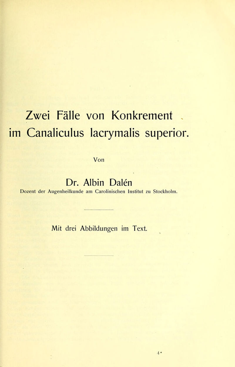 Zwei Fälle von Konkrement . im Canaliculus lacrymalis superior. Von Dr. Albin Dalen Dozent der Augenheilkunde am Carolinischen Institut zu Stockholm. Mit drei Abbildungen im Text. 4*
