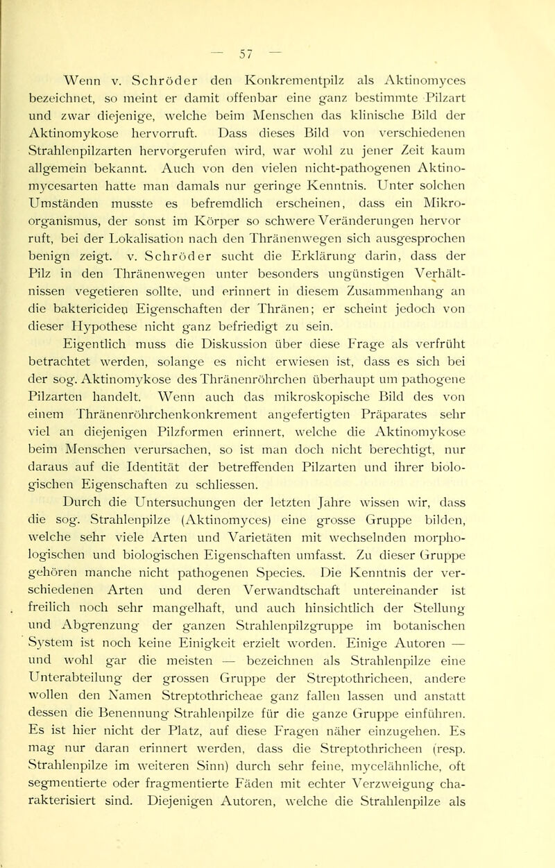 Wenn v. Schröder den Konkrementpilz als Aktinomyces bezeichnet, so meint er damit (offenbar eine ganz bestimmte Pilzart und zwar diejenige, welche beim Menschen das klinische Bild der Aktinomyküse her\'orraft. Dass dieses Bild von verschiedenen Strahlcnpilzarten liervorgcrufen wird, war wohl zu jener Zeit kaum allgemein bekannt. Auch von den vielen nicht-pathogenen Aktino- mycesarton hatte man damals nur geringe Kenntnis. Unter solchen Umständen musste es befremdlich erscheinen, dass ein Mikro- organismus, der sonst im Körper so schwere Veränderungen hervor ruft, bei der Lokalisation nach den Thränenweg^en sich ausgesprochen benign zeigt, v. Schröder sucht die Erklärung- darin, dass der Pilz in den Thränenwegen unter besonders ungünstigen Verhält- nissen vegetieren sollte, und erinnert in diesem Zusammenhang an die baktericideq Eigenschaften der Thränen; er scheint jedoch von dieser Hypothese nicht ganz befriedigt zu sein. Eigentlich muss die Diskussion über diese Frage als verfrüht betrachtet werden, solange es nicht erwiesen ist, dass es sich bei der sog. Aktinomykose des Thränenröhrchcn überhaupt um pathogene Pilzarten handelt. Wenn auch das mikroskopische Bild des von einem Thränenröhrchenkonkrement angefertigten Präparates sehr viel an diejenigen Pilzformen erinnert, welche die Aktinomykose beim Menschen verursachen, so ist man doch nicht berechtigt, nur daraus auf die Identität der betreffenden Pilzarten und ihrer biolo- gischen Eigenschaften zu schliessen. Durch die Untersuchungen der letzten Jahre wissen wir, dass die sog. Strahlenpilze (Aktinomyces) eine grosse Gruppe bilden, welche sehr viele Arten und Varietäten mit wechselnden morjjho- logischen und biologischen Eigenschaften umfasst. Zu dieser Gruppe gehören manche nicht pathogenen Speeles. Die Kenntnis der ver- schiedenen Arten und deren Verwandtschaft untereinander ist freilich noch sehr mangelhaft, und auch hinsichtlich der Stellung und Abgrenzung der ganzen Strahlenpilzgruppe im botanischen System ist noch keine Einigkeit erzielt worden. Einige Autoren — und wohl gar die meisten — bezeichnen als Strahlenpilze eine Unterabteilung der grossen Gruppe der Streptothricheen, andere wollen den Namen Streptothricheae ganz fallen lassen und anstatt dessen die Benennung Strahlenpilze für die ganze Gruppe einführen. Es ist hier nicht der Platz, auf diese Fragen näher einzugehen. Es mag nur daran erinnert werden, dass die Streptothricheen (resp. Strahlenpilze im weiteren Sinn) durch sehr feine, mycelähnliche, oft segmentierte oder fragmentierte Fäden mit echter Verzweigung cha- rakterisiert sind. Diejenigen Autoren, welche die Strahlenpilze als