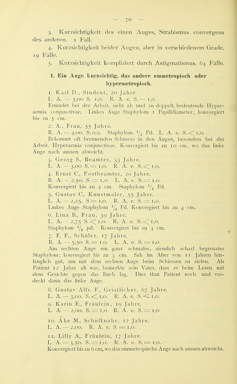 3- Kurzsichtigkeit des einen Auges, Strabismus convergens des anderen, i P'all. 4. Kurzsichtigkeit beider Augen, aber in verschiedenem Grade, ig Fälle. 5. Kurzsichtigkeit kompliziert durch Astigmatismus. 64 Fälle. 1. Ein Auge kurzsichtig-, das andere emnietropisch oder hj'pernietropisch. 1. Karl D., Student, 20 Jahre. L. A. —5,00 S. 1,0. R. A. e. S.— 1,0. Ermüdet bei der Arbeit, sieht ab und zu doppelt, bedeutende Hyper- aemia conjunctivae. Linkes Auge Staphylom i Papilldiameter; konvergiert bis zu 5 cm. 2. A., Frau, 55 Jahre. R. A. — 4,00. S. 0,9. Staphylom 1/5 Pd. L. A. e. S.-<i,o. Bekommt oft brennenden Schmerz in den Augen, besonders bei der Arbeit. Hyperaemia conjunctivae. Konvergiert bis zu 10 cm, wo das linke Auge nach aussen abweicht. 3. Georg S., Beamter, 33 Jahre. L. A. ~ 3,00 S. = 1,0. R. A. e. S. <:;i,o. 4. Ernst C, Postbeamter, 20 Jahre. R. A. - 2,50. S. = 1,0. L. A. e. S.= i,o. Konvergiert bis zu 4 cm. Staphylom Pd. 5. Gustav C, Kunstmaler, 55 Jahre. L. A. —2,25. S=i,o. R. A. e. S.= i,o. Linkes Auge Staphylom Ye Konvergiert bis zu 4 cm. 6. Lina B., Frau, 3g Jahre. L. A.— 2,75 S.<i,o. R. A. e. S. <i,o. Staphylom Y2 pd. Konvergiert bis zu 4 cm. 7. F. F., Schüler, 17 Jahre. R. A. — 5,50 S. = 1,0. L. A. e. S. = 1,0. Am rechten Auge ein ganz schmales, ziemlich scharf begrenztes Staphylom; konvergiert bis zu 3 cm. Sah im Alter von 11 Jahren hin- länglich gut, um mit dem rechten Auge beim Schiessen zu zielen. Als Patient 12 Jahre alt war, bemerkte sein Vater, dass er beim Lesen mit dem Gesichte gegen das Buch lag. Dies thut Patient noch und ver- deckt dann das linke Auge. 8. Gustav Alfr. F., Geistlicher, 67 Jahre. L. A. — 3,00. S. <;;i,o. R. A. e. S.-<ii,o. 9. Karin E., Fräulein, ig Jahre. L. A. — 2,00. S. = 1,0 R. A. e. S. = 1,0 o 10. Ake M., Schulknabe, 12 Jahre. L. A. — 2,00. R. A. e. S. = 1,0. 11. Lilly A., Fräulein, 17 Jahre. L. A. — 3,50. S. = 1,0. R. A. e. S. = 1,0. Konvergiert bis zu 6 cm, wo das emmetropische Auge nach aussen abweicht.