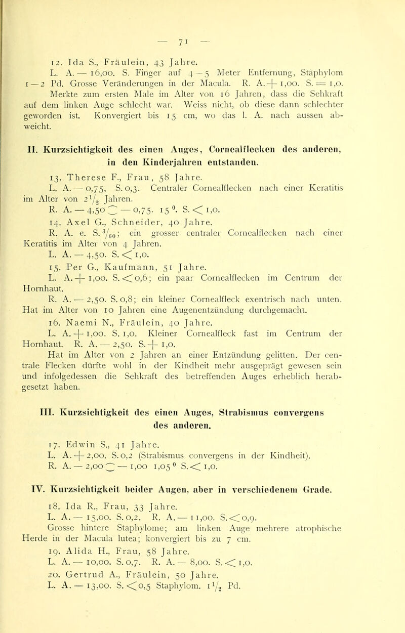 12. Ida S., Fräulein, 4,^ Jahre. L. A.— 16,00. S. Finger auf 4 —5 Meter Entfernung, Stäpli\'lom I—2 Pd. Grosse Veränderungen in der Macula. R. A.-|-i,oo. S. ^i.o. ]\[erkte zum ersten Male im Alter von 16 Jahren, dass die Sehkraft auf dem linken Auge schlecht war. Weiss nicht, ob diese dann schlechter geworden ist. Konvergiert bis 15 cm, wo das 1. A. nach aussen ab- weicht. II. Kui'zsichtigkoit des einen Auges, Coi'ncalflccken des anderen, in den Kinderjaliren entstanden. 13. Therese F., Frau, 5b Jahre. L. A. — 0,75, S. 0,3. Centraler Cornealflecken nach einer Keratitis im Alter von 21/^ Jahren. R. A. —4,503 —0,75. 150. S. <i,o. 14. Axel G., Schneider, 40 Jahre. R. A. e. S. ^/yo; ein grosser centraler Cornealflecken nach einer Keratitis im Alter von 4 Jahren. L. A. — 4,50. S. <^ 1,0. 15. Per G., Kaufmann, 51 Jahre. L. A.-|-i,oo. S. <^o,6; ein paar Cornealflecken im Centrum der Hornhaut. R. A.— 2,50. S. 0,8; ein kleiner Cornealfleck exentrisch nach unten. Hat im Alter von 10 Jahren eine Augenentzündung durchgemacht. 16. Naemi N., Fräulein, 40 Jahre. L. A.-j-i,oo. S. 1,0. Kleiner Cornealfleck fast im Centrum der Hornhaut. R. A. — 2,50. S.-j-1,0. Hat im Alter von 2 Jahren an einer Entzündung gelitten. Der cen- trale Flecken dürfte wohl in der Kindheit mehr ausgeprägt gewesen sein und infolgedessen die Sehkraft des betreffenden Auges erheblich herab- gesetzt haben. III. Kui'zsichtig'keit des einen Auges, Strabismus convergens des anderen. 17. Edwin S., 41 Jahre. L. A.-j-2,oo. S. 0,2 (Strabismus convergens in der Kindheit). R. A. — 2,00;^ — 1,00 1,05*' S.<;i,o. IV. Kurzsiclitigkeit beider Augen, aber in verschiedenem Grade. 18. Ida R., Frau, 33 Jahre. L. A.— 15,00. S. 0,2. R. A.— 11,00. S. <<;o,9. Grosse hintere Staphylome; am linken Auge mehrere atrophische Herde in der Macula lutea; konvergiert bis zu 7 cm. 19. Alida H., Frau, 58 Jahre. L. A.— 10,00. S. 0,7. R. A. — 8,00. S. <;i,o. 20. Gertrud A., Fräulein, 50 Jahre. L. A.— 13,00. S. <;o,5 Staphylom. 11/2 Pd.