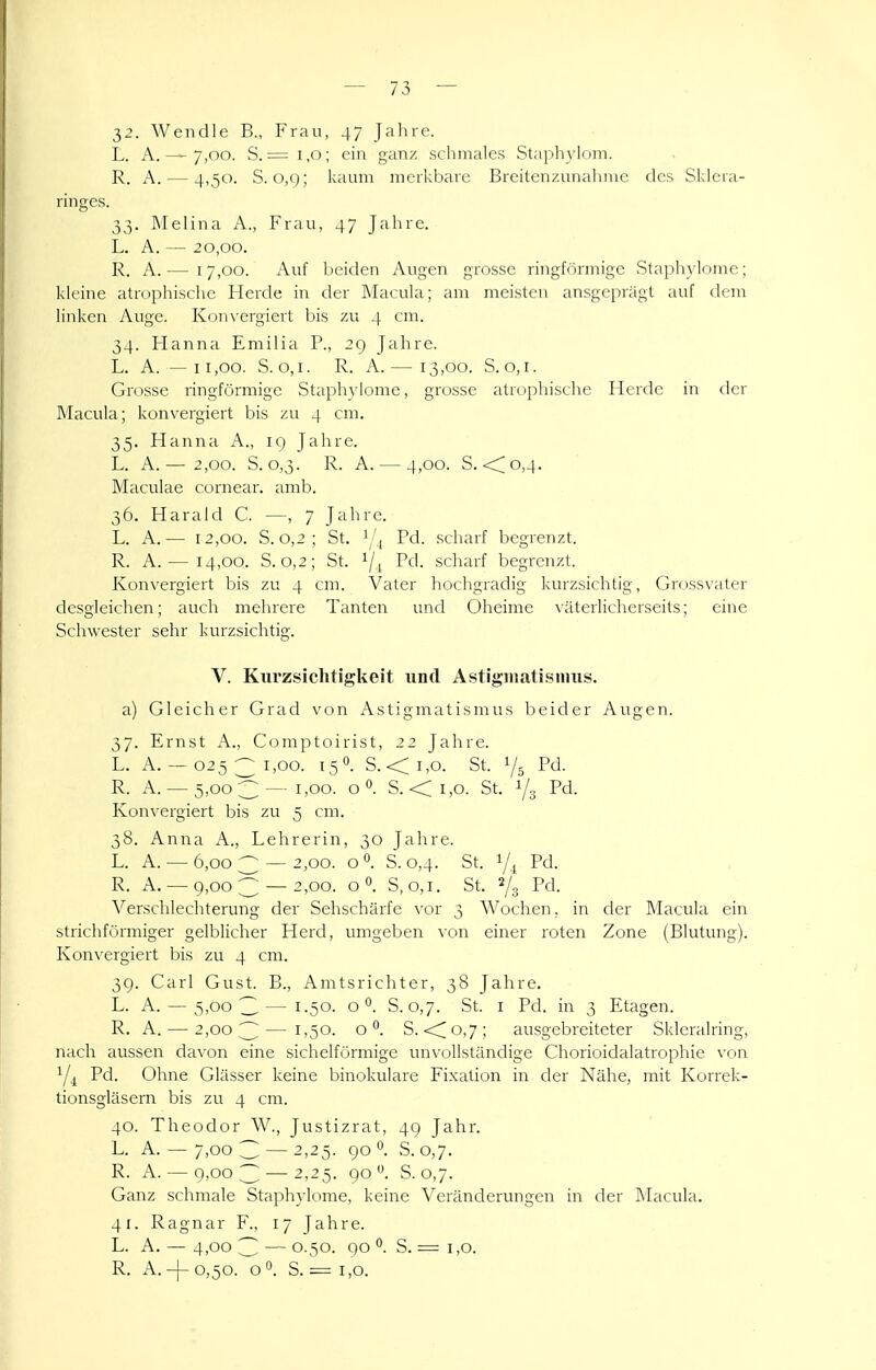 32. Wendle B., Frau, 47 Jalire. L. A. — 7,00. S. = 1,0; ein ganz schmales Staphylom. R. A. — 4,50. S. 0,9; kaum merkbare Breitenzunalnne des Skleia- ringes. 33. INIelina A., Frau, 47 Jahre. L. A. — 20,00. R. A.— 17,00. Auf beiden Augen grosse ringförmige Stapliylome; kleine atrophische Herde in der Macula; am meisten ausgeprägt auf dem linken Auge. Kon\-ergiert bis zu 4 cm. 34. Hanna Emilia P., 2g Jahre. L. A. — 11,00. S. o, I. R. A.— 13,00. S. o, I. Grosse ringförmige Staphylome, grosse atrophische Herde in der Macula; konvergiert bis zu 4 cm. 35. Hanna A., 19 Jahre. L. A.— 2,00. S. 0,3. R. A. — 4,00. S. <^o,4. Maculae cornear. amb. 36. Harald C. —, 7 Jahre. L. A.— 12,00. S. 0,2; St. Pd. scharf begrenzt. R. A. — 14,00. S. 0,2; St. Pd. scharf begrenzt. Konvergiert bis zu 4 cm. Vater hochgradig kurzsichtig, Grossvater desgleichen; auch mehrere Tanten und Oheime väterlicherseits; eine Schwester sehr kurzsichtig. V. Kui'zsichtigkeit und Astigmatisiinis. a) Gleicher Grad von Astigmatismus beider Augen. 37. Ernst A., Comptoirist, 22 Jahre. L. A. —02531,00. 15O. S. <i,o. St. 1/5 Pd. R. A. —5,003 — 1,00. o». S. <i,o. St. i/3 Pd. Konvergiert bis zu 5 cm. 38. Anna A., Lehrerin, 30 Jahre. L. A. — 6,00 3 — 2,00. 0°. S.0,4. St. Pd. R. A. —9,00 3 — 2,00. o«. S, 0,1. St. % Pd. Verschlechterung der Sehschärfe \'or 3 Wochen, in der Macula ein strichförmiger gelblicher Herd, umgeben \xm einer roten Zone (Blutung). Konvergiert bis zu 4 cm. 39. Carl Gust. B., Amtsrichter, 38 Jahre. L. A. — 5,003—I-50- o S. 0,7. St. I Pd. in 3 Etagen. R. A. — 2,003—i'50- 0°. S. <^o,7; ausgebreiteter Skleralring, nach aussen davon eine sichelförmige unvollständige Chorioidalatrophie von Pd. Ohne Glässer keine binokulare Fixation in der Nähe, mit Korrek- tionsgläsern bis zu 4 cm. 40. Theodor W., Justiz rat, 49 Jahr. L. A. — 7,003 — 2,25. 90°. S. 0,7. R. A. — 9,003 — 2,25. go. S. 0,7. Ganz schmale Staphylome, keine Veränderungen in der RIacula. 41. Ragnar F., 17 Jahre. L. A. — 4,00 3 — 0.50. 90 S. = 1,0. R. A.-f 0,50.^0. S. = 1,0.