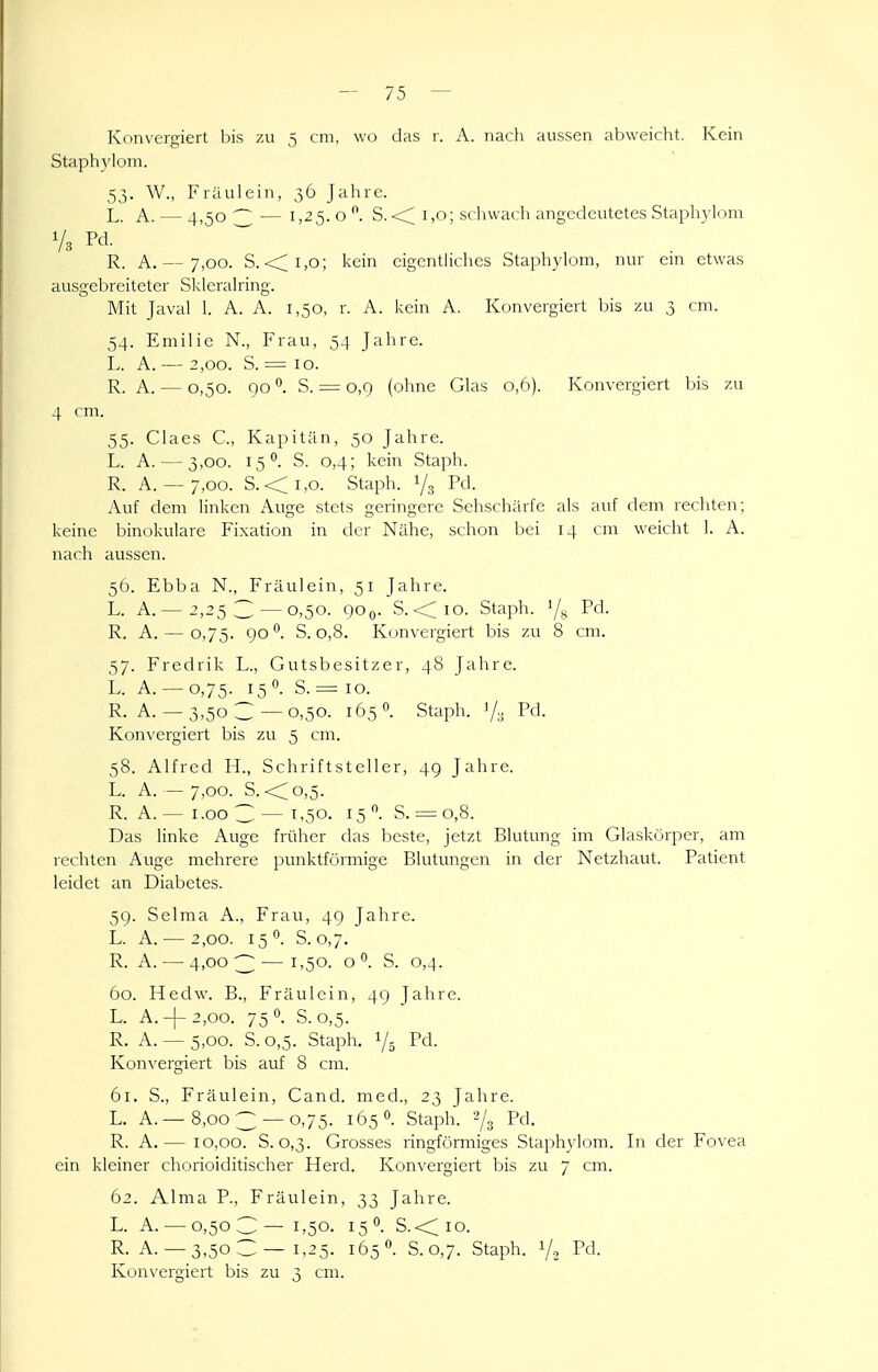 Konvergiert bis zu 5 cm, wo das r. A. nach aussen abweicht. Kein Staphylom. 53. W., Fräulein, 36 Jahre. L. A. — 4,50^— 1,25.0*^. S.<:; 1,0; schwacli angctlcutetes Staphylom R. A. — 7,00. S. <;i,o; kein eigentliches Staphylom, nur cm etwas ausgebreiteter Skleralring. Mit Javal 1. A. A. 1,50, r. A. kein A. Konvergiert bis zu 3 cm. 54. Emilie N., Frau, 54 Jahre. L. A.— 2,00. S. = 10. R. A. — 0,50. 90°. S. = 0,9 (ohne Glas 0,6). Konvergiert bis zu 4 cm. 55. Claes C, Kapitän, 50 Jahre. L. A. — 3,00. 15°. S. 0,4; kein Staph. R. A. — 7,00. S.<i,o. Staph. 1/3 Pd- Auf dem linken Auge stets geringere Sehschärfe als auf dem rechten; keine binokulare Fixation in der Nähe, schon bei 14 cm weicht 1. A. nach aussen. 56. Ebba N., Fräulein, 51 Jahre. L. A.— 2,253 — 0,50. QOq. S. <<io. Staph. '/g Pd. R. A. — 0,75. go*^. S. 0,8. Konvergiert bis zu 8 cm. 57. Fredrik L., Gutsbesitzer, 48 Jahre. L. A. — 0,75. 150. S. = 10. R. A. —3,50 C—0,50. 165 0. Staph. '/;; Pd. Konvergiert bis zu 5 cm. 58. Alfred H., Schriftsteller, 49 Jahre. L. A. — 7,00. S. <;^o,5. R. A. — i.oo C — 1,50. 15 S. = 0,8. Das linke Auge früher das beste, jetzt Blutung im Glaskörper, am rechten Auge mehrere punktfcirmige Blutungen in der Netzhaut. Patient leidet an Diabetes. 59. Selma A., Frau, 49 Jahre. L. A. — 2,00. 15'^. S. 0,7. R. A. — 4,003—i'50- o S. 0,4. 60. Hedw. B., Fräulein, 49 Jahre. L. A. + 2,oo. 75 0. S.0,5. R. A. — 5,00. S. 0,5. Staph. 1/5 Pd. Kon\'ergiert bis auf 8 cm. 61. S., Fräulein, Cand. med., 23 Jahre. L. A.—8,003 —0,75. 165 0. Staph. 2/3 Pd. R. A.— 10,00. S. 0,3. Grosses ringförmiges Staphylom. In der Fovea ein kleiner chorioiditischer Herd. Konvergiert bis zu 7 cm. 62. Alma P., Fräulein, 33 Jahre. L. A. — 0,503— 1,50. 15°. S.<;io. R. A. —3,503—1,25. 165. S.0,7. Staph. 1/2 Pd. Konvergiert bis zu 3 cm.
