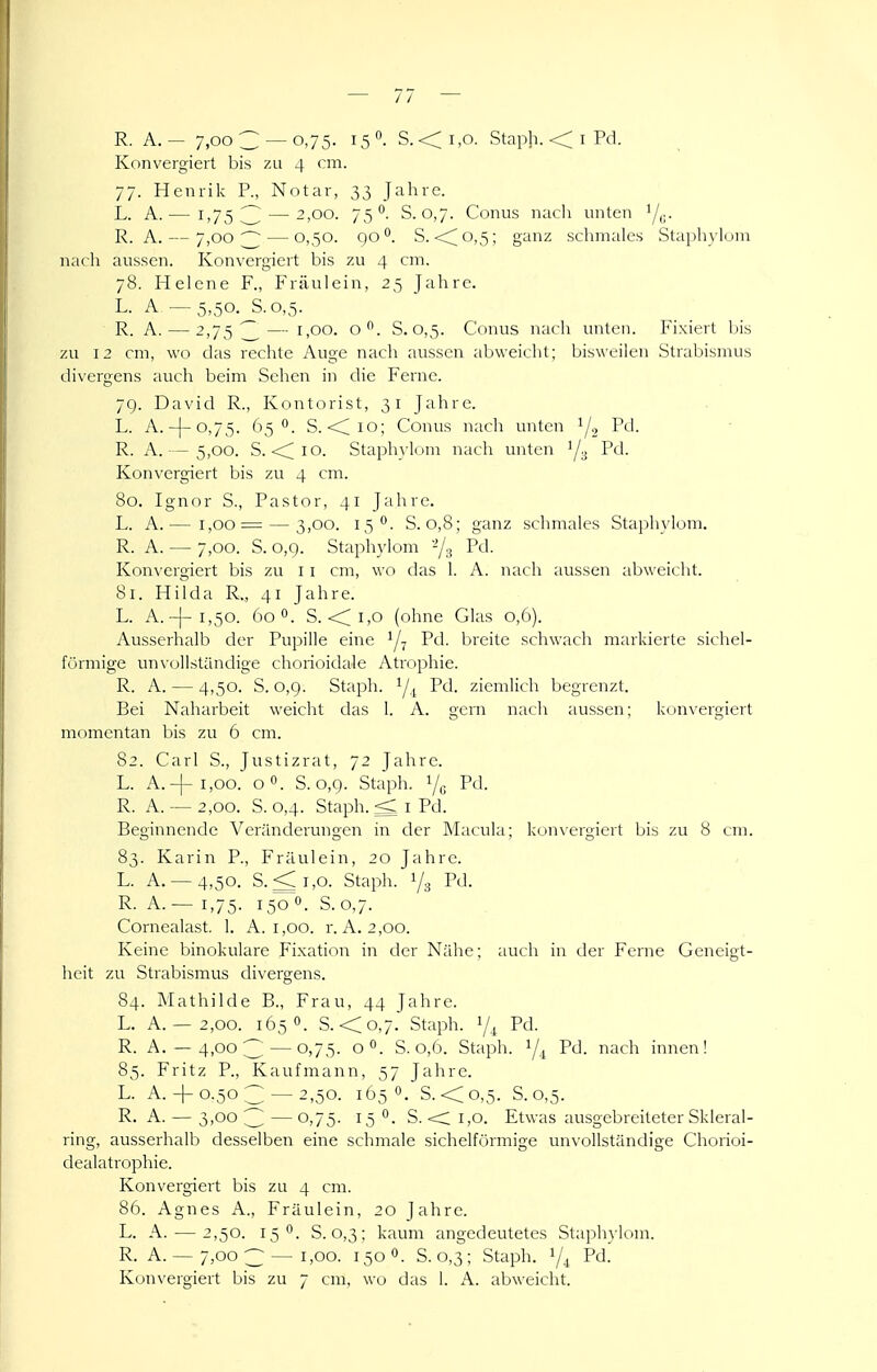 Konvergiert bis 7.11 4 cm. 77. Henrik P., Notar, 33 Jahre. L. A.— 1,753 — 2,00. 75. S. 0,7. Conus nacii unten '/,;. R. A. — 7,003 — 0,50. qo°. S. <^o,5; ganz schmales Stapliylum nach aussen. Konvergiert bis zu 4 cm. 78. Helene F., Fräulein, 25 Jahre. L- A, — 5,50. S.0,5. R. A. — 2,75 — 1,00. o. S.0,5. Conus nach unten. Fixiert l)is zu 12 cm, wo das rechte Auge nach aussen abweicht; bisweilen Strabismus divergens auch beim Sehen in die Ferne. 7g. David R., Kontorist, 31 Jahre. L. A.-)-o,75. Ö5 0. S. <lio; Conus nach unten Pd. R. A.— 5,00. S. <<;io. Staphylom nach unten '/^ Pd. Konvergiert bis zu 4 cm. 80. Ignor S., Pastor, 41 Jahre. L. A.— 1,00 = — 3,00. 15°. S. 0,8; ganz schmales Staphylom. R. A. — 7,00. S. o,q. Staphj'lom -/g Pd. Konvergiert bis zu 11 cm, wo das 1. A. nach aussen abweicht. 81. Hilda R,, 41 Jahre. L. A.-)-i,50. 60 0. S. <i,o (ohne Glas 0,6). Ausserhalb der Pupille eine Pd. breite schwach markierte sichel- förmige unx'ollständige chorioidale Atrophie. R. A. — 4,50. S. 0,9. Staph. Pd. ziemlich begrenzt. Bei Naharbeit weicht das i. A. gern nach aussen; konvergiert momentan bis zu 6 cm. 82. Carl S., Justizrat, 72 Jahre. L. A.-|-i,oo. oo. S. 0,9. Staph. V„ Pd. R. A. — 2,00. S. 0,4. Staph. ^ I Pd. Beginnende Veränderungen in der Macula; kon\ergiert bis zu 8 cm. 83. Karin P., Fräulein, 20 Jahre. L. A. — 4,50. S.<i,o. Staph. 1/3 Pd. R. A. — 1,75. 150 0. S.0,7. Cornealast. 1. A. 1,00. r. A. 2,00. Keine binokulare Fixation in der Nähe; auch in der Ferne Geneigt- heit zu Strabismus divergens. 84. Mathilde B., Frau, 44 Jahre. L. A. — 2,00. 165 0. S.<o,7. Staph. 7^ Pd. R. A. — 4,00;^—0,7,5. 0°. S. 0,(3. Staph. Yi P'J- i'^'K^'J' innen! 85. Fritz P., Kaufmann, 57 Jahre. L. A.+ 0.50^ —2,50. 1O5O. S.<o,5. S.0,5. R. A. — 3,00 3 — 0,75. 15 0. S. • C 1,0. Etwas ausgebreiteter Skleral- ring, ausserhalb desselben eine schmale sichelförmige unvollständige Chorioi- dealatrophie. Konvergiert bis zu 4 cm. 86. Agnes A., Fräulein, 20 Jahre. L. A. -—2,50. 15 0. S. 0,3; kaum angedeutetes Staphylom. R. A. — 7,00 3 — 1,00. 150 0. S. 0,3 ; Staph. Y4 Pd.