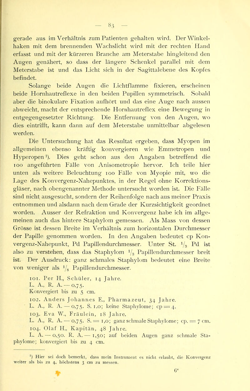 gerade aus im Verhältnis zum Patienten gehalten wird. Der Winkel- haken mit dem brennenden Wachslicht wird mit der rechten Hand erfasst und mit der kürzeren Branche am Meterstabe hingleitend den Augen genähert, so dass der läng^ere Schenkel parallel mit dem Meterstabe ist und das Licht sich in der Sagittalebene des Kopfes befindet. Solange beide Augen die Lichtflamme fixieren, erscheinen beide Hornhautreflexc in den beiden Pupillen symmetrisch. .Sob^ild aber die binokulare Fixation aufhört und das eine Aug^e nach aussen abweicht, macht der entsprechende Honihautreflex eine Bewegung in entgeg'engesetzter Richtung. Die Entfernung' von den Augen, wo dies eintrifft, kann dann auf dem Meterstabe unmittelbar abgelesen werden. Die Untersuchung hat das Resultat ergeben, dass Myopen im allgemeinen ebenso kräftig konvergieren wie Emmetropen und HyperopenDies g'eht schon aus den Angaben betreffend die loo angeführten Fälle von Anisometropie hervor. Ich teile hier unten als weitere Beleuchtung loo Fälle von Myopie mit, wo die Lage des Konvergenz-Nahepunktes, in der Regel ohne Korrektions- gläser, nach obeng'enannter Methode untersucht worden ist. Die Fälle sind nicht ausgesucht, sondern der Reihenfolge nach aus meiner Praxis entnonmien und alsdann nach dem Grade der Kurzsichtigkeit geordnet worden. Ausser der Refraktion und Konvergenz habe ich im allge- meinen auch das hintere Staphylom gemessen. Als Mass von dessen Grösse ist dessen Breite im Verhältnis zum horizontalen Durchmesser der Papille genommen worden. In den Angaben bedeutet cp Kon- vergenz-Nahepunkt, Pd Papillendurchmesser. Unter St. 1/3 Pd ist also zu verstehen, dass das Staphylom ^/.j Papillendurchmesser breit ist. Der Ausdruck: ganz schmales Staphylom bedeutet eine Breite von weniger als '/s Papillendurchmesser. 101. Per H., Schüler, 14 Jahre. L. A., R. A. — 0,75. Konvergiert bis zu 5 cm. 102. Anders Johannes E., Pharmazeut, 34 Jahre. L. A., R. A. — 0,75. S. 1,0; keine Staplwlome; cp = 4. 103. Eva W., Fräulein, iS Jahre. L. A., R. A. — 0,75. S. = 1,0; ganz schmale Staphylome; cp. = 7 cm. 104. Olaf H., Kapitän, 48 Jahre. L. A. — 0,50. R. A.— 1,50; auf beiden Augen ganz schmale Sta- phylome; konvergiert bis zu 4 cm. ') Hier sei doch bemerkt, dass mein Instniment es nicht erlaubt, die Konvergenz weiter als bis zu 4, höchstens 3 cm zu messen. 6*