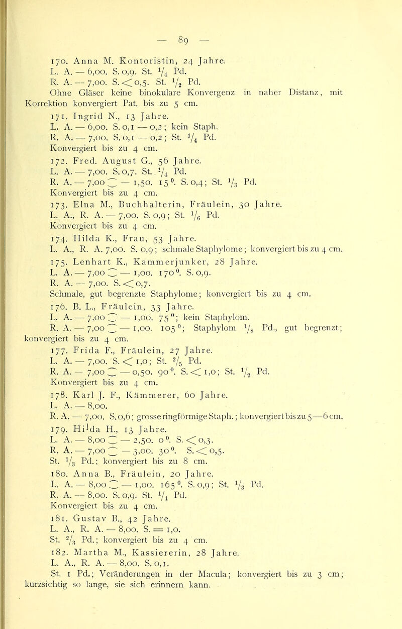 170. Anna M. Kontoristin, 24 Jahre. L. A. — 6,00. S.o,g. St. 1/.^ Pd. R. A. — 7,00. S.<o,5. St. 1/2 Ohne Gläser keine binokulare Konvergenz in naher Distanz, mit Korrektion konvergiert Pat. bis zu 5 cm. 171. Ingrid N., 13 Jahre. L. A. — 6,00. S. o, I—0,2; kein Staph. R. A. — 7,00. S. 0,1—0,2; St. V4 Pd. Konvergiert bis zu 4 cm. 172. Fred. August G., 56 Jahre. L. A. — 7,00. S.0,7. St. 7i Pd. R. A. —7,003 — 1,50. 150. S.0,4; St. 1/3 Pd- Konvergiert bis zu 4 cm. 173. Elna M., Buchhalterin, Fräulein, 30 Jahre. L. A., R. A. — 7,00. S. 0,9; St. i/g Pd. Konvergiert bis zu 4 cm. 174. Hilda K., Frau, 53 Jahre. L. A., R. A. 7,00. S. o,g ; schmale Staphylome; konvergiert bis zu 4 cm. 175. Lenhart K., Kammerjunker, 28 Jahre. L. A. — 7,00 3—1,00. 170°. S. 0,9. R. A. — 7,00. S. <; 0,7. Schmale, gut begrenzte Staphylome; konvergiert bis zu 4 cm. 176. B. L., Fräulein, 33 Jahre. L. A. — 7.00 3 — 1,00. 75; kein Staphylom. R. A. — 7,003—1,00. 105°; Staphylom 1/5 Pd., gut begrenzt; konvergiert bis zu 4 cm. 177. Frida F., Fräulein, 27 Jahre. L. A. — 7,00. S. <i,o; St. 2/5 Pd. R. A. ~ 7,00 3—0,50. 90*'. S.-<i,o; St. Y2 Pd- Konvergiert bis zu 4 cm. 178. Karl J. F., Kämmerer, 60 Jahre. L. A. — 8,00. R. A. — 7,00. S.0,6; grosse ringförmige Staph.; konvergiertbiszu 5—6 cm. 179. Hi'da H., 13 Jahre. L. A. — 8,00 3 — 2,50. o. S. <^o,3. R. A. — 7,00 3 — 3,00. 30 0. S. < 0,5. St. 1/3 Pd.; konvergiert bis zu 8 cm. 180. Anna B., Fräulein, 20 Jahre. L. A.-^ 8,00 C —1,00. 165 0. S. 0,9; St. Ys Pd. R. A. — 8,00. S. 0,9. St. 7.^ Pd. Konvergiert bis zu 4 cm. 181. Gustav B., 42 Jahre. L. A., R. A. — 8,00. S. = 1,0. St. 2/3 Pd.; konvergiert bis zu 4 cm. 182. Martha M., Kassiererin, 28 Jahre. L. A., R. A. — 8,00. S. 0,1. St. I Pd.; Veränderungen in der Macula; konvergiert bis zu 3 cm; kurzsichtig so lange, sie sich erinnern kann.