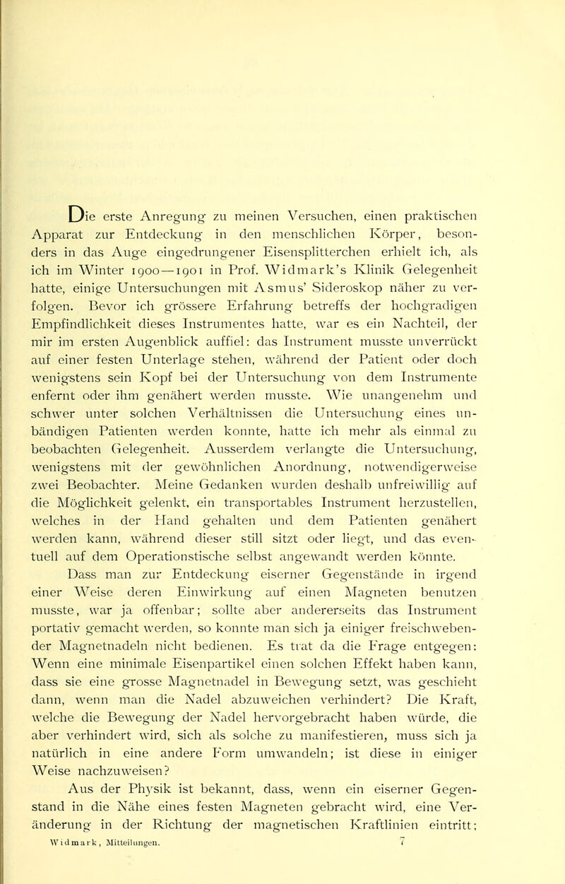 Die erste Anregung zu meinen Versuchen, einen praktischen Apparat 7.ur Entdeckung in den menschlichen Körper, beson- ders in das Auge eing'edrungener EisenspHtterchen erhielt ich, als ich im Winter igoo — iqoi in Prof. Widmark's KHnik Gelegenheit hatte, einige Untersuchungen mit Asmus' Sideroskop näher zu ver- folgen. Bevor ich grössere Erfahrung betreffs der hochgradigen Empfindlichkeit dieses Instrumentes hatte, war es ein Nachteil, der mir im ersten Augenblick auffiel: das Instrument musste unverrückt auf einer festen Unterlage stehen, während der Patient oder doch wenigstens sein Kopf bei der Untersuchung von dem Instrumente enfernt oder ihm genähert werden musste. Wie unangenehm und schwer unter solchen Verhältnissen die Untersuchung eines un- bändig'en Patienten werden konnte, hatte ich mehr als einmal zu beobachten Geleg^enheit. Ausserdem verlangte die Untersuchung, wenigstens mit der gewöhnlichen Anordnung, notwendigerweise zwei Beobachter. Meine Gedanken wurden deshalb unfreiwillig auf die Möglichkeit gelenkt, ein transportables Instrument herzustellen, welches in der Hand gehalten und dem Patienten genähert werden kann, während dieser still sitzt oder liegt, und das even- tuell auf dem Operationstische selbst angewandt w^erden könnte. Dass man zur Entdeckung eiserner Gegenstände in irgend einer Weise deren Einwirkung auf einen Magneten benutzen musste, war ja offenbar; sollte aber andererseits das Instrument portativ gemacht werden, so konnte man sich ja einiger freischweben- der Magnetnadeln nicht bedienen. Es trat da die Erage entgegen: Wenn eine minimale Eisenpartikel einen solchen Effekt haben kann, dass sie eine grosse Magnetnadel in Bewegung setzt, was geschieht dann, wenn man die Nadel abzuweichen verhindert? Die Kraft, welche die Bewegung der Nadel hervorgebracht haben würde, die aber verhindert wird, sich als solche zu manifestieren, muss sich ja natürlich in eine andere Form umwandeln; ist diese in einiger Weise nachzuweisen? Aus der Physik ist bekannt, dass, wenn ein eiserner Gegen- stand in die Nähe eines festen Magneten gebracht wird, eine Ver- änderung in der Richtung der magnetischen Kraftlinien eintritt;