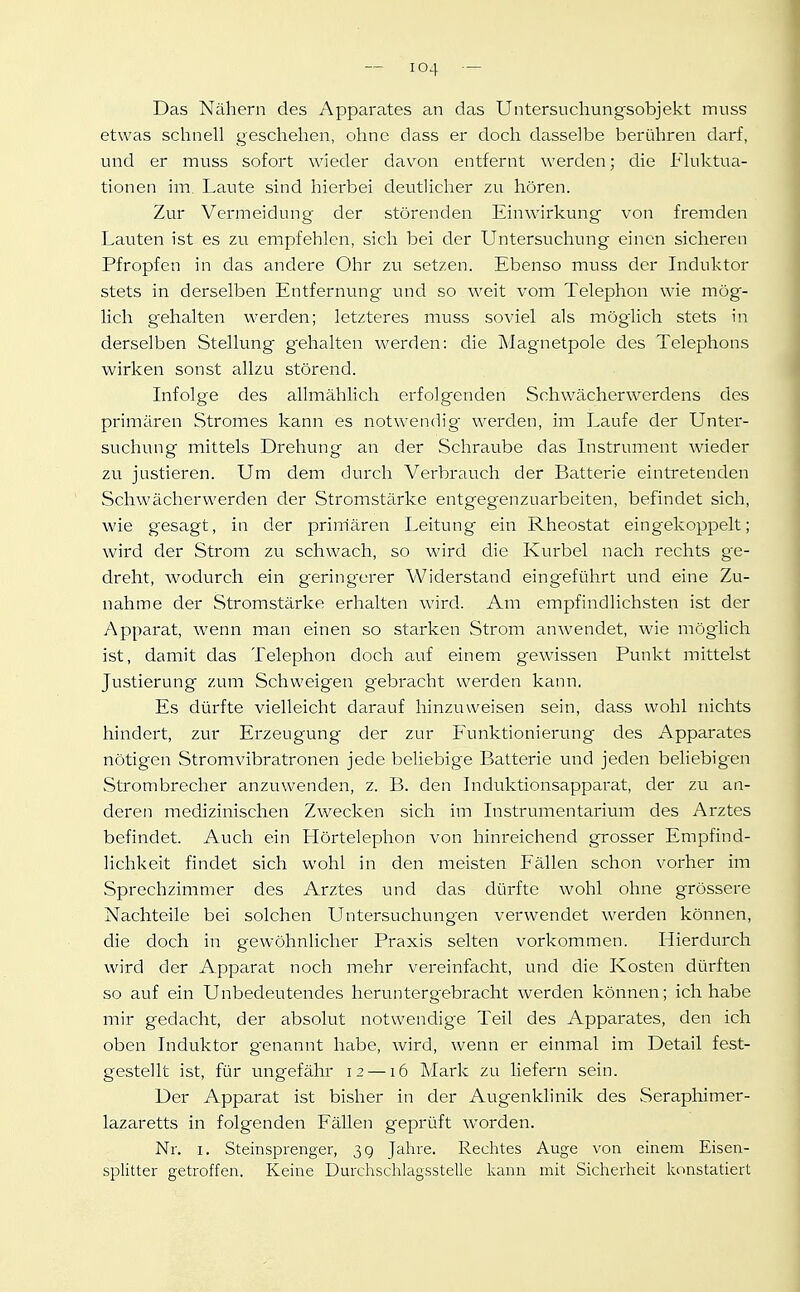 Das Nähern des Apparates an das Untersucliungsobjekt muss etwas schnell geschehen, ohne dass er doch dasselbe berühren darf, und er muss sofort wieder davon entfernt werden; die Fluktua- tionen im. Laute sind hierbei deutlicher zu hören. Zur Vermeidung der störenden Einwirkung von fremden Lauten ist es zu empfehlen, sich bei der Untersuchung einen sicheren Pfropfen in das andere Ohr zu setzen. Ebenso muss der Induktor stets in derselben Entfernung und so weit vom Telephon wie mög- lich g'ehalten werden; letzteres muss soviel als möglich stets in derselben Stellung gehalten werden: die Magnetpole des Telephons wirken sonst allzu störend. Infolge des ahmählich erfolgenden Schwächerwerdens des primären Stromes kann es notwendig- werden, im Laufe der Unter- suchung mittels Drehung an der Schraube das Instrument wieder zu justieren. Um dem durch Verbrauch der Batterie eintretenden Schwächerwerden der Stromstärke entgegenzuarbeiten, befindet sich, wie gesagt, in der prim'ären Leitung ein Rheostat eingekoppelt; wird der Strom zu schwach, so wird die Kurbel nach rechts ge- dreht, wodurch ein gering-erer Widerstand eingeführt und eine Zu- nahme der Stromstärke erhalten wird. Am empfindlichsten ist der Apparat, wenn man einen so starken Strom anwendet, wie möglich ist, damit das Telephon doch auf einem gewissen Punkt mittelst Justierung zum Schweigen gebracht werden kann. Es dürfte vielleicht darauf hinzuweisen sein, dass wohl nichts hindert, zur Erzeugung der zur Funktionierung des Apparates nötigen Stromvibratronen jede beliebige Batterie und jeden beliebigen Strombrecher anzuwenden, z. B. den Induktionsapparat, der zu an- deren medizinischen Zwecken sich im Instrumentarium des Arztes befindet. Auch ein Hörtelephon von hinreichend grosser Empfind- lichkeit findet sich wohl in den meisten Fällen schon vorher im Sprechzimmer des Arztes und das dürfte wohl ohne grössere Nachteile bei solchen Untersuchungen verwendet werden können, die doch in gewöhnlicher Praxis selten vorkommen. Hierdurch wird der Apparat noch mehr vereinfacht, und die Kosten dürften so auf ein Unbedeutendes heruntergebracht werden können; ich habe mir gedacht, der absolut notwendige Teil des Apparates, den ich oben Induktor genannt hsibe, wird, wenn er einmal im Detail fest- gestellt ist, für ungefähr 12 —16 Mark zu liefern sein. Der Apparat ist bisher in der Augenklinik des Seraphimer- lazaretts in folgenden Fällen geprüft worden. Nr. I. Steinsprenger, 3 g Jahre. Rechtes Auge von einem Eisen- splitter getroffen. Keine Durchschiagsstelle kann mit Sicherheit Iconstatiert