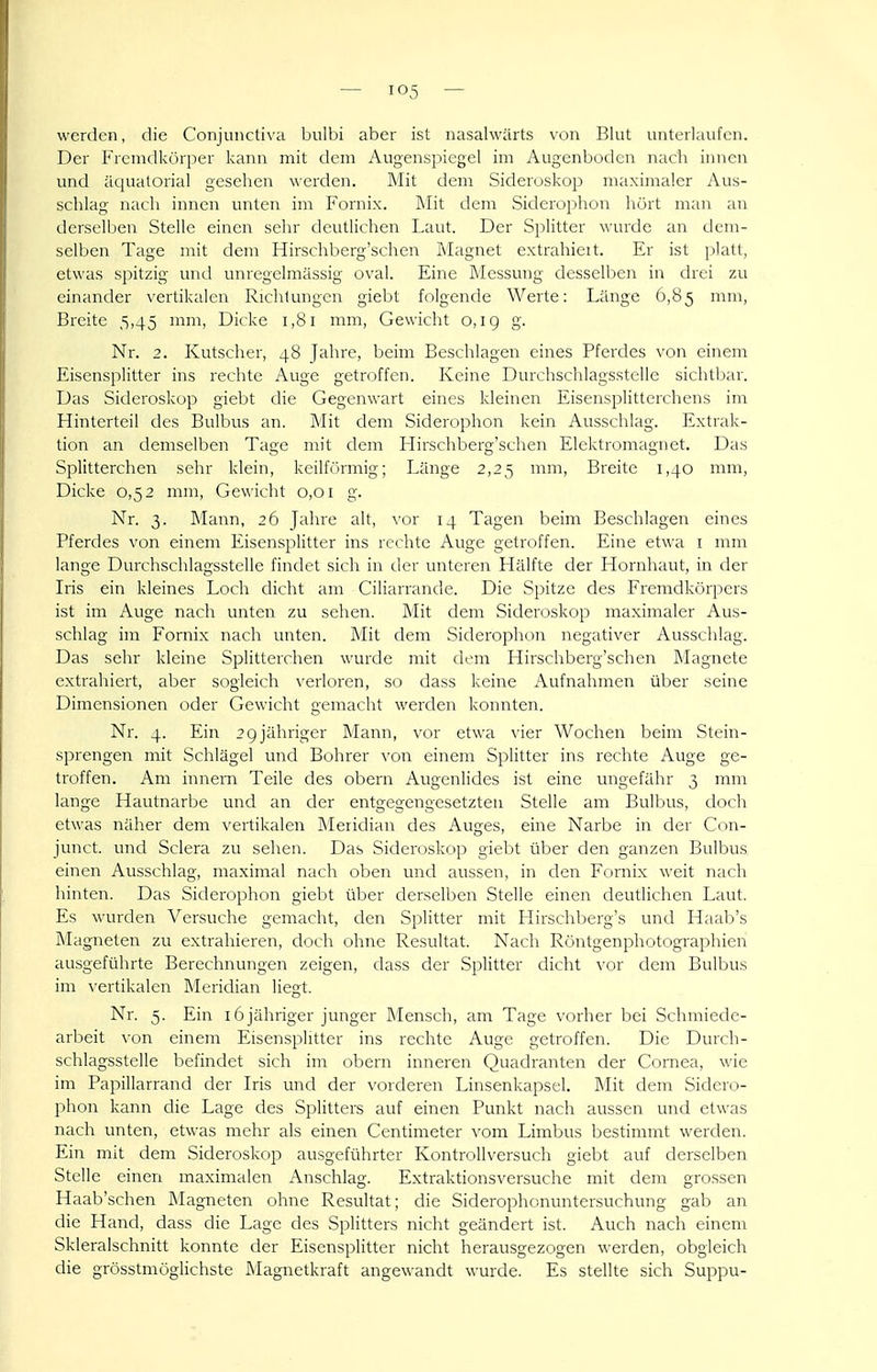 werden, die Conjuiictiva bulbi aber ist nasahvärts von Blut unterlaufen. Der Fremdkörper kann mit dem Augenspiegel im Augenbodcn nach innen und äquatorial gesehen werden. Mit dem Sideroskop maximaler Aus- schlag nach innen unten im Fornix. Mit dem Siclerophon hört man an dersclljen Stelle einen sehr deutlichen Laut. Der Splitter wurde an dem- selben Tage mit dem Hirschberg'schen Magnet extrahiert. Er ist filatt, etwas spitzig und unregelmässig oval. Eine Messung desselben in drei zu einander vertikalen Richtungen giebt folgende Werte: Länge 0,85 mm, Breite 5,45 mm, Dicke 1,81 mm, Gewicht 0,19 g. Nr. 2. Kutscher, 48 Jahre, beim Beschlagen eines Pferdes von einem Eisensplitter ins rechte Auge getroffen. Keine Durchschlagsstelle sichtbar. Das Sideroskop giebt die Gegenwart eines kleinen Eisensplitterchens im Hinterteil des Bulbus an. Mit dem Siderophon kein Ausschlag. Extrak- tion an demselben Tage nn't dem Flirschberg'schen Elektromagnet. Das Splitterchen sehr klein, kcilfi'irmig; Länge 2,25 mm. Breite 1,40 mm, Dicke 0,5 2 mm. Gewicht 0,01 g. Nr. 3. Mann, 26 Jahre alt, \-or 14 Tagen beim Beschlagen eines Pferdes von einem Eisensplitter ins rechte Auge getroffen. Eine etwa i mm lange Durchschlagsstelle findet sich in der unteren Hälfte der Hornhaut, in der Iris ein kleines Loch dicht am Ciliarrande. Die Spitze des Fremdkörpers ist im Auge nach unten zu sehen. Mit dem Sideroskop maximaler Aus- schlag im Fornix nach unten. Mit dem Siderophon negativer Ausschlag. Das sehr kleine Splitterchen wurde mit dem Hirschberg'schen Magnete extrahiert, aber sogleich \-erloren, so dass keine Aufnahmen über seine Dimensionen oder Gewicht gemacht werden konnten. Nr. 4. Ein 2 9jähriger Mann, vor etwa vier Wochen beim Stein- sprengen mit Schlägel und Bohrer \-on einem Splitter ins rechte Auge ge- troffen. Am innem Teile des obern Augenlides ist eine ungefähr 3 mm lange Hautnarbe und an der entgegengesetzten Stelle am Bulbus, doch etwas näher dem vertikalen Äleridian des Auges, eine Narbe in der Con- junct. und Sclera zu sehen. Das Sideroskop giebt über den ganzen Bulbus einen Ausschlag, maximal nach oben und aussen, in den Fornix weit nach hinten. Das Siderophon giebt über derselben Stelle einen deutlichen Laut. Es wurden Versuche gemacht, den Splitter mit Hirschberg's und Haab's Magneten zu extrahieren, doch ohne Resultat. Nach Röntgenphotographien ausgeführte Berechnungen zeigen, dass der Splitter dicht vor dem Bulbus im \-ertikalen Meridian liegt. Nr. 5. Ein 16jähriger junger Mensch, am Tage vorher bei Schmiede- arbeit \-on einem Eisensplitter ins rechte Auge getroffen. Die Durch- Schlagsstelle befindet sich im obern inneren Quadranten der Cornea, wie im Papillarrand der Iris und der vorderen Linsenkapsel. Mit dem Sidero- phon kann die Lage des Splitters auf einen Punkt nach aussen und etwas nach unten, etwas mehr als einen Centimeter vom Limbus bestimmt werden. Ein mit dem Sideroskop ausgeführter Kontrollversuch giebt auf derselben Stelle einen maximalen Anschlag. Extraktionsversuche mit dem grossen Haab'schen Magneten ohne Resultat; die Siderophonuntersuchung gab an die Hand, dass die Lage des Splitters nicht geändert ist. Auch nach einem Skleralschnitt konnte der Eisensplitter nicht herausgezogen werden, obgleich die grösstmöglichste JNIagnetkraft angewandt wurde. Es stellte sich Suppu-