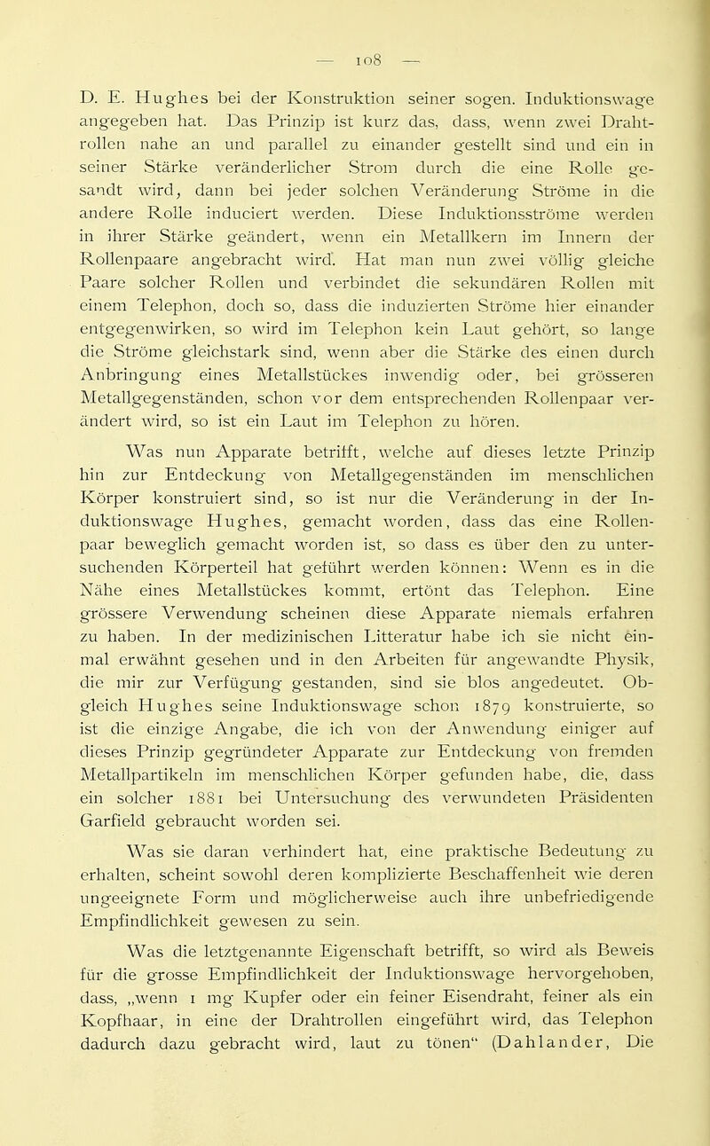 D. E. Hughes bei der Konstruktion seiner sogen. Induktionswage angegeben hat. Das Prinzip ist kurz das, dass, wenn zwei Draht- rollen nahe an und parallel zu einander gestellt sind und ein in seiner Stärke veränderlicher Strom durch die eine Rolle ge- sandt wird, dann bei jeder solchen Veränderung Ströme in die andere Rolle induciert werden. Diese Induktionsströme werden in ihrer Stärke geändert, wenn ein Metallkern im Innern der Rollenpaare angebracht wird'. Hat man nun zwei völlig gleiche Paare solcher Rollen und verbindet die sekundären Rollen mit einem Telephon, doch so, dass die induzierten Ströme hier einander entgegenwirken, so wird im Telephon kein Laut gehört, so lange die Ströme gleichstark sind, wenn aber die Stärke des einen durch Anbringung eines Metallstückes inwendig oder, bei grösseren Metallgegenständen, schon vor dem entsprechenden RoUenpaar xer- ändert wird, so ist ein Laut im Telephon zu hören. Was nun Apparate betrifft, welche auf dieses letzte Prinzip hin zur Entdeckung von Metallgegenständen im menschlichen Körper konstruiert sind, so ist nur die Veränderung- in der In- duktionswage Hughes, gemacht worden, dass das eine Rollen- paar beweglich gemacht worden ist, so dass es über den zu unter- suchenden Körperteil hat geführt werden können: Wenn es in die Nähe eines Metallstückes kommt, ertönt das Telephon. Eine grössere Verwendung scheinen diese Apparate niemals erfahren zu haben. In der medizinischen Litteratur habe ich sie nicht ein- mal erwähnt gesehen und in den Arbeiten für angewandte Physik, die mir zur Verfügung gestanden, sind sie blos ang^edeutet. Ob- gleich Hughes seine Induktionswage schon 1879 konstruierte, so ist die einzige Angabe, die ich von der Anwendung einiger auf dieses Prinzip gegründeter Apparate zur Entdeckung von fremden Metallpartikeln im menschlichen Körper gefunden habe, die, dass ein solcher 1881 bei Untersuchung des verwundeten Präsidenten Garfield gebraucht worden sei. Was sie daran verhindert hat, eine praktische Bedeutung zu erhalten, scheint sowohl deren komplizierte Beschaffenheit wie deren ungeeignete Form und möglicherweise auch ihre unbefriedigende Empfindlichkeit gewesen zu sein. Was die letztgenannte Eigenschaft betrifft, so wird als Beweis für die grosse Empfindlichkeit der Induktionswage hervorgehoben, dass, „wenn i mg Kupfer oder ein feiner Eisendraht, feiner als ein Kopfhaar, in eine der Drahtrollen eingeführt wird, das Telephon dadurch dazu gebracht wird, laut zu tönen (Dahlander, Die