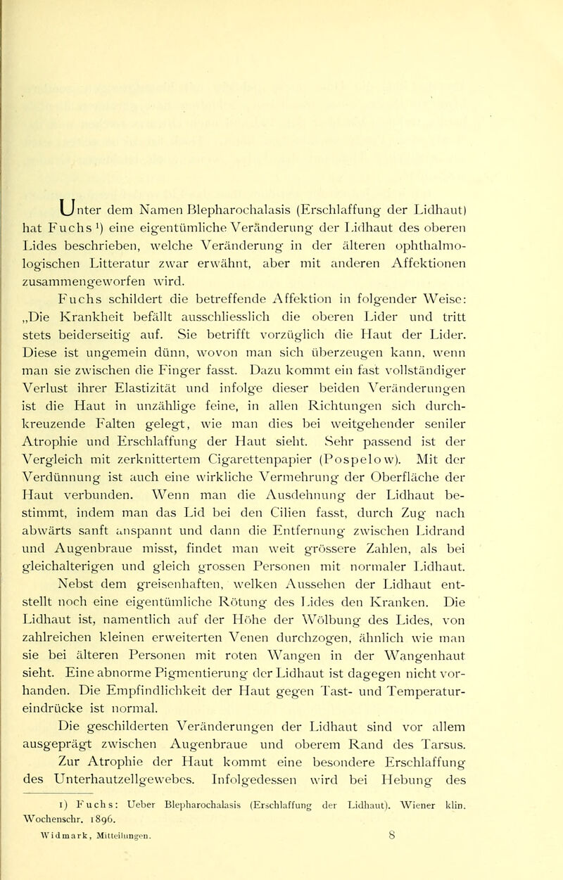 ijnter dem Namen Blepharochalasis (Erschlaffung der Lidhaut) hat Fuchs') eine eigentümliche Veränderung- der Lidhaut des oberen Lides beschrieben, welche Veränderung in der älteren ophthalmo- logischen Litteratur zwar erwähnt, aber mit anderen Affektionen zusammengeworfen wird. Fuchs schildert die betreffende Affektion in folgender Weise: „Die Krankheit befällt ausschliesslich die oberen Lider und tritt stets beiderseitig auf. Sie betrifft vorzüglich die Haut der Lider. Diese ist ungemein dünn, wovon man sich überzeugen kann, wenn man sie zwischen die Finger fasst. Dazu kommt ein fast vollständig'er Verlust ihrer Elastizität und infolge dieser beiden Veränderungen ist die Haut in unzählige feine, in allen Richtungen sich durch- kreuzende Falten gelegt, wie man dies bei weitgehender seniler Atrophie und Erschlaffung der Haut sieht. Sehr passend ist der Vergleich mit zerknittertem Cigarettenpapier (Pospelow). Mit der Verdünnung ist auch eine wirkliche Vermehrung der Oberfläche der Haut verbunden. Wenn man die Ausdehnung der Lidhaut be- stimmt, indem man das IJd bei den Cilien fasst, durch Zug nach abwärts sanft anspannt und dann die Entfernung zwischen Lidrand und Augenbraue misst, findet man weit grössere Zahlen, als bei gleichalterig-en und gleich grossen Personen mit normaler Lidhaut. Nebst dem g'reiscnhaften, welken Aussehen der Lidhaut ent- stellt noch eine eigentümliche Rötung des TJdcs den Kranken. Die Lidhaut ist, namentlich auf der Höhe der Wölbung des Lides, von zahlreichen kleinen erweiterten Venen durchzogen, ähnlich wie man sie bei älteren Personen mit roten Wangen in der Wangenhaut sieht. Eine abnorme Pigmentierung der Lidhaut ist dagegen nicht vor- handen. Die Empfindlichkeit der Haut gegen Tast- und Temperatur- eindrücke ist normal. Die geschilderten Veränderungen der Lidhaut sind vor allem ausgeprägt zwischen Augenbraue und oberem Rand des Tarsus. Zur Atrophie der Haut kommt eine besondere Erschlaffung des Unterhautzellgewebes. Lifolgedessen wird bei Hebung des l) Fuchs: Ueber Blepharochalasis (Erschlaffung der Lidhaut). Wiener klin. Wochenschr. 1896. Widmark, Mitteiliingeu. 8