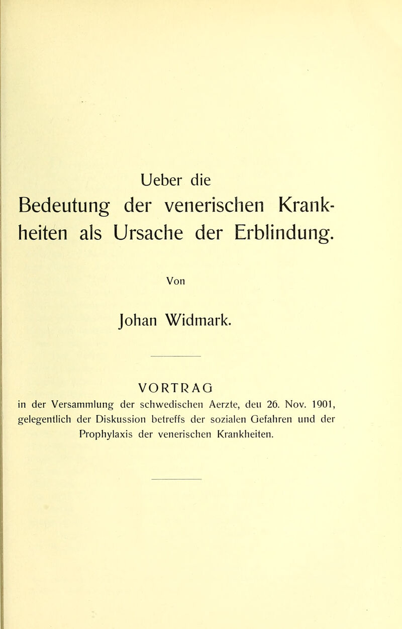 Lieber die Bedeutung der venerischen Krank- heiten als Ursache der Erblindung. Von Johan Widmark. VORTRAG in der Versammlung der schwedischen Aerzte, den 26. Nov. IQOl, gelegentlich der Diskussion betreffs der sozialen Gefahren und der Prophylaxis der venerischen Krankheiten.