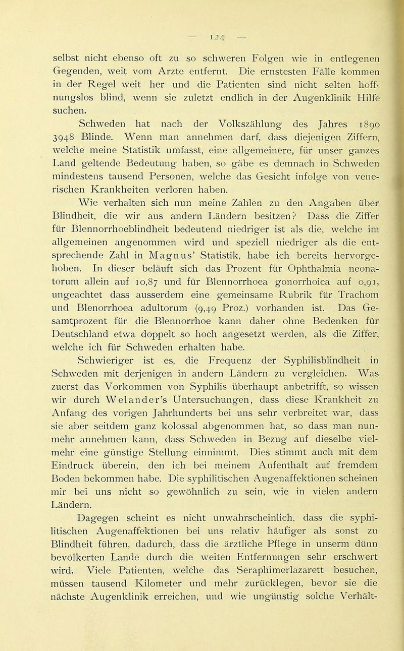 selbst nicht ebenso oft zu so schweren Folgen wie in entlegenen Gegenden, weit vom Arzte entfernt. Die ernstesten Fälle kommen in der Regel weit her und die Patienten sind nicht selten hoff- nungslos blind, wenn sie zuletzt endlich in der Augenklinik Hilfe suchen. Schweden hat nach der Volkszählung des Jahres 1890 3948 Blinde. Wenn man annehmen darf, dass diejenigen Ziffern, welche meine Statistik umfasst, eine allgemeinere, für unser ganzes Land geltende Bedeutung haben, so gäbe es demnach in Schweden mindestens tausend Personen, welche das Gesicht infolge von vene- rischen Krankheiten verloren haben. Wie verhalten sich nun meine Zahlen zu den Angaben über Blindheit, die wir aus andern Ländern besitzen? Dass die Ziffer für Blennorrhoeblindheit bedeutend niedriger ist als die, welche im allgemeinen angenommen wird und speziell niedriger als die ent- sprechende Zahl in Magnus' Statistik, habe ich bereits hervorge- hoben. In dieser beläuft sich das Prozent für Ophthalmia neona- torum allein auf 10,87 ^nd für Blennorrhoea gonorrhoica auf o,gi, ungeachtet dass ausserdem eine gemeinsame Rubrik für Trachom und Blenorrhoea adultorum (9,49 Proz.) vorhanden ist. Das Ge- samtprozent für die Blennorrhoe kann daher ohne Bedenken für Deutschland etwa doppelt so hoch angesetzt werden, als die Ziffer, welche ich für Schweden erhalten habe. .Schwieriger ist es, die Frequenz der Syphilisblindheit in Schweden mit derjenigen in andern Ländern zu vergleichen. Was zuerst das Vorkommen von Syphilis überhaupt anbetrifft, so wissen wir durch Welander's Untersuchungen, dass diese Krankheit zu Anfang des vorigen Jahrhunderts bei uns sehr verbreitet war, dass sie aber seitdem ganz kolossal abgenommen hat, so dass man nun- mehr annehmen kann, dass Schweden in Bezug auf dieselbe viel- mehr eine günstige Stellung einnimmt. Dies stimmt auch mit dem Eindruck überein, den ich bei meinem Aufenthalt auf fremdem Boden bekommen habe. Die sj^philitischen Augenaffektionen scheinen mir bei uns nicht so gewöhnlich zu sein, wie in vielen andern Ländern. Dagegen scheint es nicht unwahrscheinlich, dass die syphi- litischen Augenaffektionen bei uns relativ häufiger als sonst zu Blindheit führen, dadurch, dass die ärztliche Pflege in unserm dünn bevölkerten Lande durch die weiten Entfernungen sehr erschwert wird. Viele Patienten, welche das Seraphimerlazarett besuchen, müssen tausend Kilometer und mehr zurücklegen, bevor sie die nächste Augenklinik erreichen, und wie ungünstig solche Verhält-