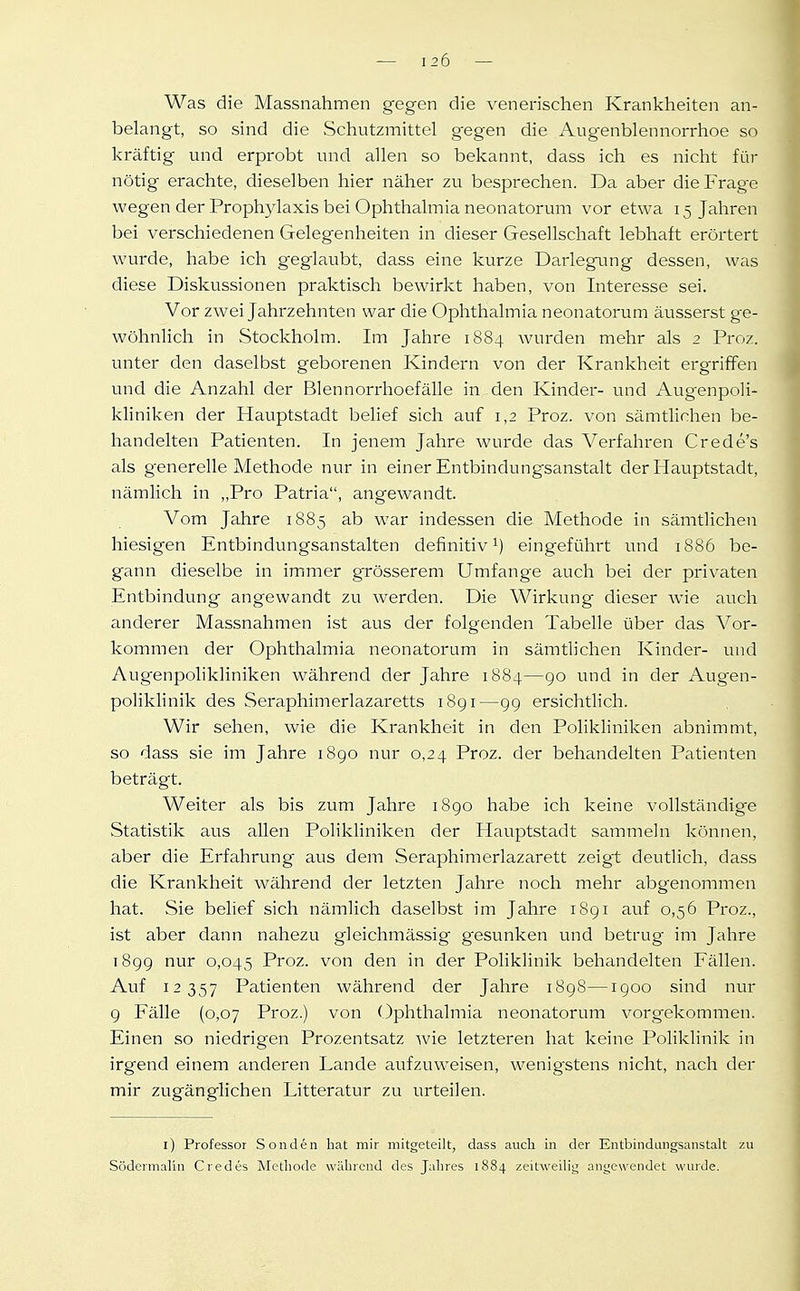 Was die Massnahmen gegen die venerischen Krankheiten an- belangt, so sind die Schutzmittel gegen die Augenblennorrhoe so kräftig und erprobt und allen so bekannt, dass ich es nicht für nötig erachte, dieselben hier näher zu besprechen. Da aber die Frage wegen der Prophylaxis bei Ophthalmia neonatorum vor etwa 15 Jahren bei verschiedenen Gelegenheiten in dieser Gesellschaft lebhaft erörtert wurde, habe ich geglaubt, dass eine kurze Darlegung dessen, was diese Diskussionen praktisch bewirkt haben, von Interesse sei. Vor zwei Jahrzehnten war die Ophthalmia neonatorum äusserst ge- wöhnlich in Stockholm. Im Jahre 1884 wurden mehr als 2 Proz. unter den daselbst geborenen Kindern von der Krankheit ergriffen und die Anzahl der Blennorrhoefälle in den Kinder- und Augenpoli- kliniken der Hauptstadt belief sich auf 1,2 Proz. von sämtlichen be- handelten Patienten. In jenem Jahre wurde das Verfahren Crede's als generelle Methode nur in einer Entbindungsanstalt der Hauptstadt, nämlich in „Pro Patria, angewandt. Vom Jahre 1885 ab war indessen die Methode in sämtlichen hiesigen Entbindungsanstalten definitiv eingeführt und 1886 be- gann dieselbe in immer grösserem Umfange auch bei der privaten Entbindung angewandt zu werden. Die Wirkung- dieser wie auch anderer Massnahmen ist aus der folgenden Tabelle über das Vor- kommen der Ophthalmia neonatorum in sämtlichen Kinder- und Augenpohkliniken während der Jahre 1884—go und in der Augen- poliklinik des Seraphimerlazaretts 1891—99 ersichtlich. Wir sehen, wie die Krankheit in den Polikhniken abnimmt, so dass sie im Jahre 1890 nur 0,24 Proz. der behandelten Patienten beträgt. Weiter als bis zum Jahre 1890 habe ich keine vollständige Statistik aus allen Polikliniken der Hauptstadt sammeln können, aber die Erfahrung aus dem Seraphimerlazarett zeigt deutlich, dass die Krankheit während der letzten Jahre noch mehr abgenommen hat. Sie behef sich nämlich daselbst im Jahre 1891 auf 0,56 Proz., ist aber dann nahezu gleichmässig gesunken und betrug im Jahre 1899 nur 0,045 Proz. von den in der Poliklinik behandelten Fällen. Auf 12357 Patienten während der Jahre i8g8—1900 sind nur 9 Fälle (0,07 Proz.) von Ophthalmia neonatorum vorgekommen. Einen so niedrigen Prozentsatz wie letzteren hat keine Poliklinik in irgend einem anderen Lande aufzuweisen, wenigstens nicht, nach der mir zugänglichen Litteratur zu urteilen. l) Professor Sonden hat mir mitgeteilt, dass auch m der Entbindungsanstalt zu Südermalin Credes Methode wahrend des Jalires 1884 zeitweilig angewendet wurde.