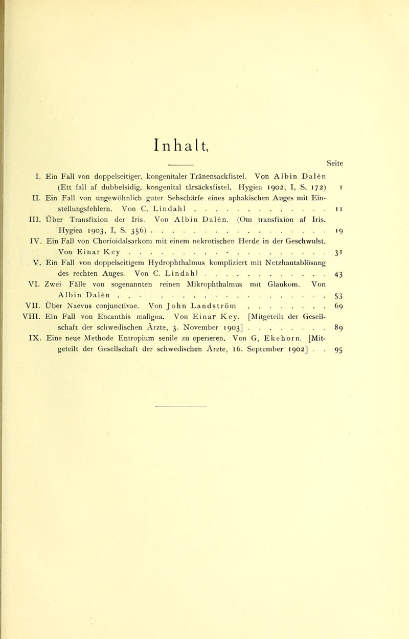 Inhalt, Seite I. Ein Fall von doppelseitiger, kongenitaler Tränensackfistel. Von Albin Dalen (Ett fall af dubbelsidig, kongenital tärsäcksfistel. Hygiea 1902, I, S. 172) l II. Ein Fall von ungewöhnlich guter Sehschärfe eines aphakischen Auges mit Ein- stellungsfehlern. Von C. Lindahl 11 III. Uber Transfixion der Iris. Von Albin Dalen. (Om transfixion af Iris. Hygiea 1903, I, S. 356) 19 IV. Ein Fall von Chorioidalsarkom mit einem nekrotischen Herde in der Geschwulst. Von EinarKey - 31 V. Ein Fall von doppelseitigem Hydrophthalmus kompliziert mit Netzhautablösung des rechten Auges. Von C. Lindahl 43 VI. Zwei Fälle von sogenannten reinen Mikrophthalmus mit Glaukom. Von Albin Dalen . 53 VII. Uber Naevus conjunctivae. Von JohnLandström 69 VIII. Ein Fall von Encanthis maligna. Von Einar Key. [Mitgeteilt der Gesell- schaft der schwedischen Arzte, 3. November 1903] 89 IX. Eine neue Methode Entropium senile zu operieren. Von G. Ekehorn. [Mit- geteilt der Gesellschaft der schwedischen Ärzte, 16. September 1902] . . 95