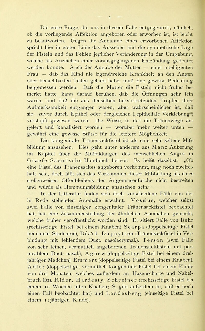 Die erste Frage, die uns in diesem Falle entgegentritt, nämlich, ob die vorliegende Affektion angeboren oder erworben ist, ist leicht zu beantworten. Gegen die Annahme eines erworbenen Affektion spricht hier in erster Linie das Aussehen und die symmetrische Lage der Fisteln und das Fehlen jeglicher Veränderung in der Umgebung, welche als Anzeichen einer vorausgegangenen Entzündung gedeutet werden könnte. Auch der Angabe der Mutter — einer intelligenten Frau — daß das Kind nie irgendwelche Krankheit an den Augen oder benachbarten Teilen gehabt habe, muß eine gewisse Bedeutung beigemessen werden. Daß die Mutter die Fisteln nicht früher be- merkt hatte, kann darauf beruhen, daß die Öffnungen sehr fein waren, und daß die aus denselben hervortretenden Tropfen ihrer Aufmerksamkeit entgangen waren, aber wahrscheinlicher ist, daß sie zuvor durch Epithel oder dergleichen („epitheliale Verklebung) verstopft gewesen waren. Die Weise, in der die Tränenwege an- gelegt und kanalisiert werden — worüber 'mehr weiter unten — gewährt eine gewisse Stütze für die letztere Möglichkeit. Die kongenitale Tränensackfistel ist als eine sehr seltene Miß- bildung anzusehen. Dies geht unter anderem aus Manz Äußerung im Kapitel über die Mißbildungen des menschlichen Auges in Graefe-Saemischs Handbuch hervor. Es heißt daselbst: „Ob eine Fistel des Tränensackes angeboren vorkommt, mag noch zweifel- haft sein, doch läßt sich das Vorkommen dieser Mißbildung als eines stellenweisen Offenbleibens der Augennasenfurche nicht bestreiten und würde als Hemmungsbildung anzusehen sein. In der Litteratur finden sich doch verschiedene Fälle von der in Rede stehenden Anomalie erwähnt. Vossius, welcher selbst zwei Fälle von einseitiger kongenitaler Tränensackfistel beobachtet hat, hat eine Zusammenstellung der ähnlichen Anomalien gemacht, welche früher veröffentlicht worden sind. Er zitiert Fälle von Behr (rechtsseitige Fistel bei einem Knaben) Scarpa (doppelseitige Fistel bei einem Studenten), Beard, Dupuytren (Tränensackfistel in Ver- bindung mit fehlendem Duct. nasolacrymal.), Terson (zwei Fälle von sehr feinen, vermutlich angeborenen Tränensackfisteln mit per- meablem Duct. nasal.), Agnew (doppelseitige Fistel bei einem drei- jährigen Mädchen), Emmert (doppelseitige Fistel bei einem Knaben), Adler (doppelseitige, vermutlich kongenitale Fistel bei einem Kinde von drei Monaten, welches außerdem an Hasenscharte und Nabel- bruch litt), Rider, Hardesty, Schreiner (rechtsseitige Fistel bei einem lo Wochen alten Knaben; S- gibt außerdem an, daß er noch einen Fall beobachtet hat) und Landesberg (einseitige Fistel bei einem ii jährigen Kinde).