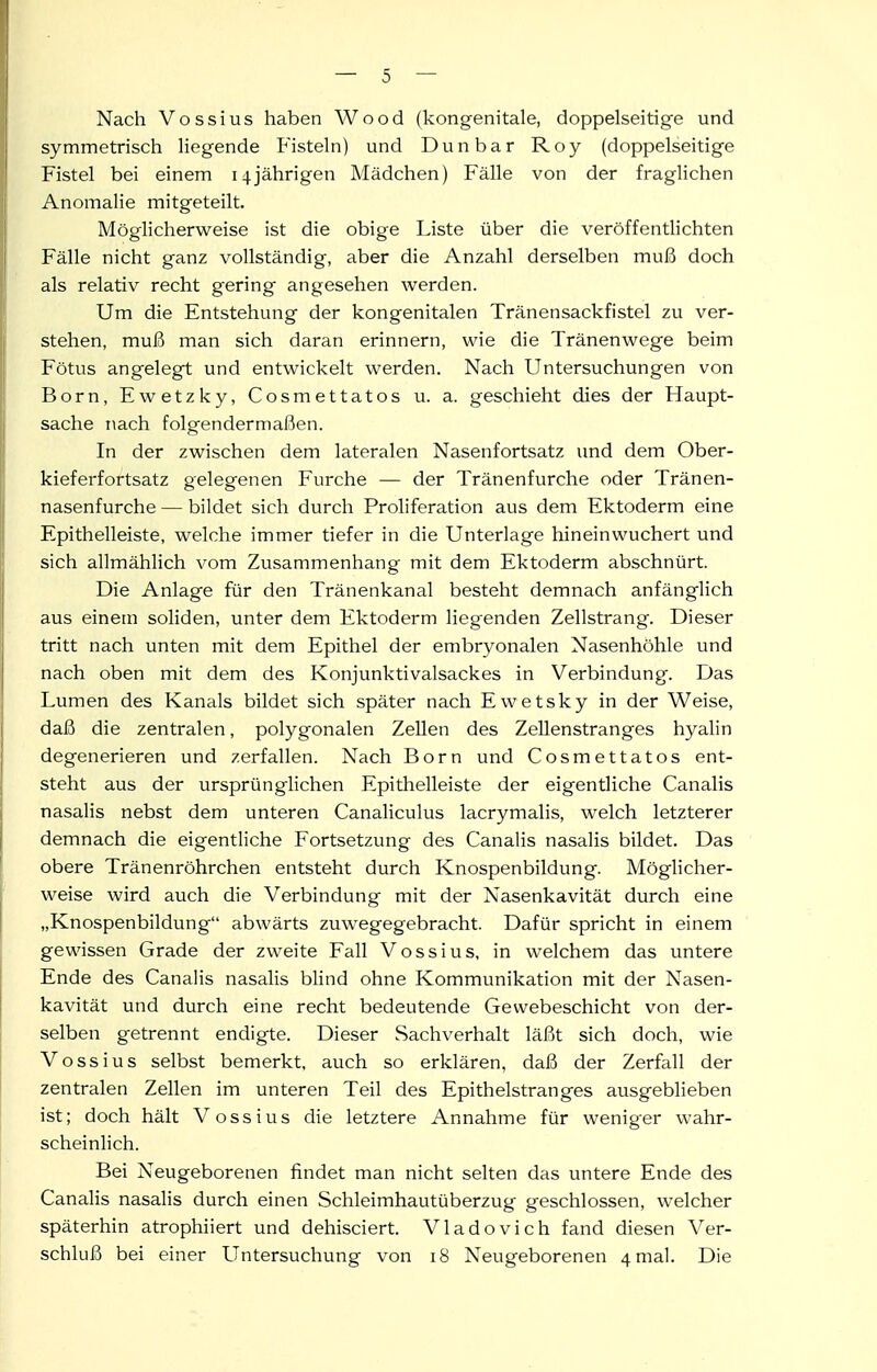 Nach Vossius haben Wood (kongenitale, doppelseitige und symmetrisch liegende Fisteln) und Dun bar Roy (doppelseitige Fistel bei einem 14jährigen Mädchen) Fälle von der fraglichen Anomalie mitgeteilt. Möglicherweise ist die obige Liste über die veröffentlichten Fälle nicht ganz vollständig, aber die Anzahl derselben muß doch als relativ recht gering angesehen werden. Um die Entstehung der kongenitalen Tränensackfistel zu ver- stehen, muß man sich daran erinnern, wie die Tränenwege beim Fötus angelegt und entwickelt werden. Nach Untersuchungen von Born, Ewetzky, Cosmettatos u. a. geschieht dies der Haupt- sache nach folgendermaßen. In der zwischen dem lateralen Nasenfortsatz und dem Ober- kieferfortsatz gelegenen Furche — der Tränenfurche oder Tränen- nasenfurche — bildet sich durch Proliferation aus dem Ektoderm eine Epithelleiste, welche immer tiefer in die Unterlage hineinwuchert und sich allmählich vom Zusammenhang mit dem Ektoderm abschnürt. Die Anlage für den Tränenkanal besteht demnach anfänglich aus einem soliden, unter dem Ektoderm liegenden Zellstrang. Dieser tritt nach unten mit dem Epithel der embryonalen Nasenhöhle und nach oben mit dem des Konjunktivalsackes in Verbindung. Das Lumen des Kanals bildet sich später nach Ewetsky in der Weise, daß die zentralen, polygonalen Zellen des Zellen Stranges hyalin degenerieren und zerfallen. Nach Born und Cosmettatos ent- steht aus der ursprünglichen Epithelleiste der eigentliche Canalis nasalis nebst dem unteren Canaliculus lacrymalis, welch letzterer demnach die eigentliche Fortsetzung des Canalis nasalis bildet. Das obere Tränenröhrchen entsteht durch Knospenbildung. Möglicher- weise wird auch die Verbindung mit der Nasenkavität durch eine „Knospenbildung abwärts zuwegegebracht. Dafür spricht in einem gewissen Grade der zweite Fall Vossius, in welchem das untere Ende des Canalis nasalis bhnd ohne Kommunikation mit der Nasen- kavität und durch eine recht bedeutende Gewebeschicht von der- selben getrennt endigte. Dieser Sachverhalt läßt sich doch, wie Vossius selbst bemerkt, auch so erklären, daß der Zerfall der zentralen Zellen im unteren Teil des Epithelstranges ausgeblieben ist; doch hält Vossius die letztere Annahme für weniger wahr- scheinHch. Bei Neugeborenen findet man nicht selten das untere Ende des Canalis nasalis durch einen Schleimhautüberzug geschlossen, welcher späterhin atrophiiert und dehisciert. Vladovich fand diesen Ver- schluß bei einer Untersuchung von 18 Neugeborenen 4 mal. Die