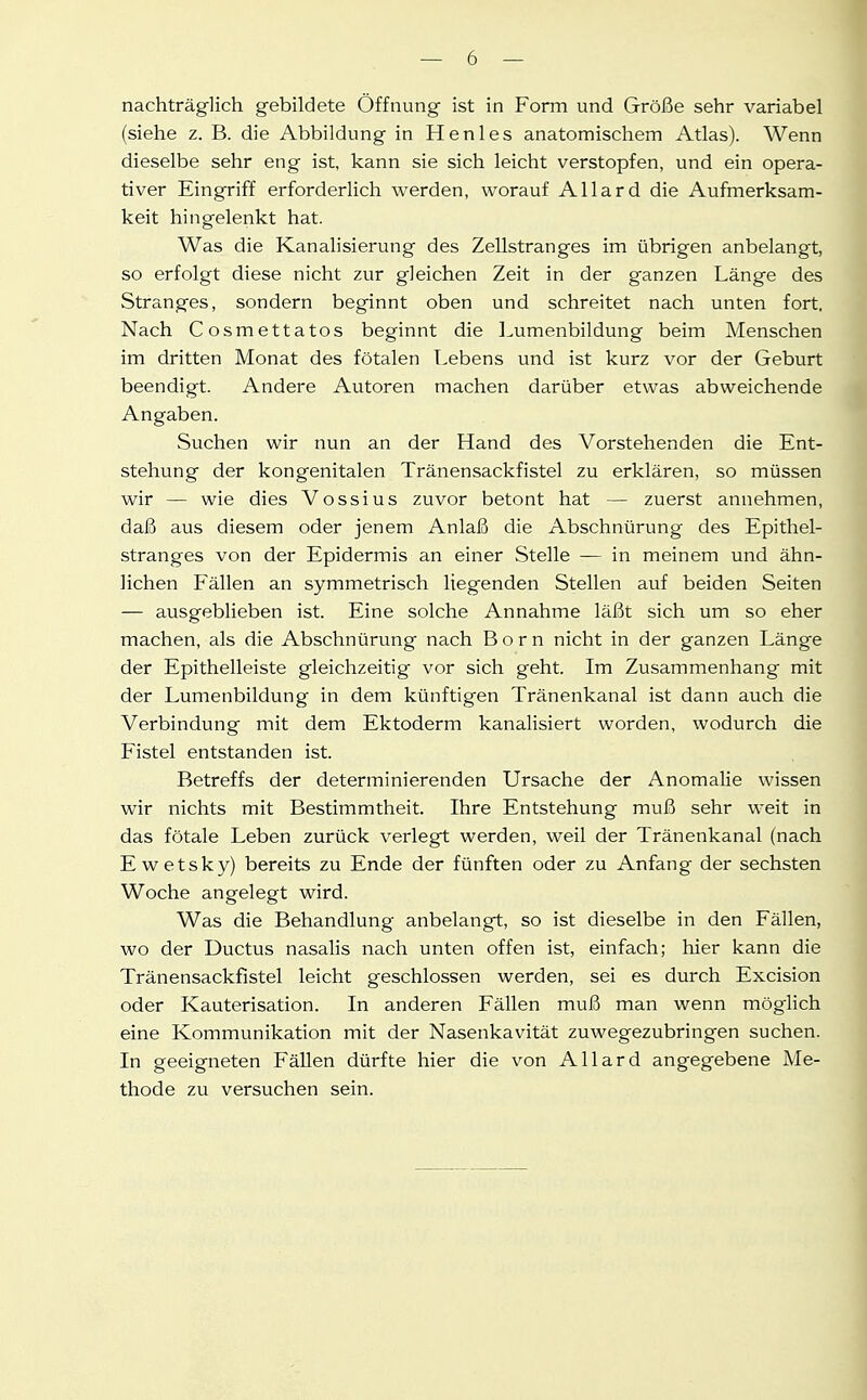 nachträglich gebildete Öffnung ist in Form und Größe sehr variabel (siehe z. B. die Abbildung in Henles anatomischem Atlas). Wenn dieselbe sehr eng ist, kann sie sich leicht verstopfen, und ein opera- tiver Eingriff erforderlich werden, worauf Allard die Aufmerksam- keit hingelenkt hat. Was die Kanalisierung des Zellstranges im übrigen anbelangt, so erfolgt diese nicht zur gleichen Zeit in der ganzen Länge des Stranges, sondern beginnt oben und schreitet nach unten fort. Nach Cosmettatos beginnt die Lumenbildung beim Menschen im dritten Monat des fötalen Lebens und ist kurz vor der Geburt beendigt. Andere Autoren machen darüber etwas abweichende Angaben. Suchen wir nun an der Hand des Vorstehenden die Ent- stehung der kongenitalen Tränensackfistel zu erklären, so müssen wir — wie dies Vossius zuvor betont hat — zuerst annehmen, daß aus diesem oder jenem Anlaß die Abschnürung des Epithel- stranges von der Epidermis an einer Stelle — in meinem und ähn- lichen Fällen an symmetrisch liegenden Stellen auf beiden Seiten — ausgeblieben ist. Eine solche Annahme läßt sich um so eher machen, als die Abschnürung nach Born nicht in der ganzen Länge der Epithelleiste gleichzeitig vor sich geht. Im Zusammenhang mit der Lumenbildung in dem künftigen Tränenkanal ist dann auch die Verbindung mit dem Ektoderm kanalisiert worden, wodurch die Fistel entstanden ist. Betreffs der determinierenden Ursache der Anomalie wissen wir nichts mit Bestimmtheit. Ihre Entstehung muß sehr weit in das fötale Leben zurück verlegt werden, weil der Tränenkanal (nach Ewetsky) bereits zu Ende der fünften oder zu Anfang der sechsten Woche angelegt wird. Was die Behandlung anbelangt, so ist dieselbe in den Fällen, wo der Ductus nasalis nach unten offen ist, einfach; hier kann die Tränensackfistel leicht geschlossen werden, sei es durch Excision oder Kauterisation. In anderen Fällen muß man wenn möglich eine Kommunikation mit der Nasenkavität zuwegezubringen suchen. In geeigneten Fällen dürfte hier die von Allard angegebene Me- thode zu versuchen sein.