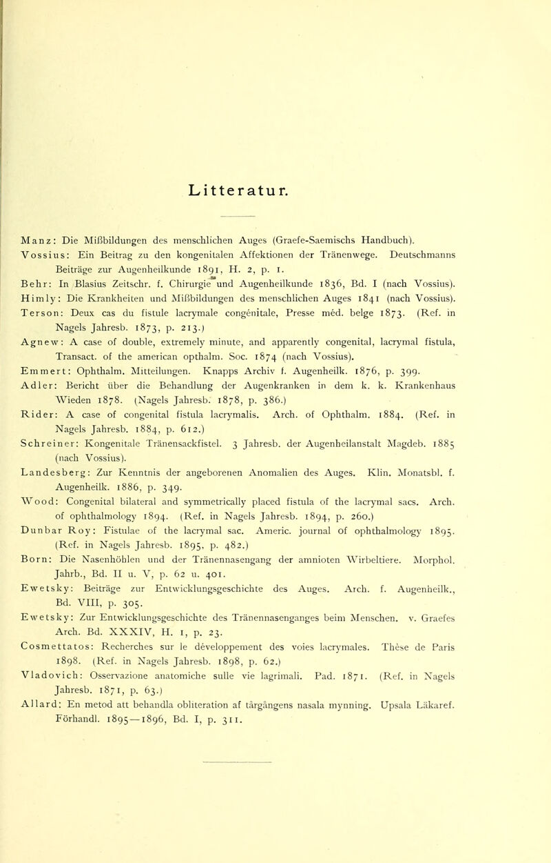 Litteratur. Manz: Die Mißbildungen des menschlichen Auges (Graefe-Saemischs Handbuch). Vossius: Ein Beitrag zu den kongenitalen Affektionen der Tränenwege. Deutschnianns Beiträge zur Augenheilkunde 1891, H. 2, p. l. Behr: In Blasius Zeitschr. f. Chirurgie und Augenheilkunde 1836, Bd. I (nach Vossius). Himly: Die Krankheiten und Mißbildungen des menschlichen Auges 1841 (nach Vossius). Terson: Deux cas du fislule lacrymale congenitale, Presse med. beige 1873. (Ref. m Nagels Jahresb. 1873, p. 213.) Agnew: A case of double, extremely minute, and apparently congenital, lacrynial fistula, Transact. of the american opthalm. Soc. 1874 (nach Vossius). Emmert: Ophthalm. Mitteilungen. Knapps Archiv f. Augenheilk. 1876, p. 39g. Adler: Bericht über die Behandlung der Augenkranken in dem k. k. Krankenhaus Wieden 1878. (Nagels Jahresb. 1878, p. 386.) Rider: A case of congenital fistula lacrymalis. Arch. of Ophthalm. 1884. (Ref. in Nagels Jahresb. 1884, p. 612.) Schreiner: Kongenitale Tränensackfistel. 3 Jahresb. der Augenheilanstalt Magdeb. 1885 (nach Vossius). Landesberg: Zur Kenntnis der angeborenen Anomalien des Auges. Klin. Monatsbl. f. Augenheilk. 1886, p. 349. Wood: Congenital bilateral and symmetrically placed fistula of the iacrymal sacs. Arch. of ophthalmology 1894. (Ref. in Nagels Jahresb. 1894, p. 260.) Dunbar Roy: Fistulae of the Iacrymal sac. Americ. Journal of ophthalmology 1895. (Ref. in Nagels Jahresb. 1895, p. 482.) Born: Die Nasenhöhlen und der Tränennasengang der amnioten Wirbeltiere. Morphol. Jahrb., Bd. II u. V, p. 62 u. 401. Ewetsky: Beiträge zur Entwicklungsgeschichte des Auges. Arch. f. Augenheilk., Bd. VIII, p. 305. Ewetsky: Zur Entwicklungsgeschichte des Tränennasenganges beim Menschen, v. Graefes Arch. Bd. XXXIV, H. l, p. 23. Cosmettatos: Recherches sur le developpement des voies lacrymales. These de Paris 1898. (Ref. in Nagels Jahresb. 1898, p. 62.) Vladovich: Osservazione anatomiche suUe vie lagrimali. Päd. 1871. (Ref. in Nagels Jahresb. 1871, p. 63.) Allard: En metod att behandla oblueration af tärgängens nasala mynning. Upsala Läkaref.
