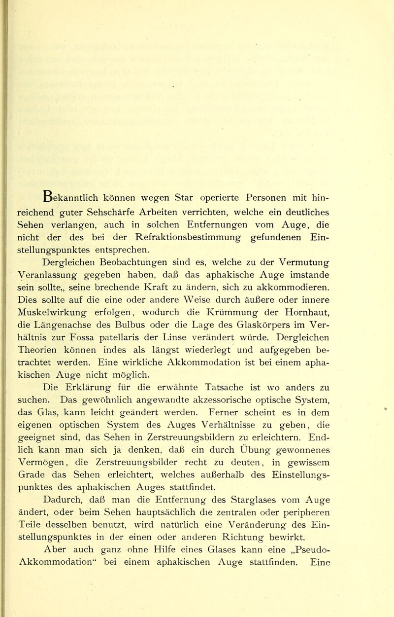 Bekanntlich können wegen Star operierte Personen mit hin- reichend guter Sehschärfe Arbeiten verrichten, welche ein deutliches Sehen verlangen, auch in solchen Entfernungen vom Auge, die nicht der des bei der Refraktionsbestimmung gefundenen Ein- stellungspunktes entsprechen. Dergleichen Beobachtungen sind es, welche zu der Vermutung Veranlassung gegeben haben, daß das aphakische Auge imstande sein sollte,, seine brechende Kraft zu ändern, sich zu akkommodieren. Dies sollte auf die eine oder andere Weise durch äußere oder innere Muskelwirkung erfolgen, wodurch die Krümmung der Hornhaut, die Längenachse des Bulbus oder die Lage des Glaskörpers im Ver- hältnis zur P'ossa patellaris der Linse verändert würde. Dergleichen Theorien können indes als längst wiederlegt und aufgegeben be- trachtet werden. Eine wirkliche Akkommodation ist bei einem apha- kischen Auge nicht möglich. Die Erklärung für die erwähnte Tatsache ist wo anders zu suchen. Das gewöhnlich angewandte akzessorische optische System, das Glas, kann leicht geändert werden. Ferner scheint es in dem eigenen optischen System des Auges Verhältnisse zu geben, die geeignet sind, das Sehen in Zerstreuungsbildern zu erleichtern. End- lich kann man sich ja denken, daß ein durch Übung gewonnenes Vermögen, die Zerstreuungsbilder recht zu deuten, in gewissem Grade das Sehen erleichtert, welches außerhalb des Einstellungs- punktes des aphakischen Auges stattfindet. Dadurch, daß man die Entfernung des Starglases vom Auge ändert, oder beim Sehen hauptsächlich die zentralen oder peripheren Teile desselben benutzt, wird natürlich eine Veränderung des Ein- stellungspunktes in der einen oder anderen Richtung bewirkt. Aber auch ganz ohne Hilfe eines Glases kann eine „Pseudo- Akkommodation bei einem aphakischen Auge stattfinden. Eine