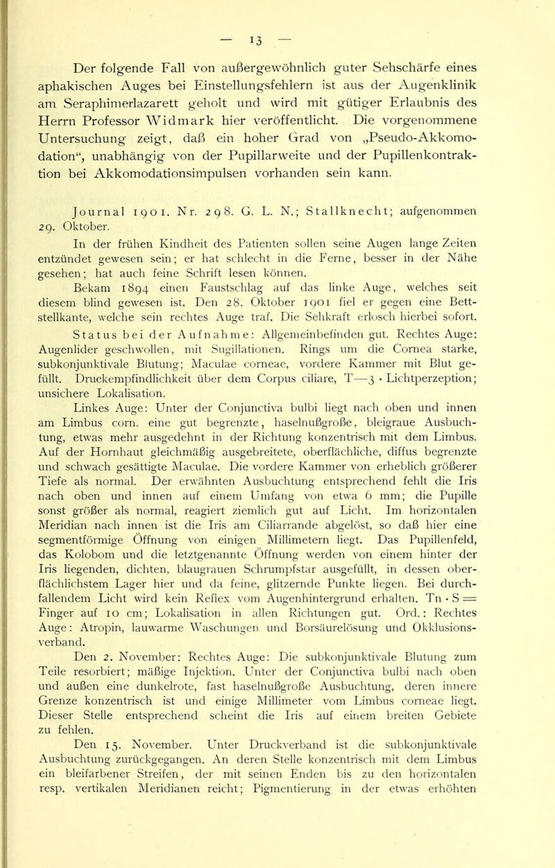 Der folgende Fall von außergewöhnlich guter Sehschärfe eines aphakischen Auges bei Einstellungsfehlern ist aus der Augenklinik am Seraphimerlazarett geholt und wird mit gütiger Erlaubnis des Herrn Professor Widmark hier veröffentHcht. Die vorgenommene Untersuchung zeigt, daß ein hoher Grad von „Pseudo-Akkomo- dation, unabhängig von der Pupillarweite und der Pupillenkontrak- tion bei Akkomodationsimpulsen vorhanden sein kann. Journal iqoi. Nr. 298. G. L. N.; Stallknecht; aufgenommen 29. Oktober. In der frühen Kindheit des Patienten .sollen seine Augen lange Zeiten entzündet gewesen sein; er hat schlecht in die Ferne, bes.ser in der Nähe gesehen; hat auch feine Schrift lesen können. Bekam 1894 einen Faustschlag auf das linke Auge, welches seit diesem blind gewesen ist. Den 28. Oktober 1901 fiel er gegen eine Bett- stellkante, welche sein rechtes Auge traf. Die Sehkraft erkisch hierbei sofort. Status bei der Aufnahme: Allgemeinbefinden gut. Rechtes Auge: Augenlider geschwollen, mit Sugillationen. Rings um die Cornea starke, subkonjunktivale Blutung; Maculae corneae, vordere Kammer mit Blut ge- füllt. Druckempfindlichkeit über dem Corpus ciliare, T—3 • Lichtperzeption; unsichere Lokalisation. Linkes Auge: Unter der Conjunctiva bulbi liegt nach oben und innen am Limbus com. eine gut begrenzte, haselnußgroße, bleigraue Ausbuch- tung, etwas mehr ausgedehnt in der Richtung konzentrisch mit dem Limbus. Auf der Hornhaut gleichmäßig ausgebreitete, oberflächliche, diffus begrenzte und schwach gesättigte Maculae. Die vordere Kammer von erheblich größerer Tiefe als normal. Der erwähnten Ausbuchtung entsprechend fehlt die Iris nach oben und innen auf einem Umfang von etwa 6 mm; die Pupille sonst größer als normal, reagiert ziemlich gut auf Licht. Im horizontalen Meridian nach innen ist die Iris am Ciliarrande abgelöst, so daß hier eine segmentförmige Öffnung von einigen Millimetern liegt. Das Pupiilenfeld, das Kolobom und die letztgenannte Öffnung werden von einem hinter der Iris liegenden, dichten, blaugrauen Schrumpfstar ausgefüllt, in dessen ober- flächlichstem Lager hier und da feine, glitzernde Punkte liegen. Bei durch- fallendem Licht wird kein Reflex vom Augenhintergrund erhalten. Tn • S = Finger auf 10 cm; Lokalisation in allen Richtungen gut. Ord.: Rechtes Auge: Atropin, lauwarme Waschungen und Borsäurelösung und Okklusions- verband. Den 2. November: Rechtes Auge: Die subkonjunktivale Blutung zum Teile resorbiert; mäßige Injektion. Unter der Conjunctiva bulbi nach oben und außen eine dunkelrote, fast haselnußgroße Ausbuchtung, deren innere Grenze konzentrisch ist und einige Millimeter vom Limbus corneae liegt. Dieser Stelle entsprechend scheint die Iris auf einem breiten Gebiete zu fehlen. Den 15. November. Unter Druckverband ist die subkonjunktivale Ausbuchtung zurückgegangen. An deren Stelle konzentrisch mit dem Limbus ein bleifarbener Streifen, der mit seinen Enden bis zu den horizontalen resp. vertikalen Meridianen reicht; Pigmentierung in der etwas erhöhten