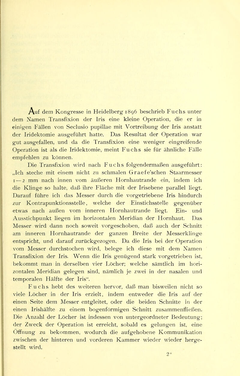 dem Namen Transfixion der Iris eine kleine Operation, die er in einigen Fällen von Seclusio pupillae mit Vortreibung der Iris anstatt der Iridektomie ausgeführt hatte. Das Resultat der Operation war gut ausgefallen, und da die Transfixion eine weniger eingreifende Operation ist als die Iridektomie, meint Fuchs sie für ähnliche Fälle empfehlen zu können. Die Transfixion wird nach Fuchs folgendermaßen ausgeführt: „Ich steche mit einem nicht zu schmalen Graefe'schen Staarmesser I — 2 mm nach innen vom äußeren Hornhautrande ein, indem ich die Klinge so halte, daß ihre Fläche mit der Irisebene parallel liegt. Darauf führe ich das Messer durch die vorgetriebene Iris hindurch zur Kontrapunktionsstelle, welche der Einstichsstelle gegenüber etwas nach außen vom inneren Hornhautrande liegt. Ein- und Ausstichpunkt liegen im horizontalen Meridian der Hornhaut. Das Messer wird dann noch soweit vorgeschoben, daß auch der Schnitt am inneren Hornhautrande der ganzen Breite der Messerklinge entspricht, und darauf zurückgezogen. Da die Iris bei der Operation vom Messer durchstochen wird, belege ich diese mit dem Namen Transfixion der Iris. Wenn die Iris genügend stark vorgetrieben ist, bekommt man in derselben vier Löcher; welche sämtlich im hori- zontalen Meridian gelegen sind, nämlich je zwei in der nasalen und temporalen Hälfte der Iris. Fuchs hebt des weiteren hervor, daß man bisweilen nicht so viele Löcher in der Iris erzielt, indem entweder die Iris auf der einen Seite dem Messer entgleitet, oder die beiden Schnitte in der einen Irishälfte zu einem bogenförmigen Schnitt zusammenfließen. Die iVnzahl der Löcher ist indessen von untergeordneter Bedeutung; der Zweck der Operation ist erreicht, sobald es gelungen ist, eine Öffnung zu bekommen, wodurch die aufgehobene Kommunikation zwischen der hinteren und vorderen Kammer wieder wieder herge- stellt wird. 2*