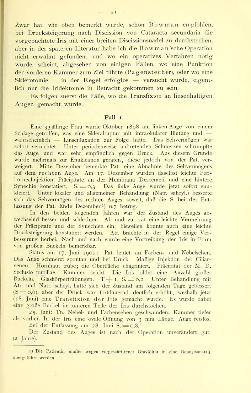 Zwar hat, wie oben bemerkt wurde, schon Bowman empfohlen, bei Drucksteigerung nach Discission von Cataracta secundaria die vorgebuchtete Iris mit einer breiten Discissionsnadel zu durchstechen, aber in der späteren Literatur habe ich die Bowman'sche Operation nicht erwähnt gefunden, und wo ein operatives Verfahren nötig wurde, scheint, abgesehen von einigen Fällen, wo eine Punktion der vorderen Kammer zum Ziel führte (Pagenstecher), oder wo eine Sklerotomie — in der Regel erfolglos — versucht wurde, eigent- lich nur die Iridektomie in Betracht gekommen zu sein. Es folgen zuerst die Fälle, wo die Transfixion an linsenhaltigen Augen gemacht wurde. Fall I. Eine 33jährige Frau wurde Oktober i8g8 am linken Auge von einem Schlage getroffen, was eine Skleralruptur mit intraokulärer Blutung und — walirscheinlich — Linsenluxation zur Folge hatte. Das Sehvermögen war sofort vernichtet. Unter periodenweise auftretenden Sclimerzen schrumpfte das Auge und war sehr empfindlich gegen Druck. Aus diesem Grunde wurde mehrmals zur Enukleation geraten, diese jedoch von der Fat. ver- weigert. Mitte Dezember bemerkte Pat. eine Abnahme des Sehvermögens auf dem rechten Auge. Am 17. Dezember wurden daselbst leichte Peri- korneaiinjektion, Präcipitate an der Membrana Descemeti und eine hintere Synechie konstatiert. S. = 0,3. Das linke Auge wurde jetzt sofort enu- kleiert. Unter lokaler und allgemeiner Behandlung (Natr. salicyl.) besserte sich das Sehvermögen des rechten Auges soweit, daß die S. bei der Ent- lassung der Pat. Ende Dezember i) 0,7 betrug. Li den beiden folgenden Jahren war der Zustand des Auges ab- wechselnd besser und schlechter. Ab und zu trat eine leichte Vermehrung der Präcipitate und der Synechien ein; bisweilen konnte auch eine leichte Drucksteigerurg konstatiert werden. Atr. brachte in der Regel einige Ver- besserung herbei. Nach und nach wurde eine Vortreibung der Iris in Form von großen Buckeln bemerkbar. Status am 17. Juni igoi : Pat. leidet an Farben- und Nebelsehen. Das Auge schmerzt spontan und bei Druck. Mäßige Injektion der Ciliar- venen. Hornhaut trübe; die Oberfläche chagriniert. Präcipitat der M. D. Seclusio pupillae. Kammer seicht. Die Iris bildet eine Anzahl großer Buckeln. Glaskörpertrübungen. T-|-i. S. = 0,2. Unter Behandlung mit Atr. und Natr. salicyl. hatte sich der Zustand am folgenden Tage gebessert (S = 0,6), aber der Druck war fortdauernd deutlich erhöht, weshalb jetzt (18. Juni) eine Transfixion der Iris gemacht wurde. Es wurde dabei eine große Buckel im unteren Teile der Iris durchstochen. 25. Juni: Tn. Nebel- und Farbensehen geschwunden. Kammer tiefer als vorher. In der Iris eine ovale Öffnung von 3 mm Länge. Auge reizlos. Bei der Entlassung am 28. luni S. = 0,8. Der Zustand des Auges ist nach der Operation unverändert gut. (2 Jahre). i) Die Patientin mußte wegen vorgeschrittener Gravidität in eine Geburtsanstalt liber^'eführt werden.