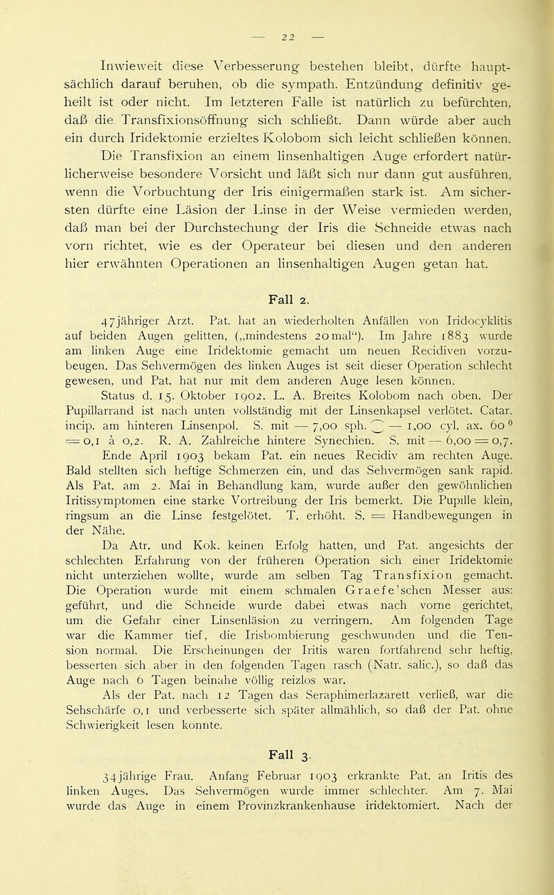 Inwieweit diese Verbesserung bestehen bleibt, dürfte haupt- sächlich darauf beruhen, ob die sympath. Entzündung definitiv ge- heilt ist oder nicht. Im letzteren Falle ist natürlich zu befürchten, daß die Transfixionsöffnung sich schließt. Dann würde aber auch ein durch Iridektomie erzieltes Kolobom sich leicht schließen können. Die Transfixion an einem linsenhaltigen Auge erfordert natür- licherweise besondere Vorsicht und läßt sich nur dann gut ausführen, wenn die Vorbuchtung der Iris einigermaßen stark ist. Am sicher- sten dürfte eine Läsion der Linse in der Weise vermieden werden, daß man bei der Durchstechung der Iris die Schneide etwas nach vorn richtet, wie es der Operateur bei diesen und den anderen hier erwähnten Operationen an linsenhaltigen Augen getan hat. Fall 2. 47jähriger Arzt. Pat. hat an wiederholten Anfällen von Iridocyklitis auf beiden Augen gelitten, („mindestens 20mal). Im Jahre 1883 wurde am linken Auge eine Iridektornie gemacht um neuen Recidiven vorzu- beugen. Das Sehvermögen des linken Auges ist seit dieser Operation schlecht gewesen, und Pat. hat nur mit dem anderen Auge lesen können. Status d. 15. Oktober 1902. L. A. Breites Kolobom nach oben. Der Pupillarrand ist nach unten vollständig mit der Linsenkapsel verlötet. Catar. incip. am hinteren Linsenpol. S. mit — 7,00 sph. 3—^'^^ ^yl. ax. 60 = 0,1 ä 0,2. R. A. Zahlreiche hintere Synechien. S. mit — 6,00 = 0,7. Ende April 1903 bekam Pat. ein neues Recidiv am rechten Auge. Bald stellten sich heftige Schmerzen ein, und das Sehvermögen sank rapid. Als Pat. am 2. Mai in Behandlung kam, wurde außer den gewöhnlichen Iritissymptomen eine starke Vortreibung der Iris bemerkt. Die Pupille klein, ringsum an die Linse festgelötet. T. erhöht. S. = Handbewegungen in der Nähe. Da Atr. und Kok. keinen Erfolg hatten, und Pat. angesichts der schlechten Erfahrung von der früheren Operation sich einer Iridektomie nicht unterziehen wollte, wurde am selben Tag Transfixion gemacht. Die Operation wurde mit einem schmalen Graefe'sehen Messer aus: geführt, und die Schneide wurde dabei etwas nach vorne gerichtet, um die Gefahr einer Linsenläsion zu verringern. Am folgenden Tage war die Kammer tief, die Irisbombierung geschwunden und die Ten- sion normal. Die Erscheinungen der Iritis waren fortfahrend sehr heftig, besserten sich aber in den folgenden Tagen rasch (Natr. salic), so daß das Auge nach 6 Tagen beinahe völlig reizlos war. Als der Pat. nach 12 Tagen das Seraphimerlazarett verließ, war die Sehschärfe o, i und verbesserte sich später allmählich, so daß der Pat. ohne Schwierigkeit lesen konnte. Fall 3. 34jährige Frau. Anfang Februar 1903 erkrankte Pat. an Iritis des linken Auges. Das Sehvermögen wurde immer schlechter. Am 7. Mai wurde das Auge in einem Provinzkrankenhause iridektomiert. Nach der