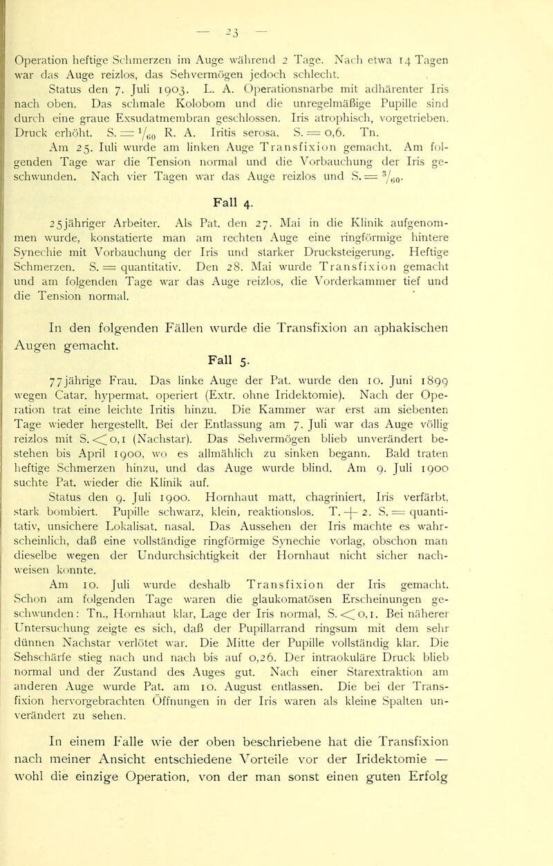 ()peration heftige Schmerzen im Auge während 2 Tage. Na(-li etwa 14 Tagen war das Auge reizlos, das Sehvermögen jedoch schlecht. Status den 7. Juli 1903. L. A. Operationsnarbe mit adhärenter Iris nach oben. Das schmale Kolobom und die unregelmäßige Pupille sind durch eine graue Exsudatmembran geschlossen. Iris atrophisch, vorgetrieben. Druck erhöht. S. = Y,;,, R. A. Iritis serosa. S. = 0,6. Tn. Am 25. luli wurde am linken Auge Transfi.xion gemacht. Am fol- genden Tage war die Tension normal und die Vorbauchung der Iris ge- schwunden. Nach vier Tagen war das Auge reizlos und S. — Fall 4. 25jähriger Arbeiter. Als Fat. den 27. Mai in die Klinik aufgenom- men wurde, konstatierte man am rechten Auge eine ringförmige hintere Synechie mit Vorbauchung der Iris und starker Drucksteigerung. Heftige Schmerzen. S. = quantitativ. Den 28. Mai wurde Transfixion gemacht und am folgenden Tage war das Auge reizlos, die Vorderkammer tief und die Tension normal. In den folgenden Fällen wurde die Transfixion an aphakischen Auaren gemacht. Fall 5. 77jährige Frau. Das linke Auge der Fat. wurde den 10. Juni 1899 wegen Catar. hypermat. operiert (Extr. ohne Iridektoraie). Nach der Ope- ration trat eine leichte Iritis hinzu. Die Kammer war erst am siebenten Tage wieder hergestellt. Bei der Entlassung am 7. Juli war das Auge völlig reizlos mit S. <^o, i (Nachstar). Das Sehvermögen blieb unverändert be- stehen bis April 1900, wo es allmählich zu sinken begann. Bald traten heftige Schmerzen hinzu, und das Auge wurde blind. Am 9. Juli 1900 suchte Fat. wieder die Klinik auf. Status den 9. Juli 1900. Hornhaut matt, chagriniert, Iris verfärbt, .stark bombiert. Fupille schwarz, klein, reaktionslos. T.-|-2. S. = cjuanti- tativ, unsichere Lokalisat. nasal. Das Aussehen der Iris machte es wahr- scheinlich, daß eine vollständige ringförmige Synechie vorlag, obschon man dieselbe wegen der Undurchsichtigkeit der Hornhaut nicht sicher nach- weisen konnte. Am 10. Juli wurde deshalb Transfixion der Iris gemacht. Schon am folgenden Tage waren die glaukomatösen Erscheinungen ge- schwunden : Tn., Hornhaut klar, Lage der Iris normal, S. -cC^ o, i. Bei näherer Untersuchung zeigte es sich, daß der Fupillarrand ringsum mit dem sehr dünnen Nachstar verlötet war. Die Mitte der Fupille vollständig klar. Die Sehschärfe stieg nach und nach bis auf 0,26. Der intraokuläre Druck blieb normal und der Zustand des Auges gut. Nach einer Starextraktion am anderen Auge wurde Fat. am 10. August entlassen. Die bei der Trans- fixion hervorgebrachten Öffnungen in der Iris waren als kleine Spalten un- verändert zu sehen. In einem Falle wie der oben beschriebene hat die Transfixion nach meiner Ansicht entschiedene Vorteile vor der Iridektomie — wohl die einzige Operation, von der man sonst einen guten Erfolg