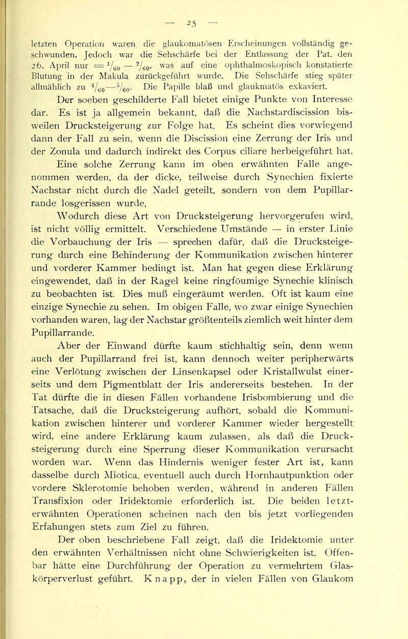 letzten Operation waren die glaukomatösen Erscheinungen vollständig ge- schwunden. Jedoch war die Sehschärfe bei der Entlassung der Pat. den 26. April nur = — -j^^, was auf eine ophthalmoskopisch konstatierte Blutung in der Makula zurückgeführt wurde. Die Sehschärfe stieg später allmählich zu —Yeo- -^ie Papille blaß und glaukmatös exkaviert. Der soeben geschilderte Fall bietet einige Punkte von Interesse dar. Es ist ja allgemein bekannt, daß die Nachstardiscission bis- weilen Drucksteigerung zur Folge hat. Es scheint dies vorwiegend dann der Fall zu sein, wenn die Discission eine Zerrung der Iris und der Zonula und dadurch indirekt des Corpus ciliare herbeigeführt hat. Eine solche Zerrung kann im oben erwähnten Falle ange- nommen werden, da der dicke, teilweise durch Synechien fixierte Nachstar nicht durch die Nadel geteilt, sondern von dem Pupillar- rande losgerissen wurde. Wodurch diese Art von Drucksteigerung hervorgerufen wird, ist nicht völHg ermittelt. Verschiedene Umstände — in erster Linie die Vorbauchung der Iris — sprechen dafür, daß die Drucksteige- rung durch eine Behinderung der Kommunikation zwischen hinterer und vorderer Kammer bedingt ist. Man hat gegen diese Erklärung eingewendet, daß in der Ragel keine ringföumige Synechie klinisch zu beobachten ist. Dies muß eingeräumt werden. Oft ist kaum eine einzige Synechie zu sehen. Im obigen Falle, wo zwar einige Synechien vorhanden waren, lag der Nachstar größtenteils ziemlich weit hinter dem Pupillarrande. Aber der Einwand dürfte kaum stichhaltig sein, denn wenn auch der Pupillarrand frei ist, kann dennoch weiter peripherwärts eine Verlötung zwischen der Linsenkapsel oder Kristallwulst einer- seits und dem Pigmentblatt der Iris andererseits bestehen. In der Tat dürfte die in diesen Fällen vorhandene Irisbombierung und die Tatsache, daß die Drucksteigerung aufhört, sobald die Kommuni- kation zwischen hinterer und vorderer Kammer wieder hergestellt wird, eine andere Erklärung kaum zulassen, als daß die Druck- steigerung durch eine Sperrung dieser Kommunikation verursacht worden war. Wenn das Hindernis weniger fester Art ist, kann dasselbe durch Miotica, eventuell auch durch Hornhautpunktion oder vordere Sklerotomie behoben werden, während in anderen Fällen Transfixion oder Iridektomie erforderlich ist. Die beiden letzt- erwähnten Operationen scheinen nach den bis jetzt vorliegenden Erfahungen stets zum Ziel zu führen. Der oben beschriebene Fall zeigt, daß die Iridektomie unter den erwähnten Verhältnissen nicht ohne Schwierigkeiten ist. Offen- bar hätte eine Durchführung der Operation zu vermehrtem Glas- körperverlust geführt. Knapp, der in vielen Fällen von Glaukom