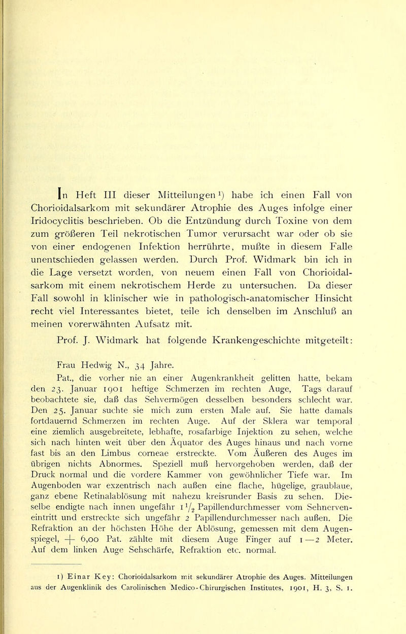 Chorioidalsarkom mit sekundärer Atrophie des Auges infolge einer Iridocyclitis beschrieben. Ob die Entzündung durch Toxine von dem zum größeren Teil nekrotischen Tumor verursacht war oder ob sie von einer endogenen Infektion herrührte, mußte in diesem Falle unentschieden gelassen werden. Durch Prof. Widmark bin ich in die Lage versetzt worden, von neuem einen Fall von Chorioidal- sarkom mit einem nekrotischem Herde zu untersuchen. Da dieser Fall sowohl in klinischer wie in pathologisch-anatomischer Hinsicht recht viel Interessantes bietet, teile ich denselben im Anschluß an meinen vorerwähnten Aufsatz mit. Prof. J. Widmark hat folgende Krankengeschichte mitgeteilt: Frau Hedwig N., 34 Jahre. Pat., die vorher nie an einer Augenkrankheit gelitten liatte, bekam den 23. Januar 1901 heftige Schmerzen im rechten Auge, Tags darauf beobachtete sie, daß das Sehvermögen desselben besonders schlecht war. Den 25. Januar suchte sie mich zum ersten Male auf. Sie hatte damals fortdauernd Schmerzen im rechten Auge. Auf der Sklera war temporal eine ziemlich ausgebreitete, lebhafte, rosafarbige Injektion zu sehen, welche sich nach hinten weit über den Äquator des Auges hinaus und nach vorne fast bis an den Limbus corneae erstreckte. Vom Äußeren des Auges im übrigen nichts Abnormes. Speziell muß hervorgehoben werden, daß der Druck normal und die vordere Kammer von gewöhnlicher Tiefe war. Im Augenboden war exzentrisch nach außen eine flache, hügelige, graublaue, ganz ebene Retinalablösung mit nahezu kreisrunder Basis zu sehen. Die- selbe endigte nach innen ungefähr i ^j^ Papillendurchmesser vom Sehnerven- eintritt und erstreckte sich ungefähr 2 Papillendurchmesser nach außen. Die Refraktion an der höchsten Höhe der Ablösung, gemessen mit dem Augen- spiegel, -|- 6,00 Pat. zählte mit diesem Auge Finger auf i—2 Meter. Auf dem linken Auge Sehschärfe, Refraktion etc. normal. l) Einar Key: Chorioidalsarkom mit sekundärer Atrophie des Auges. Mitteilungen aus der Augenklinik des Carolinischen Medico-Chirurgischen Institutes, 1901, H. 3, S. l.