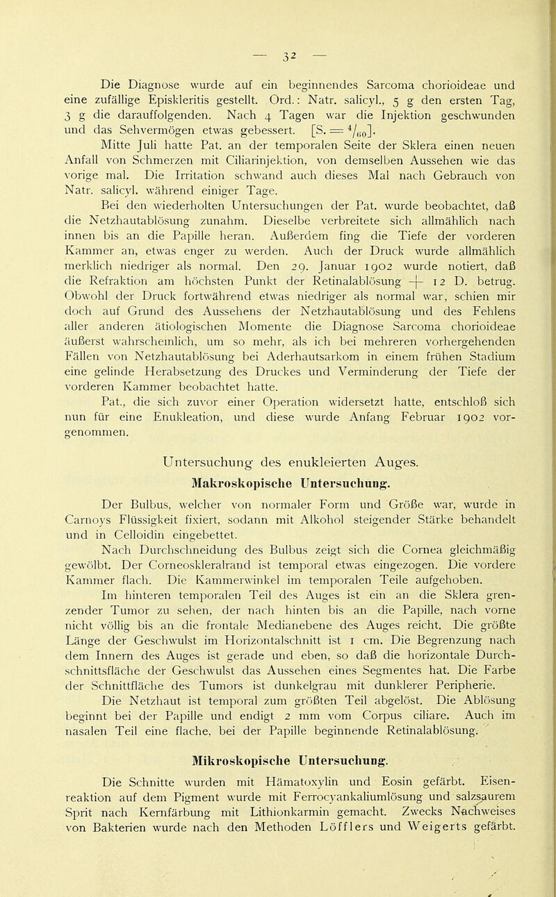 Die Diagnose wurde auf ein beginnendes Sarcoma chorioideae und eine zufällige Episkleritis gestellt. . Ord.: Natr. salicyl., 5 g den ersten Tag, 3 g die darauffolgenden. Nach 4 Tagen war die Injektion geschwunden und das Sehvermögen etwas gebessert. [S. = ^/no]- Mitte Juli hatte Pat. an der temporalen Seite der Sklera einen neuen Anfall von Schmerzen mit Ciliarinjektion, von demselben Aussehen wie das vorige mal. Die Irritation schwand auch dieses Mal nach Gebrauch von Natr. salicyl. während einiger Tage. Bei den wiederholten Untersuchungen der Pat. wurde beobachtet, daß die Netzhautablösung zunahm. Dieselbe verbreitete sich allmählich nach innen bis an die Papille heran. Außerdem fing die Tiefe der vorderen Kammer an, etwas enger zu werden. Auch der Druck wurde allmählich merklich niedriger als normal. Den 29. Januar 1902 wurde notiert, daß die Refraktion am höchsten Punkt der Retinalablösung -|- 12 D. betrug. Obwohl der Druck fortwährend etwas niedriger als normal war, schien mir doch auf Grund des Aussehens der Netzhautablösung und des Fehlens aller anderen ätiologischen Momente die Diagnose Sarcoma chorioideae äußerst wahrscheinlich, um so mehr, als ich bei mehreren vorhergehenden Fällen von Netzhautablösung bei Aderhautsarkom in einem frühen Stadium eine gelinde Herabsetzung des Druckes und Verminderung der Tiefe der vorderen Kammer beobachtet hatte. Pat., die sich zu\'or einer Operation widersetzt hatte, entschloß sich nun für eine Enukleation, und diese wurde Anfang Februar 1902 vor- genommen. Untersuchung des enukleierten Auges. Makroskopische Untersuchung. Der Bulbus, welcher von normaler Form und Größe war, wurde in Carnoys Flüssigkeit fixiert, sodann mit Alkohol steigender Stärke behandelt imd in Celloidin eingebettet. Nach Durchsclmeidung des Bulbus zeigt sich die Cornea gleichmäßig gewölbt. Der Corneoskleralrand ist temporal etwas eingezogen. Die vordere Kammer flach. Die Kammerwinkel im temporalen Teile aufgehoben. Im hinteren temporalen Teil des Auges ist ein an die Sklera gren- zender Tumor zu sehen, der nach hinten bis an die Papille, nach vorne nicht völlig bis an die frontale Medianebene des Auges reicht. Die größte Länge der Geschwulst im Horizontalschnitt ist i cm. Die Begrenzung nach dem Innern des Auges ist gerade und eben, so daß die horizontale Durch- schnittsfläche der Geschwulst das Aussehen eines Segmentes hat. Die Farbe der Schnittfläche des Tumors ist dunkelgrau mit dunklerer Peripherie. Die Netzhaut ist temporal zum größten Teil abgelöst. Die Ablösung beginnt bei der Papille und endigt 2 mm vom Corpus ciliare. Auch im nasalen Teil eine flache, bei der Papille beginnende Retinalablösung. Mikroskopische Untersuchung. Die Schnitte wurden mit Hämatoxylin und Eosin gefärbt. Eisen- reaktion auf dem Pigment wurde mit Ferrocyankaliumlösung und salzs.aurem Sprit nach Kernfärbung mit Lithionkarmin gemacht. Zwecks NacTiweises von Bakterien wurde nach den Methoden Löfflers und Weigerts gefärbt.