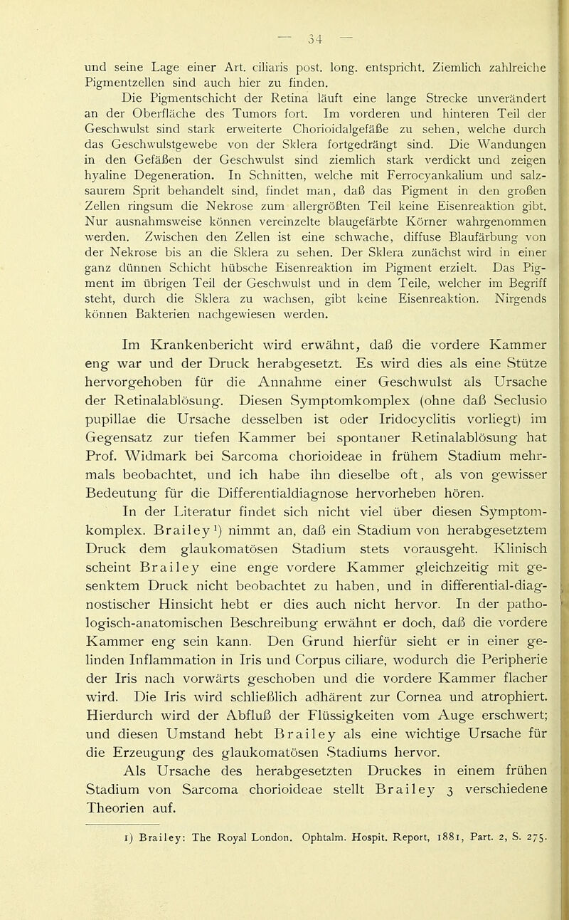 und seine Lage einer Art. ciliaris post. long, entspricht. Ziemlich zahlreiche Pigmentzellen sind auch hier zu finden. Die Pigmentschicht der Retina läuft eine lange Strecke unverändert an der Oberfläche des Tumors fort. Im vorderen und hinteren Teil der Geschwulst sind stark erweiterte Chorioidalgefäße zu sehen, welche durch das Geschwulstgewebe von der Sklera fortgedrängt sind. Die Wandungen in den Gefäßen der Geschwulst sind ziemlich stark verdickt und zeigen hyaline Degeneration. In Schnitten, welche mit Ferrocyankalium und salz- saurem Sprit behandelt sind, findet man, daß das Pigment in den großen Zellen ringsum die Nekrose zum allergrößten Teil keine Eisenreaktion gibt. Nur ausnahmsweise können vereinzelte blaugefärbte Körner wahrgenommen werden. Zwischen den Zellen ist eine schwache, diffuse Blaufärbung von der Nekrose bis an die Sklera zu sehen. Der Sklera zunächst wird in einer ganz dünnen Schicht hübsche Eisenreaktion im Pigment erzielt. Das Pig- ment im übrigen Teil der Geschwulst und in dem Teile, welcher im Begriff steht, durch die Sklera zu wachsen, gibt keine Eisenreaktion. Nirgends können Bakterien nachgewiesen werden. Im Krankenbericht wird erwähnt, daß die vordere Kammer eng war und der Druck herabgesetzt. Es wird dies als eine Stütze hervorgehoben für die Annahme einer Geschwulst als Ursache der Retinalablösung. Diesen Symptomkomplex (ohne daß Seclusio pupillae die Ursache desselben ist oder Iridocyclitis vorliegt) im Gegensatz zur tiefen Kammer bei spontaner Retinalablösung hat Prof. Widmark bei Sarcoma chorioideae in frühem Stadium mehr- mals beobachtet, und ich habe ihn dieselbe oft, als von gewisser Bedeutung für die Differentialdiagnose hervorheben hören. In der Literatur findet sich nicht viel über diesen Symptom- komplex. Brailey^) nimmt an, daß ein Stadium von herabgesetztem Druck dem glaukomatösen Stadium stets vorausgeht. Klinisch scheint Brailey eine enge vordere Kammer gleichzeitig mit ge- \ senktem Druck nicht beobachtet zu haben, und in difFerential-diag- : nostischer Hinsicht hebt er dies auch nicht hervor. In der patho- logisch-anatomischen Beschreibung erwähnt er doch, daß die vordere Kammer eng sein kann. Den Grund hierfür sieht er in einer ge- linden Inflammation in Iris und Corpus ciliare, wodurch die Peripherie der Iris nach vorwärts geschoben und die vordere Kammer flacher wird. Die Iris wird schließlich adhärent zur Cornea und atrophiert. Hierdurch wird der Abfluß der Flüssigkeiten vom Auge erschwert; und diesen Umstand hebt Brailey als eine wichtige Ursache für die Erzeugung des glaukomatösen Stadiums hervor. I Als Ursache des herabgesetzten Druckes in einem frühen Stadium von Sarcoma chorioideae stellt Brailey 3 verschiedene Theorien auf. l) Brailey: The Royal London. Ophtalm. Hospit. Report, 1881, Part. 2, S. 275.