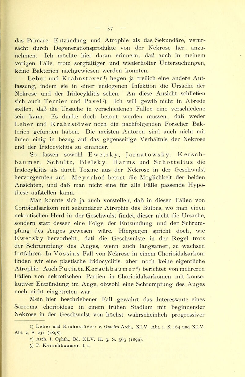 das Primäre, Entzündung und Atrophie als das Sekundäre, verur- sacht durch Degenerationsprodukte von der Nekrose her, anzu- nehmen. Ich möchte hier daran erinnern, daß auch in meinem vorigen Falle, trotz sorgfältiger und wiederholter Untersuchungen, keine Bakterien nachgewiesen werden konnten. Leber und Krahnstöver ^) hegen ja freilich eine andere Auf- fassung, indem sie in einer endogenen Infektion die Ursache der Nekrose und der Iridocyklitis sehen. An diese Ansicht schließen sich auch Terrier und Pavel'■^). Ich will gewiß nicht in Abrede stellen, daß die Ursache in verschiedenen Fällen eine verschiedene sein kann. Es dürfte doch betont werden müssen, daß weder Leber und Krahnstöver noch die nachfolgenden Forscher Bak- terien gefunden haben. Die meisten Autoren sind auch nicht mit ihnen einig in bezug auf das gegenseitige Verhältnis der Nekrose und der Iridocyklitis zu einander. So fassen sowohl Ewetzky, Jarnatowsky, Kersch- baum er, Schultz, Bielsky, Harms und Schottelius die Iridocyklitis als durch Toxine aus der Nekrose in der Geschwulst hervorgerufen auf. Meyerhof betont die Möglichkeit der beiden Ansichten, und daß man nicht eine für alle Fälle passende Hypo- these aufstellen kann. Man könnte sich ja auch vorstellen, daß in diesen Fällen von Corioidalsarkom mit sekundärer Atrophie des Bulbus, wo man einen nekrotischen Herd in der Geschwulst findet, dieser nicht die Ursache, sondern statt dessen eine Folge der Entzündung und der Schrum- pfung des Auges gewesen wäre. Hiergegen spricht doch, wie Ewetzky hervorhebt, daß die Geschwülste in der Regel trotz der Schrumpfung des Auges, wenn auch langsamer, zu wachsen fortfahren. In Vossius Fall von Nekrose in einem Chorioidalsarkom finden wir eine plastische Iridoc3^clitis, aber noch keine eigentliche Atrophie. Auch Pu t i ata Kersch bäum er ^) berichtet von mehreren Fällen von nekrotischen Partien in Chorioidalsarkomen mit konse- kutiver Entzündung im Auge, obwohl eine Schrumpfung des Auges noch nicht eingetreten war. Mein hier beschriebener Fall gewährt das Interessante eines Sarcoma chorioideae in einem frühen Stadium mit beginnender Nekrose in der Geschwulst von höchst wahrscheinlich progressiver 1) Leber und Krahnstöver: v. Graefes Arch., XLV, Abt. i, S. 164 und XLV, Abt. 2, S. 231 (1898). 2) Arch. f. Ophth., Bd. XLV. H. 3, S. 563 {1899). 3) P. Kerschbaumer: 1. c.