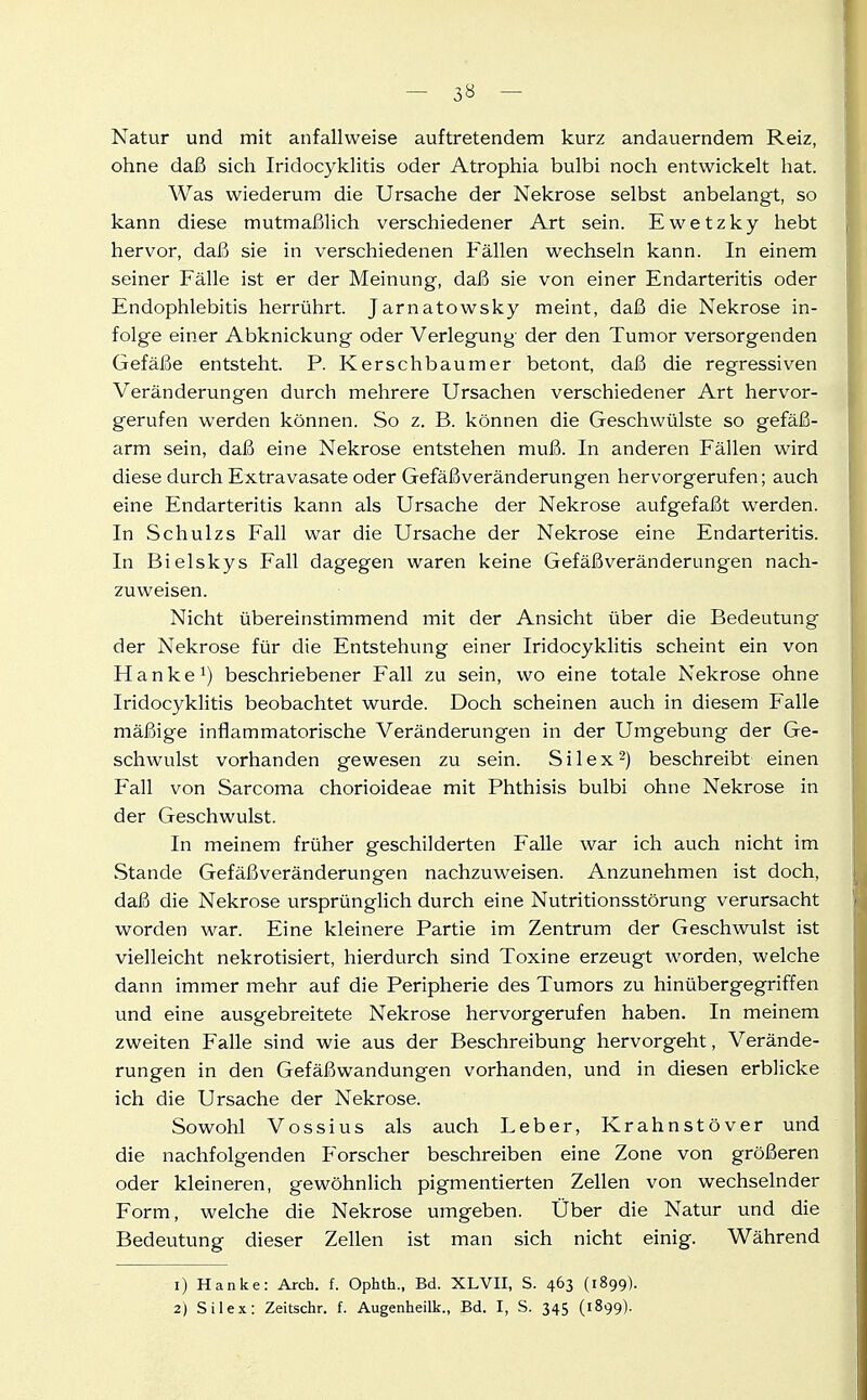 - 3« - Natur und mit anfallweise auftretendem kurz andauerndem Reiz, ohne daß sich Iridocyklitis oder Atrophia bulbi noch entwickelt hat. Was wiederum die Ursache der Nekrose selbst anbelangt, so kann diese mutmaßlich verschiedener Art sein. Ewetzky hebt hervor, daß sie in verschiedenen Fällen wechseln kann. In einem seiner Fälle ist er der Meinung, daß sie von einer Endarteritis oder Endophlebitis herrührt. Jarnatowsky meint, daß die Nekrose in- folge einer Abknickung oder Verlegung der den Tumor versorgenden Gefäße entsteht. P. Kersch baumer betont, daß die regressiven Veränderungen durch mehrere Ursachen verschiedener Art hervor- gerufen werden können. So z. B. können die Geschwülste so gefäß- arm sein, daß eine Nekrose entstehen muß. In anderen Fällen wird diese durch Extravasate oder Gefäßveränderungen hervorgerufen; auch eine Endarteritis kann als Ursache der Nekrose aufgefaßt werden. In Schulzs Fall war die Ursache der Nekrose eine Endarteritis. In Bielskys Fall dagegen waren keine Gefäßveränderungen nach- zuweisen. Nicht übereinstimmend mit der Ansicht über die Bedeutung der Nekrose für die Entstehung einer Iridocyklitis scheint ein von Hanke 1) beschriebener Fall zu sein, wo eine totale Nekrose ohne Iridocyklitis beobachtet wurde. Doch scheinen auch in diesem Falle mäßige inflammatorische Veränderungen in der Umgebung der Ge- schwulst vorhanden gewesen zu sein. S i 1 e x 2) beschreibt einen Fall von Sarcoma chorioideae mit Phthisis bulbi ohne Nekrose in der Geschwulst. In meinem früher geschilderten Falle war ich auch nicht im Stande Gefäß Veränderungen nachzuweisen. Anzunehmen ist doch, daß die Nekrose ursprünglich durch eine Nutritionsstörung verursacht worden war. Eine kleinere Partie im Zentrum der Geschwulst ist vielleicht nekrotisiert, hierdurch sind Toxine erzeugt worden, welche dann immer mehr auf die Peripherie des Tumors zu hinübergegriffen und eine ausgebreitete Nekrose hervorgerufen haben. In meinem zweiten Falle sind wie aus der Beschreibung hervorgeht, Verände- rungen in den Gefäßwandungen vorhanden, und in diesen erblicke ich die Ursache der Nekrose. Sowohl Vossius als auch Leber, Krahnstöver und die nachfolgenden Forscher beschreiben eine Zone von größeren oder kleineren, gewöhnlich pigmentierten Zellen von wechselnder Form, welche die Nekrose umgeben. Über die Natur und die Bedeutung dieser Zellen ist man sich nicht einig. Während 1) Hanke: Arch. f. Ophth., Bd. XLVII, S. 463 (1899).